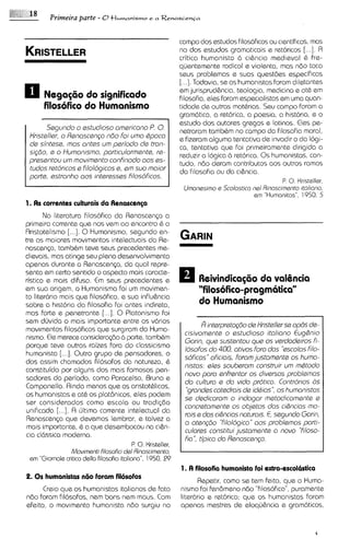 Primeira parte - O tlumanismo e a R e n a s c e n ~ a

                                                campo dos estudos filosoficos ou c~entificos,   mas
                                                no dos estudos grarnat~cais retoricos [...I. Fl
                                                                                   e
                                                critica humanista d cibncia medieval i fre-   :
                                                quentemente radical e violanta, mas ndo toca
                                                seus problemas e suas questdes especificas
                                                [. . .]. Todavia, se os humanistasforarn dlletantas
0     NegagBo do significado
                                                em jurisprudbncia, teologia, rnedicina e at& em
                                                f~losofia,   eles forarn especialistas em uma quan-
      filosofico do Humanismo                   tidade de outras rnathrias. Seu carnpo foram a
                                                gramhtica, a retorica, a poesia, a historla, e o
                                                estudo dos autores gregos e latinos. Eles pe-
       Ssgundo o sstudioso omsricano P. 0. netrararn tambbrn no campo da filosofia moral,
 Kristsllar, o Rsnascsngo n8o foi umo tpoca     e fizeram alguma tentativa de invadir o da 1691-
 de sintsss, mas antss um periodo ds tron-      ca, tentativa que foi pnmeirarnente dirigida a
 si@io, s o Humonismo, porticulorments, rs-     reduzir a logica d rat6r1ca. s humanistas, con-
                                                                               0
 prssentou um movimsnto confinodo oos es-       tudo, ndo daram contributos aos outros rarnos
 tudos rstoricos e Filologicos a, em suo moior  da fllosofia ou da cibncia.
 port@,sstronho oos intsr~ssss     filosoficos.
                                                                                                P. 0.Kristeller,
                                                                Umanesimo e Scolastica nsl R~noscimento
                                                                                                      itoliano.
                                                                                       em "Human~tas". 1950. 5
1. As corrsntss culturais Ja Renascmsa
       No literatura filosofica da Ranascen~a    a
prirneira corrente que nos vern ao encontro & o
Rristotelismo [...I. 0 Humanismo, segundo en-
tre os rnaiores rnovirnantos intelectuais da Re-
nascensa, tombbm tave seus precedentes me-
dievais, mas atinge seu pleno desanvolvirnento
apenas durante a Ranascensa, do qua1 repre-
senta em certo sentido o aspect0 mais caracte-
ristico e rnais difuso. E seus precedentes e
                           m                                         ReivindicagBo da valOncicr
am sua origam, o Humanismo foi um movimen-                           "filosofico-pragm6tica"
to litar6rio rnais qua filosofico, a sua influbncia
sobre a historia da filosofia foi antes indireta,                    do Humcrnismo
mas forte e penetrante [...I. 0 Platonisrno foi
sem dljvida o rnais importante entre os v6rios
                                                                       I9 intsrpretog80 ds Kristsllsr sa opds ds-
movirnentos filosoficos que surgiram do Hurna-
                                                                cisivomants o estudioso itoliono Eug&nio
nismo. Ele rnerece considerqdo 6 parte, tambhm
                                                                Gorin, qus sustsntou qus os vsrdodsiros fi-
porque teve outras raizes fora do classicismo
                                                                Iosofos do 400, otivos foro dos "~scolos     filo-
humanista [...I. Outro grupo de pensadores, o
                                                                soficos" oficiais, forom justarnsnts os humo-
dos assim chamados filosofos da natureza, &
                                                                nistas: elss souberam construir um mQtodo
constituido por alguns dos mas fomosos pen-
                                                                novo para snfr~ntor divsrsos problsrnos
                                                                                        os
sadores do periodo, como Paracelso, Bruno e
                                                                do culturo s do vida prdtico. Contr6rios 6s
Campanella. Ainda menos que os aristot&licos,
                                                                 'Qrondsscotsdrais ds idbias", os humonistos
os humanistas e at& os plat6nicos, ales podem
                                                                se d~dicoramo indogar metodicomsnte s
ser considerados como escola ou trodisdo
                                                                concrstomsnts os objstos dos ci&ncios rno-
unificada [...I. A ljltlma corrente intelectual da
                                                                rois e dos ci$ncios naturo/s.E, ssgundo Gorin,
Renascenp que devernos lernbrar, e talvez a
                                                                o otsnq50 'Klologico" aos problemos porti-
rnais importante, & a que desembocou no ci&n-
                                                                culorss constitui justoments o novo 'filoso-
cia cl6ssica rnoderna.
                                                                fia", thico do Rsnoscsnp.
                                           P. 0. Kr~steller,
                Movirnenti Filosohci d d Rhascimento,
 em "Giornale critic0 della filosofia italiano", 1950. 99
                                                               1. A filosofia humanista foi extra-sscolastica
2. 0 s humanistas niio foram filosofos
                                                                     Repetir, como se tem feito, que o Huma-
      Creio que os humanistas italianos de fato                nismo foi fen6rneno ndo "filosofico",purarnente
ndo foram fil6sofos, nem bons nem maus. Com                    liter6rio e retorico; qua os humanlstas foram
efeito, o movirnento hurnanista ndo surgiu no                  apenas rnestres de eloqu&ncia e grarn6ticos,
 