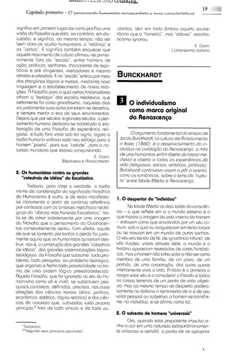 - r u w l % / i LLLX   ~3.1~1

                                                                                                       19      &
                                                                                                               81":
     Capitulo primeiro - O pensamento humanisfa-renascentista e suas caracteristicas


signif~ca primsiro lugar dar como pacifica uma
           em                                          ctoritos, tam em todo Bmbto aquela exube-
vis6o do filosofar que est6, ao contrbrio, em dis- rBncia que o "honesto", mas "obtuso", escolas-
cuss6o; s significa, ao mesmo tempo, n60 vsr           ticismo ignorou.
bem claro os studio humonitot~s, "retor~ca"
                                       a           e                                               E. Garin,
as "cartas". E significa tambhm esquecer que                                        I'Umonesimo itoliono.
aquele movimento de cultura afirmou-se primel-
ramente fora da "escola", entre homens de
aq50, polit~cos,   senhores, chanceleres de r e p -
blicas e 0th d~rigentes,     mercadores e mesmo
artistas a artesdos. E na "escola"entrou por meio
das disciplinas logicas e morais; med~ante      nova
linguagem e o estabelec~mento novas rela-
                                     de
@es. R filosofia para a qua1 certos historiodores
olham, a "teologia" das escolas medievais, qua
certamente foi coisa grandissima, naqueles dias                0 individualismo
via justamente suas aulas tornorem-sedesertas,
e sempre menor o eco de seus ensinamentos.
                                                               como marco original
Depois que por sQulos, e grandes sQulos, o pen-                da Renascen~a
samento humano dedicara-se sobretudo 6 ela-
bora(6o de uma filosof~a experi6ncia reli-
                               da
giosa, e tudo fora visto sob tal signo, agora a                 0orgumanto fundomanto1do ansolo da
razSlo humana voltavo todo seu esfor~o        para o     Jocob Rurckhordt, La cultura del Rinascimento
homem "poeta", para sua "cidade", para a na-             in ltalia (1860), C o dassnvolvirnanto do in-
tureza mundana qus estava conquistando.                  d~viduo civilizogio do Ranoscanp: o mito
                                                                   no
                                                         da umo humanitas anfirn libarto do torporme-
                                             E. Gar~n.
                           Meclloevo e Rinascimento.     dtsvol s obarto o todos as axper16nciosdo
                                                         vido (raligiosos, socio~s,ortisticos, politicos).
                                                         Rurckhordt cont~nuovo  ossim o p6r o ocanto,
2. 0 s humanistas contra as grandes
                                                         corno os rombnticos, sobra o tema clo 'kuptu-
    "catedrais de idiias" da Escolastica
                                                         ro" antra Iclode MQdioa Ranoscango.
        Todavia, para dlzer a verdade, a raz6o
intima do condena@o do siqmficado filosofico
do Humanismo 6 outra; e de resto manifesta- 1. 0 despertar do "individuo"
se claramente a partir da continua refer6ncla
por contraste com as sinteses metafisico-teolo-               No ldade M&diaos dois lados da consci6n-
gicas da "obtusa mas honesta Escol6stica":tra-         cia - o que reflete em si o mundo externo s o
ta-se do amor sobrevivente por uma imagem qua mostra a imagem da vida interna do homem
do filosofia qua o pensamento do Quatrocen- - estavam como que envolvidos por urn vhu co-
tos constantamente sentlu. Com efeito, aquilo mum, sob o qua1 ou languesciam em lento torpor
de que se lamenta por tantos a perda foi justa- ou se moviam em u mundo de puros sonhos.
                                                                            m
mente aquilo que os humanistas qulseram des-           Ovhu era tecido de fh, de 1gnor6ncia     infantil, de
truir, isto 6, a constru@o das grandes "catedrais vds ilus6es: vistos atravhs dele, o mundo e a
de idhias", das grandes sistematizaq3es Iogico- historia apareciam revestidos de cores fanMsti-
teoloqicas: do F dosofia qua subsume' todo pro- cas, mas o homem n6o tinha valor a n6o ser como
blem~,    toda pesquisa, ao problema teologico, membro de uma familia, de um povo, de u                    m
que organiza e fecha toda possibilidade no tra- partido, de uma corpora(60, das quais quase
ma de uma ordem logica preestabelecida. inteiramente vivia a vida. fl Itblia & a primeira a
I?quela Filosofia, que foi ignorada na era do Hu- rasgar este vhu e a consideror o Estado e todas
manlsmo como vSl e inutil, se substituem pes- as coisas terrenas de um ponto de vista objati-
quisas concretas, definidas, precisas, nos duos        vo; mas ao mesmo tempo se desperta podero-
dire@ss das ci6ncias morais (htica, polit~ca, samente no ital~ano sentimento de SI e de seu
                                                                             o
econ6m1ca,     esthtica, Iogico-retorica) e das ci6n- valor pessoal ou subjativo: o homem se transfor-
cias do natureza qua, cultivadas luxto propr~o ma no indivicluo, e se ofirma como tal.
principio,"ora de todo vinculo e de toda ou-
                                                       2. 0 advento de homens "universais"
                                                                   Ora, quando este prepotents impulso vi-
   'Subord~no                                                nha a cair em uma natureza extraordinariamen-
   "'Sagundo saus pr~ncip~os
                          paculinras"                        te valorosa e verdtil, a ponto de se apropriar
 