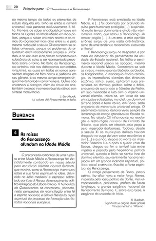 ao mesmo tempo de todos os elementos da                         R Renascen~a       est6 enraizada na ldade
culturo daquela era, tinha-se entao o homsm              MBdia, e [...I f o ~   dominada por profundo im-
univsrsol, que pertence exclusivamente 6 IM-             pulse para human~zar religido [...I: a opinido.
                                                                                     a
ha. Homens de saber enciclop&dico houve em               h6 muito tempo dominante e ainda ndo intei-
todos os lugares no ldade Mhdia em mais pa-              ramente morta, que atribui b Renascen~a          um
i s e ~porque o saber era mais restrito e os ra-
       ,                                                 car6ter pagdo [...I. & um erro, e esta oplnido
mos do cognoscivel mais afins entre si; e pela           err6nea surgiu de uma visdo anti-historica,
mesma razdo at& o s&culo XI1 encontram-seor-             como de uma tend&ncia racionalista,classicists
tistas universais, porque os problemas da or-            e liberal.
quitetura eram relativamente simples e unifor-                  R Renascen~a      surgiu no despertar, e por
mes, e na escultura e na pintura o conceito ou a         meio do despertar do pensamento de uni-
substdncia do coisa a ser representada preva-            dade do Estado nacional. Na lt6lia o ssnti-
lecia sobre a forma. Na lt6lia da Renascenp,             mento nacional jamais se apagara, mesmo
ao contrdrio, nos nos defrontomos com artistas           durante a ldade MBdia. Conservara-se sob
singulares, os quais em todos os ramos apre-             as cinzas, mesmo quando Bizdncio, os Godos,
sentam criaq%s de fato novas e perfsitas em              os longobardos, a monarquia franco-carolin-
seu g&nero, e ao memo tempo emergem sin-                 gia, os imperadores alemdes das dinastias
gularmente tambhm como homens. Outros sdo                sax6nlca, s6lica, sueca, aplicaram suas pre-
universa~s abraqm, al&m do circulo da arte,
           e                                             tensaes ao dominio politico sobre a It6lia.
tambhm o campo incomensur6vel da ci&nc~a        com      enquanto de outro lado a CCltedra de Pedro,
sintese maravilhosa.                                     em sua r~validade luta com o impbrio uni-
                                                                                  e
                                       J. Burckhardt,    versal olemdo, cr~ara-se,         em base de seu
               l a culturo dsl Rinascimento in Ital~a.   pr~ncipotus      eclesi6stico mundial, um dominlum
                                                         terreno sobre a terra itCllica, em Roma, sede
                                                         origindria da monarquia universal antiga. 0
                                                         sentimento nac~onal        italiano viveu sampre da
                                                         lembrancp do antiga grandeza do Estado ro-
                                                         mano. No s&culo XI1 inflamou-se na revolu-
                                                         $60 e restaurar;do nacional de Rrnaldo de
                                                         Br&scia, que p6de ser abatida pelo papa e
                                                         pelo ~mperadorOarbarroxa. Todavia, desde
                                                         o shculo XI os municipios it6licos haviam
                                                         chegado no auge do bem-estar econ8mico e
                                                         civil [. . .] e quando, depois do morte do Impe-
                                                         rador Federico II e o apos a queda casa de
                                                         Soave, chegou ao fim a terrivel luta entre
                                                         imp&r~o papado pela hegemonia politico
                                                                       e
        0prsconcsito romdntico de umo ruptu-             universal, quando a lt6lia se sentiu livre do
 ro sntrs Idods Mddio s Renoscengo foi ds-               dominio alemdo, seu sentimento nacional ex-
 cididomente combotido sm nosso sQculo                   plodiu em um grande inchndio espiritual, po-
 pslo sstudioso olsmao Konrod Burdoch,                   litico-social e artistico. Esto foi a fonts espiri-
 qua mostrou como o Renoscsnp t~vsro        suos         tual da Ranascenp.
 roi'zss e suo fonts sspirituol no iddio, difun-                0 antigo pensamento de Roma, jamais
 dido no Itdlio mscl,sval e sxprssso sobrs-              extinto, fez afluir nova e maior for~a.      Rienzo,
 tudopor Colo di Risnzo, de renascimento poli-           inspirado pela ld&ia politico de Dante, mas ul-
 tico e rellgioso do Estado romano. FI humanitas         trapassando-a, proclamou, profeto de futuro
 do Ouotrocantos se concrstizou, portonto,               longinquo, a grande exig&ncia nacional do
 nssto perspactivo ds rsconciliog~o      sntrs fd        Renascimento de Roma. 6, sobre esta base, a
 s espi'rito nocionol, s Colo di Rienzo foi o poi        exig&ncia da unidade da It6lia.
 sspirituol do procssso ds formogio dos Es-                                                       K Burdach.
 todos nociono~s     europsus.                                              Slgnlhcoto e origlne ddle parole
                                                                                  "Rinoscimento"s "R~forma "
 