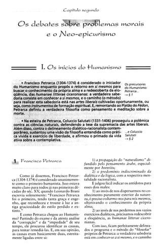 0 s      debates                                      ernas r n o v a i s




                                                    1)a propagagso d o "naturalismo " di-
                                              fundido pel0 pensamento arabe, especial-
                                              mente por Averrois;
                                                    2 ) o predominio indiscriminado da
     Como j i dissemos, Francisco Petrar-     dialetica e da logica, com a respectiva men-
ca (1304-1374)C considerado unanimemen-       talidade racionalista.
te como o primeiro humanista. Isso estava           E julgou facil indicar os antidotos para
muito claro para todos ja nas primeiras dC-   esses dois males:
cadas do sCc. XV, quando Leonardo Bruni             1)ao invCs de nos dispersarmos no co-
escrevia solenemente: "Francisco Petrarca     nhecimento puramente exterior da nature-
foi o primeiro, tendo tanta graCa e enge-     za, e precis0 voltarmo-nos para nos mesmos,
nho, que reconheceu e trouxe a luz a an-      objetivando o conhecimento da propria
tiga graciosidade do estilo perdido e ex-     alma;
tinto."                                             2) ao invis de nos perdermos nos vazios
     E como Petrarca chegou ao Humanis-       exercicios dialeticos, precisamos redescobrir
mo? Partindo do exame e da atenta analise     a eloqiiikcia, as humanae litterae cicero-
da "corrup@o" e da "impiedade" de seu         nianas.
tempo, ele procurou identificar as causas,          Com isso, ficam perfeitamente delinea-
para tentar remedia-las. E, em sua opiniao,   dos o programa e o mCtodo do "filosofar"
as causas eram basicamente duas, estreita-    proprios de Petrarca: a verdadeira sabedoria
mente ligadas entre si:                       esta em conhecer-se a si mesmo, e o caminho
 
