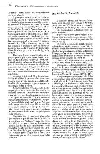 22    Primeira parfe - 0tlumanismo     r a Renascenia




(0 mCtodo) para alcanqar essa sabedoria esta
nas artes liberais.
      A passagem indubitavelmente mais fa-
mosa que ilustra a primeira parte C aquele               0 caminho aberto por Petrarca foi se-
trecho da Epistola que narra a subida ao mon-     guido com sucesso por Coluccio Salutati,
te Ventoso. Chegando ao cume do monte             que nasceu em 1331 e se tornou chanceler
depois de longa caminhada, Petrarca abriu         da Republics de Florenqa de 1374 a 1406 .
as Confiss6es de santo Agostinho e as pri-               Ele C importante sobretudo pelos se-
meiras ~ a l a v r a s leu foram estas: "E os
                     que                          guintes motivos:
homens admiram os altos montes, as gran-                a) prosseguiu com grande vigor a po-
des ondas do mar, os largos leitos dos rios,      limica contra a medicina e as ciincias natu-
a imensidade do oceano e o curso das estre-       rais, reafirmando a tese da supremacia das
las; e esquecem-se de si mesmos. " E eis o seu    artes liberais;
comentario: "Ha muito tempo eu deveria                   b) contra a colocaS50 dialitico-racio-
ter aprendido, inclusive com os filosofos         nalista de sua Cpoca, sustentou uma vis5o de
pag5os, que nada C digno de admiral50             filosofia entendida como mensagem testemu-
alCm da alma, para a qual nada 6 grande           nhada e transmitida com a propria vida (corno
demais" .                                         fez o pag5o Socrates e como fizeram Cristo e
      Da mesma forma, no que se refere ao se-     santos como Francisco) e centrada no ato da
gundo ponto que apontamos, Petrarca in-           vontade como exercicio de liberdade;
siste no fato de que a "dialktica" leva a im-            c) sustentou vigorosamente o primado
piedade e niio a sabedoria. 0 sentido da vida     da vida ativa sobre a contemplativa;
nao C revelado por montes de silogismos,                 d) como operador cultural teve o gran-
mas sim pelas artes liberais, cultivadas opor-    de mirito de ter promovido a instituic;io da
tunamente, isto C, n5o como fins em si mes-       primeira citedra de grego em Florenqa, sen-
mas, mas como instrumentos de formaqso            do chamado a Itilia para assumi-la o douto
espiritual.                                       bizantino Manuel Crisolora (1350-1415).
       A antiga definiq50 de filosofia dada por          A seguinte passagem d o tratado Sobre
Plat50 no Fe'don C apresentada como coin-         a nobreza das leis e da medicina (utilizamos
cidente com a visiio cristg: a verdadeira fi-     a traduqao de E. Garin), ilustra muito bem
losofia n50 C mais que o pensamento e a           a concepqiio do primado da vida ativa so-
meditaqio sobre a morte.                          bye a contemplativa, a qual retornaria mui-
       Compreendemos, portanto, como a con-       tas vezes o pensamento do Quatrocentos e
traposig50 entre Arist6teles e Plat50 se apre-    que constitui uma das marcas do huma-
 sentasse inevitavel. Em si mesmo, Aristoteles    n i s m ~Dirigindo-se a quem foge da vida dos
                                                            .
 C respeitavel, mas foi ele quem forneceu as      homens para concentrar-se na pura especu-
 armas para os averroistas, sendo utilizado       laqiio, ele escreve: "Para dizer a verdade,
 para construir aquele "naturalismo" e aque-      afirmo corajosamente e confess0 candida-
 la "mentalidade dialCtican a que Petrarca         mente que, sem inveja e sem contrariedade,
 tinha tanta aversgo. Assim, Plat50 (um Pla-       deixo de bom grado para ti e para quem
 t5o que, no entanto, ele n5o podia ler, pois      eleva ao cCu a pura especula@o todas as
 n5o conhecia o grego) torna-se o simbolo          outras verdades, desde que se me deixe a
 do pensamento humanista, "o principe de           cogni@o das coisas humanas. Podes perma-
 toda filosofia".                                  necer cheio de contemplaq50, mas que, ao
       Para concluir, citamos uma afirmaq50        contrario, eu possa ficar rico de bondade.
 que mostra a que altura Petrarca elevara          Podes meditar por ti mesmo, procura o ver-
 a dignidade da "palavra" que, em certo            dadeiro e regozija-te ao encontra-lo. (...)
 sentido, se tornaria para os humanistas           Que eu, ao contrario, esteja sempre imerso
 aquilo que h i de mais importante: "Pois          na a@o, voltado para o fim supremo. Que
 Socrates, vendo um belo jovem em silin-           toda a@o minha sirva a mim, A familia, aos
 cio, disse-lhe: 'Fala, para que eu possa ver-     parentes e - o que C ainda melhor - que
 te!' Pois ele pensava que n2.o e' tanto pela      eu possa ser util aos amigos e a patria e pos-
 fisionomia que se vZ o homem, mas pelas          sa viver de modo a servir a sociedade hu-
palavras. "                                       mana pel0 exemplo e pelas obras. "
 