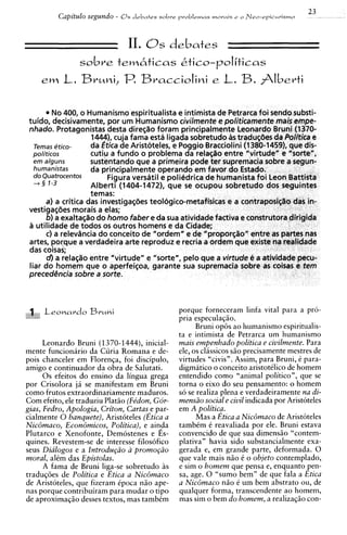 23
          Capitulo segundo -   0 s debates sobre problemas morais   e o   Nee-rpicurismo



                                 11. 8
                              debates     s
                sobve tem6ticas ~tico-politicas


          No 400, o Humanism0 es~iritualista intimista de Petrarca foi sendo substi-
                                                 e
 tuido, decisivamente, por u m ~ u m a n i s m o civilmente e politicamente mais empe-
 nhado. Protagonistas desta direqao foram principalmente Leonardo Bruni (1370-
                      1444), cuja fama esta ligada sobretudo as traduqdes da Politica e
   Temas ~tico-       da gtica de Aristoteles, e Poggio Bracciolini (1380-1459), que dis-
   politicos          cutiu a fundo o problema da relasao entre "virtude" e "sorte",
   em alguns          sustentando que a primeira pode ter supremacia sobre a segun-
   humanistas         da principalmente operando em favor d o Estado.
   do Quatrocentos         Figura versatil e polikdrica de humanista f o i Leon Battista
   -+ 5 1-3           Alberti (1404-1472). que se ocupou sobretudo dos seguintes
                      temas:
        a) a critica das investigasdes teologico-metafisicas e a contraposiq2o das in-
 vestigaqdes morais a elas;
        b) a exaltas20 d o homo faber e da sua atividade factiva e construtora dirigida
 a utilidade de todos os outros homens e da Cidade;
        c) a relevdncia d o conceito de "ordem" e de "proporqao" entre as partes nas
 artes, porque a verdadeira arte reproduz e recria a ordem que existe na realidade
 das coisas;
        d)a relaq2o entre "virtude" e "sorte", pel0 que a virtude ti a atividade pecu-
 liar d o homem que o aperfei~oa,garante sua supremacia sobre as coisas e tem
 precedencia sobre a sorte.



                                                porque forneceram linfa vital para a pro-
                                                pria especulagio.
                                                       Bruni op8s ao humanismo espiritualis-
                                                ta e intimista de Petrarca um humanismo
      Leonardo Bruni (1370-1444), inicial-      mais empenhado politica e civilmente. Para
mente funcionirio da Curia Romana e de-         ele, os clissicos s i o precisamente mestres de
pois chanceler em Floren~a,foi discipulo,       virtudes "civis". Assim, para Bruni, C para-
amigo e continuador da obra de Salutati.        d i g m a t i c ~ conceito aristotClico de homem
                                                                o
      0 s efeitos do ensino da lingua grega     entendido como "animal politico", que se
por Crisolora j i se manifestam em Bruni        torna o eixo do seu pensamento: o homem
como frutos extraordinariamente maduros.        so se realiza plena e verdadeiramente na di-
Com efeito, ele traduziu Plat50 (Fkdon, Gor-    mensiio social e civil indicada por Aristoteles
gias, Fedro, Apologia, Criton, Cartas,e par-    em A politica.
cialmente 0 banquete), Aristoteles (Etica a            Mas a Etica a NicBmaco de Arist6teles
NicBmaco, EconBmicos, Politica), e ainda        tambCm C reavaliada por ele. Bruni estava
Plutarco e Xenofonte, Demostenes e Es-          convencido de que sua dimens50 "contem-
quines. Revestem-se de interesse filosofico     plativa" havia sido substancialmente exa-
seus Dialogos e a Introdu@o a promo@o           gerada e, em grande parte, deformada. 0
moral, alCm das Epistolas.                      que vale mais n5o C o objeto contemplado,
      A fama de Bruni liga-se sobretudo i s     e sim o homem que pensa e, enquanto pen-
tradu@es de Politica e Etica a NicBmaco         sa, age. 0 "sumo bem" de que fala a Etica
de Aristoteles, que fizeram ipoca n i o ape-    a NicBmaco n i o 6 um bem abstrato ou, de
nas porque contribuiram para mudar o tip0       qualquer forma, transcendente ao homem,
de aproximaqio desses textos, mas tambCm        mas sim o bem do homem, a realizaq50 con-
 