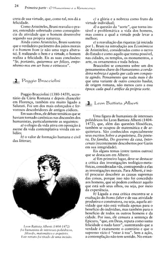24
         Primeira parte - O t l u m a n i s m o e   n Renascenca



creta de sua virtude, que, como tal, nos da a                   C ) a gloria e a nobreza como fruto da
felicidade.                                               virtude individual;
      Como Aristoteles, Bruni reavalia o pra-                   d) a quest20 da "sorte", que torna ins-
zer, entendido sobretudo como conseqiitn-                 tavel e problematica a vida dos homens,
cia da atividade que o homem desenvolve                   mas contra a qual a virtude pode levar a
segundo sua propria natureza.                             melhor;
      Ainda como Aristoteles, Bruni sustenta                    e) a reavaliaqgo das riquezas (ja iniciada
que o verdadeiro parimetro dos juizos morais              por L. Bruni na introduqiio aos Econ6micos
t o homem bom (e n20 uma regra abstra-                    de Aristoteles), consideradas como o nervo
ta). E realizando o bem e a virtude, o homem              do Estado e como aquilo que torna possivel,
realiza a felicidade. Eis as suas conclusdes:             nas cidades, os templos, os monumentos, a
"Se, portanto, quisermos ser felizes, empe-               arte, os ornamentos e toda beleza.
nhemo-nos em ser bons e virtuosos".                             Bracciolini se concentra sobre um dos
                                                          pensamentos-chave do Humanismo: a verda-
                                                          deira nobreza e' aquela que cada um conquis-
                                                          ta agindo. Pensamento que nada mais i do
.&
515
      Pog9io       Bvacciolini                            que uma variante de outro conceit0 basilar,
                                                          de origem romana, ngo menos car0 a essa
                                                          ipoca: cada qual e' artifice da pr6pria sorte.
     Poggio Bracciolini (1380-1459),secre-
tario da Curia Romana e depois chanceler
em Florenqa, tambtm era muito ligado a                          L e o n Battista Albevti
Salutati. Foi um dos mais esforqados e fer-
vorosos descobridores de antigos codices.
     Em suas obras, ele debate tematicas que se
haviam tornado can6nicas nas discussdes dos                    Uma figura de humanista de interesses
humanistas, particularmente as seguintes:                 poliidricos foi Leon Battista Alberti (1404-
     a) o elogio da vida ativa em oposiqio h              1472), que, alim das questdes filosoficas,
ascese da vida contemplativa vivida em so-                tambim se ocupou de matematica e de ar-
lidao;                                                    quitetura. Sao conhecidos especialmente
     b) o valor de formaqao humana e civil                seus escritos Sobre a arquitetura, Da pintu-
das litterae;                                             ra, Da familia, Do govern0 da casa, Inter-
                                                          cenais (recentemente descobertos por Garin
                                                          em sua integridade).
                                                                Eis alguns temas (entre tantos outros)
                                                          que se destacam em Alberti:
                                                                a) Em primeiro lugar, deve-se destacar
                                                          a critica das investigaqdes teologico-meta-
                                                          fisicas, consideradas vas, contrapondo a elas
                                                          as investigaqdes morais. Para Alberti, i inu-
                                                          ti1 procurar descobrir as causas supremas
                                                          das coisas, porque isso nao foi concedido
                                                          aos homens, que s6 podem conhecer aquilo
                                                          que est4 sob seus olhos, ou seja, por meio
                                                          da experitncia.
                                                                b) Ligada a essa critica encontra-se a
                                                          exaltaqio do homo faber e de sua atividade
                                                          produtiva e construtora, ou seja, aquela ati-
                                                          vidade que n2o esta voltada apenas para o
                                                          beneficio do individuo, mas tambCm para o
                                                          beneficio de todos os outros homens e da
                                                          cidade. Por isso, ele censura a sentenqa de
                                                          Epicuro, "que, em Deus, reputa como suma
         L eon Ruttlstu Albert1 ( 1 404-1 472)            felicidade o nada fazer", sustentando que a
      fol hummrsta tic rnteresses polrt.'drrcos,          verdade i exatamente o contririo e que o
          frhsofo, matematrco e arqulteto.                supremo vicio i "estar a toa". Sem a aq20,
       Este retrato fol ttrado tie ulna rncrsio.          a contemplaqiio n2o tem sentido. N o entan-
 