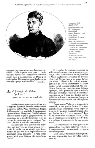 27
          Capitulo segundo -   0 s debates sobre problemas moi.ais e o   Nee-epirurismo




                                                                          l2ouren(-oVullu
                                                                          (1407-14.C7)
                                                                          propfis uinn fortnu
                                                                          tie Epicurlsrno
                                                                          concilratd
                                                                          coin u cl'outrinil iristd;
                                                                          u l t m disso
                                                                          foi filtjlogo de ~ w l o r :
                                                                          cfescohriu -
                                                                          entre ontrus C O ~ S U S-
                                                                          a fulsidade do documento
                                                                          referente a celchre
                                                                           "Doa@o de Constunt~no       ".
                                                                          Tirutnos estc retrato
                                                                          de ulna estuwzp~
                                                                          conservada
                                                                          nu Civica Kuccolta
                                                                          delle Stampc Rcrturelli,
                                                                          ern Miliio.




nos aproximemos muito mais das coisas hu-              0 trabalho de pesquisa filologica de
mildes. Nada importa mais para o cristio         Valla tambCm se estendeu aos textos sagra-
do que a humildade. Desse modo, sentimos         dos, na obra Confrontos e anota~ijes   sobre
muito mais a magnificencia de Deus, pois         o N o v o Testamento extraidas de diuersos
estii escrito: 'Deus resiste aos soberbos, mas   codices de lingua grega e de lingua latina,
concede a graqa aos humildes.' " 8-5,;           que tinha o objetivo de restituir o texto
                                                 genuino d o Novo Testamento e, desse
                                                 modo, torni-lo mais inteligivel. 0 s estu-
                                                 diosos destacaram que, com essa delicada
      A filologia d e Valla:                     operaqio, Valla pretendia opor o mitodo
                                                 filologico ao mitodo filosofico medieval das
      a   "palavra"                              quaestiones na leitura dos textos sacros,
                                                 polindo-os de todas as incrustaqoes que se
                                                 haviam depositado sobre eles ao longo dos
                                                 siculos.
      Analogamente, apenas nessa otica e nes-          Dessa forma, Valla abria um caminho
se espirito podemos entender corretamente        destinado a um grande futuro. E a forqa
o Discurso sobre a falsa e mentirosa doa@o       demolidora do seu metodo revela-se por in-
de Constantino, no qual Valla demonstra com      teiro no termo com o qual ele indica a lin-
rigorosas bases filologicas a falsidade do do-   gua latina, isto 6, "sacramentum." Para
cumento sobre o qual a Igreja fundava a le-      Valla (como bem esclareceu Garin), a lin-
gitimidade de seu poder temporal, fonte de       gua C encarnaqio do espirito dos homens
corrupqio. A correta interpretaqio da "pa-       e a palavra C encarnaqio do seu pensa-
lavra': restitui a verdade, e esta salva.        mento.
      E assim que Valla conclui esse admi-             Dai a sacralidade da linguagem e a ne-
ravel escrito: "Que eu possa um dia ver -        cessidade de respeitar a palavra e restitui-la
e n i o hii nada que eu deseje mais forte-       a sua genuinidade, para entender o espirito
mente d o que ver isso, especialmente se         que ela expressa.
acontecer a meu conselho - o Papa sendo                Com Valla, o humanism0 alcanqa uma
apenas vigiirio de Cristo e n i o tambCm de      de suas conquistas mais elevadas e dura-
CCsar! "                                         douras.
 