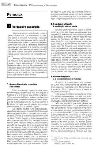 Primeira parte - 0 H u m a n i s m o e a R e n a s c e n G a


                                                           tas estar no sumo grau da felicidade toda vez
                                                           que compuseste por acaso, com muita vertigem
                                                           cerebral, ficando insone uma noite inteira, um
                                                           fr6gil silogismo que ndo conclui nada de nada.

                                                           2. A verdadeira filosofia
      Verdodeiro sobedorin                                    6 meditag6o sobre a morte
                                                                 Meditar profundamente sobre a morte,
                                                           armor-se contra ela, dispor-se a desprez6-la e
        Unonimsmente considerodo como o
                                                           a suportd-la, enfrentd-la, caso necsssdrio, dan-
 principal precursor dos humonistos, ou mes-
                                                           do esta breve e misera vida em troca da vida
 mo como o primeiro humonisto, Francisco
                                                           sterna, da felicidade, da gloria: eis a verda-
 Petrorco teve efetivomente IGcida consci&n-
                                                           deircl filosofia, que alguns disseram ndo ser
 cio do volor dos studio humanitatis no psrs-
                                                           outra coisa que o pensamento do morte. Expli-
 pactivo do filosofio: o verdodeira sobsdorio
                                                           ca<do esta, do filosofia, que, embora encon-
 consist5 em conhecer o si mesmos, e o via
 (o mdtodo) poro reolizor tal sobadorio est6               trada pelos pagdos, todavia & pr6pr1a cris-
                                                                                                  dos
                                                           t6os, que devem sentir o desprezo por esta vida
 nos artes libarois cultivados oportunomante,
                                                           e a esperclnp do sternidads, e o desejo do
 isto 6, como instrumentos de forma@o espi-
 ritual.                                                   dissolu<do.Se tu, 6 velho del~rante,  que pom-
                                                           posamentee te chamas filosofo, tivesses pen-
        Petrorco defin~uoldm disso o verdodei-
                                                           sado aquilo mesmo uma vez apenas em uma
 ro filosofio como pensomento e meditoqdo
                                                           vida assim longa,jamais terias ousado chamar-
 sobre o morte, referindo-ss 6,possogem do
                                                           te filosofo, nem terlas parado onde paraste,
 FBdon plotbnico, em que Socrotes ofirmo: "To-
                                                           nem te venderias torpemente por tdo pouco
 dos oqueles que proticom o filosoFio de modo
                                                           dinheiro, aviltando com os fatos tua profissdo,
 reto arriscom qua posse despercebido oos
                                                           que enalteces com as palavras.
 outros que sua authntico ocupogdo ndo C
 mois qus morrer a estor mortos".
                                            --             3. 0 valor do solid60
                                                              e o conhecimento de si mesmos
                                                                 R soliddo & carente de muitos prazeres
1. A artes liberais s6o o caminho,
    s                                                      do vulgo, mas & abundante de prazeres pro-
   n8o a meta                                              prios: repouso, liberdade, ocio. Rneu disse, s
      Dizes' em primeiro lugar que estou priva-            6 verdade: "0   ocio sem as letras & morte. 6
do de Logica; espero que ndo me negues a                   sepultya dos v ~ v o s " . ~
Retorica e a Gram6tic0, que estdo compreen-                      E certo que o solit6rlo Ignorante, se Cristo
                                                           n6o estiver continuamente com el@,por maior
didas no nome da Logica, embora tamb&m isso
possas facer, conforme teu parecer. Sumo exem-             que seja o espqo do terra qua ele tiver a sua
plo de todo barbarismo, tu me tiras apenas a               disposi@o, estard amarrado sem grilhdes.
Dial&tica, no qua1 taus silogismos te mostram                    Ndo me maravilho que este g&nero de
ser excelente, e que chamas Log~ca.                        vida seja malvisto por ti. 0 que farias sntdo, a
      "€iso delito, 6 juizes". Ora, se quisesse po-        ndo ser contar as horas e esperar o momento
deria fazer ver que os ilustres filosofos cqoam            em que deves ir 6 ceia, conforme teus h6bitos.
dessa propria Dialbtica, do qua1 sou acusado               e quando a0 Ieito? N60 haveria ningubm com
de estar privado; e eu poderia demonstrar, como            quam pudesses dar uma volta, ou com o qua1
                                                           pudesses gritar; nem saberias falar contigo. Tal
se I& em Cicero, que os antigos peripat&ticos,
clarissima seita de filosofos, tamb&m a deixa-             virtude 6 de poucos homens; e nestes lugares,
ram de lado. Todavia, 6 estulto, dela ndo estou            confesso, h6 bem poucos, ou melhor, quase
                                                           ningubm. Eu, ao contrdrio, pelo grande amor
privado: sei que valor dar a ela e que valor dar
ds artes liberais. Rprendi com os filosofos a nBo          que dedico 6s letras, vivo uma vida tdo bela e
estimar excessivamente nenhuma delas. Portan-              t60 doce que, se conhecesses o estado do meu
to, assim como & louv6vel t&-lasaprendido, tam-            Bn~mo,  creio que odiarias a hora em que nas-
b&m & puer~l  nelas envelhecer. Elas s6o o cami-
nho, n60 a meta: exceto para os errantes e
                                                               'Petrorco sa d~rige rnbd~coq u 6 olvo da suo
                                                                                    oo         ~
vogabundos que ndo t&m nenhum porto no v~da.               invact~vo.
Para ti que ndo tens nenhuma meta mais nobre                   "'Corn gronde j~Ct8flCla".
6 meta qualquer coisa que encontres. Rcredi-                   3S&neco.Cartas o lucilio, XIX.
 