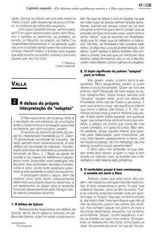 Capitulo segundo -   8 s debates sobre problemas morais e o Neo-epicurismo



caste, porque te colocou em uma vida misera e        tdo. No que se refere a Epicuro parece-meque
infeliz, a qual, pela esperanGa de pouco dinhei-     em todo lugar os vossos tsnham atitude seme-
ro, te ocasiona grandissimas angirstias.             Ihante, quando vos deixais lnduzir em u erro
                                                                                                m
       Com quem portanto falaste, velho miser6       td0 graves afirma~s o termo "prazer"que se
                                                                           que
vel? Com quem sentenciaste contra mim? Rma-          encontra em Epicuro & outra coisa, assim como o
ram a soliddo os patriarcas, os profstas, os         termo "Ieticia", que se encontra em Rristoteles,
santos, os filosofos, os poetas, os c h e f e ~os
                                               ,~    dado que foi assim que os b6rbaros o traduzi-
imperadores famosissimos. E, na verdade, quem        ram. De fato, se Rristoteles ndo condena toda
ndo ama a soliddo sendo quem ndo sobe estar          Ieticia,so dig0 isso, a causa jn @st6vencida: com
consigo mesmo? Odeia a soliddo todo aquele           efeito, quem aprova a letic~a    tambhm ndo con-
que est6 sozinho na soliddo, e teme o ocio todo      dena o prazer, uma vez qua, 00 menos em SGUS
aquele que ndo faz nada.                             escritos, estes dois termos sdo u so. Entre nos,
                                                                                        m
                                      F. P~trorca.   porhm, eles diferem, como o g&nsro e a espkie.
                                 Contra medicum.
                                                     2. 0 duplo significado da palavra "voluptas"
                                                       para os Latinos
                                                           Vos, porhm, dizeis: o termo latino & ver-
                                                     gonhoso. Mais vergonhoso, porhm, 6 quem
                                                     mente e acusa falsamente. Quem de fato vos
                                                     ensinou isso? Deixando de lado todos os ou-
                                                     tros testemunhos, Cicero traduz sempre com
                                                     "voluptas" aquele nome, tanto nos textos de
                                                     Rristoteles como nos de Plat60 e de outros. E
                                                     para que saibais o que isto significa e o termo
      interpretag60 do "voluptos"                    que assim o defina (De fin~bus, 4, 1 3 ) : ne-
                                                                                       11,
                                                     nhuma palavra traduz melhor hsdonQque pra-
       0Nso-spicurismo ds loursngo Vollo 6           zer. R este termo todos aqueles, em qualquer
 o rssultado ds umo tsntatlvo ds concilio~do         lugar, qua sabem folar lotim atribuem dois sen-
 sntrs o cristionismo s o concspgdo spicur~sto       tidos, a alegria do Bnimo que nasce de uma
 do hedonh (sm lotim voluptas, prozsr).              suave comoq50, e o go20 do corpo. Ndo ser6,
       0ssntido do doutrino ds Vollo do pro-         no verdade, prazer aquele deleite que goza-
 zsr foi intsrprstodo finoments por €. Gorin:        mos pela I~beralidade,   pela miserlcordia, por
  "R proclomodo sontidode do voluptas, ds            uma obra Ievada egregiamente a termo, por
 rssto santida muito lucrscionomsnts, Q umo          ter fugido do perigo, de uma desgra~a, uma
                                                                                             de
 defsso do divindods do noturszo, monifss-           doenp e outras coisas semelhantes?
 tag60 odmlr6vsl do ordsnodo s providsnciol               <  dificil para mim entender no que dife-
 bondods ds Dsus. [...I Noda ss psrds do             rem estes do~s    nomes; e quem o nega h sem
 volidsz s do justsza do rsfsr6ncio 2, sxpsri-       dljvida um iletrado, mas, se tambhm ele o diz,
 6ncio cristd, antsndido como rsdsngdo ndo           tambbm a vido eterno ser6 prazeroso.
 ch olmo, mos do homam, ds todo o homsm,
 corns s olmo, contra todo oscstismo psssi-          3. 0 vsrdadsiro prazer 6 bem-avsnturanp,
 misto s todo avidsnts ou loivol monqusismo.            e consiste em servir a Dsus
       R possogsm citodo a ssguir, olQm ds
 mostror como Volla tsnho corojosomants                    Todavia, d~zem    que este nome ndo con-
 dsfsndido suo proprio doutrino hsdonisto, Q         vhm, nem coaduna com quem fala de modo cris-
 u tsstsmunho do pops1 otivo e bostants
   m                                                 tdo; & mois conveniente o termo "frui@o" que
 funcionol dsssmpsnhodopalo filologia nss-           substituis bquele, como se ndo se possa "fruir"
 ts mssmo ombisnte doutrinol.                        e se costume entender tambhm este em sent(-
                                                     do torpe, e "frui@o"ndo seja um termo insolito
                                                     e, por assim dizer. fruto sem dopra que n60 so
1. A defesa de Epicuro                               ndo se encontra jamais nos selvas dos erudi-
      Primeiramente responderei em defesa de         tos, mas tambhm sequer nos jardins do novo e
Epicuro, ~sto de um grego e, portanto, em de-
             &,
                                                     do antlgo testamento, enquanto, ao contr6r10,
Fesa dos Latinos, e por fim sobre o costume cris-    encontramos "prazer", e com frequ&ncia, e en-
                                                     tre as 6rvores no lugar mais ameno. Rcrescen-
                                                     tarsi um testemunho ndo falso, como fazeis a0
                                                     dizer "do vontade da carne" em vez de "do pra-
 