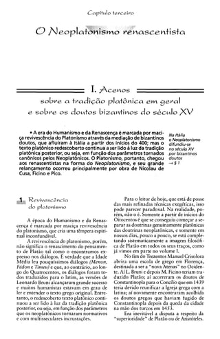 CaritMlo terceiro




          sobre a tradiCzo platGnica ern geral
     e   sobre os doutos bizantinos do SCCM~O

       A era do Humanismo e da Renascenga e marcada por maci-              NJ
 g revivesctSncia do Platonismo atraves da mediagao de bizantinos
  a                                                                          Neoplatonismo
 doutos, que afluiram ii Ithlia a partir dos inicios do 400; mas o         difundiu-se
 texto platdnico redescoberto continua a ser lido B luz da tradigao                   xv
                                                                           no s ~ c u ~ o
 plat8nica posterior, ou seja, em funs80 dos parametrostornados            por bizantinos
 canbnicos pelos Neoplatcinicos, 0 Platonismo, portanto, chegou            doutos
 aos renascentistas na forma do Neoplatonismo, e seu grande                +§ 1
 relangamento ocorreu principalmente por obra de Nicolau de
 Cusa, Ficino e Pico.



                                                      Para o leitor de hoje, que esta de posse
                                                das mais refinadas tkcnicas exegtticas, isso
                                                pode parecer paradoxal. Na realidade, po-
                                                rim, n i o o 6. Somente a partir de inicios do
       A Cpoca do Humanismo e da Renas-         Oitocentos C que se conseguiu comeqar a se-
cenqa C marcada por maciqa reviveschcia         parar as doutrinas genuinamente plathicas
do platonismo, que cria uma tgmpera espiri-     das doutrinas neoplat6nicas, e somente em
tual inconfundivel.                             nossos dias, pouco a pouco, se esta comple-
       A revivesciincia do platonismo, portm,   tando sistematicamente a imagem filosofi-
n i o significa o renascimento do pensamen-     ca de Platio em todos os seus traqos, como
to de Platio tal comp o encontramos ex-         jA vimos em parte no volume I.
presso nos dialogos. E verdade que a Idade            No fim do Trezentos Manuel Crisolora
Mtdia leu pouquissimos dialogos (Menon,         abrira uma escola de grego em Florenga,
Fe'don e Timeu) e que, ao contr6ri0, ao lon-    destinada a ser a "nova Atenas" no Ociden-
go do Quatrocentos, os didogos foram to-        te. Ai L. Bruni e depois M. Ficino teriam tra-
dos traduzidos para o latim, as vers6es de      duzido Platiio; ai acorreram os doutos de
Leonardo Bruni alcangaram grande sucesso        Constantinopla para o Concilio que em 1439
e muitos humanistas estavam em grau de          teria devido reunificar a Igreja grega com a
ler e entender o texto grego original. Entre-   latina; ai novamente encontraram acolhida
tanto, o redescoberto texto platbnico conti-    os doutos gregos que haviam fugido de
nuou a ser lido i luz da tradiqio platbnica     Constantinopla depois da queda da cidade
posterior, ou seja, em funqio dos pariimetros   na m i o dos turcos em 1453.
que os neoplat6nicos tornaram normativos              Era inevitavel a disputa a respeito da
e com multisseculares incrustag8es.             "superioridade" de Platio ou de Aristoteles.
 