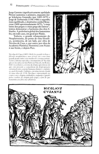 32         Primeira parte - 0t l u m a n i s m o                e a RenascenGa



Jorge Gemisto (significativamenteapelidado
Pleton) sustentou o primeiro, enquanto Jor-
ge Scholarios Gennadio (por 1405-1472) e
Jorge de Trebisonda (1 396-1486) o segundo;
mais equilibrado, o doutissimo cardeal Bessa-
rione (1400 aproximadamente-1472),"o mais
latino dos gregos e o mais grego dos latinos",
tentou demonstrar a harmonia dos dois fi-
losofos. A preferhcia global dos humanistas
foi, em todo caso, em geral por Platso.
      Todavia, o grande relanqamento do
Neoplatonismo, do ponto de vista filosofi-
CO, aconteceria, de um lado, por obra de
Nicolau de Cusa, e, por outro, por obra da
Academia Plat6nica florentina com Ficino
A sua frente, e depois Pico.

N/c-thrr tic Cusil (1401-1464) for ~rtrileletctilogo c
jilrisol;, r~coplirttirr~~-o;I S tcv,r.~'rss>o c-orno L ~ I I I L I
                                           SIIL
,yrirudc3j901rtc cntrr ir evil rncd~ez'irl '1 rendsc-etztista.
                                                           e
A foto 2 clirc'it~irc~f~roiirrz~norzi~wzerrto Nic-olau
                                              o                    lie
~ J I ~ C ' C ' I I C O I I ~ ~ IV~ I 51111
        sc                    ~       I    Prrtro in Vine-olr,l'N2 K o I ~ z L ~ . .
I)r/c rcc-ovdmnos d tcorid da douta ;p~ori?tzcid m                          e
qric, ~ s t Ii ~ Y C W ~ I ~ ' O C O I Z S C ~ G I I C I C~I L d ~ ~ s p r o p ~ r ~ d o
                                      1                        I

~~sfr//fnrLr1 d t n ~ n t e r~mzn~z
                    crrtr~~                 h            (finit~l) o infinrto
                                                                   1,
'ro q//Lzlcl'r tcntfc. lltnl~~riso, 1 1 1 ~ 1 ~incisilo tir~dLr
                                                en1              1
eft, l f t l t d ol)rd if^ I j 38, N I C O ~ I1; M~ ' J J ) . c s c I ~1 ~ 0~ ~ O
                                                         IT                   2
c.cpntroiolll o c - h ~ cdi~zalic-io,    h               ctzquirnto C gr4iLz(io
[J('/Osc-oreiGcs d o chrz/)Cu prlo przpiz, rr firn dr q ~ l c
trilrrstnitiz ires fibs s i ~~zhetforiir.   ~
 