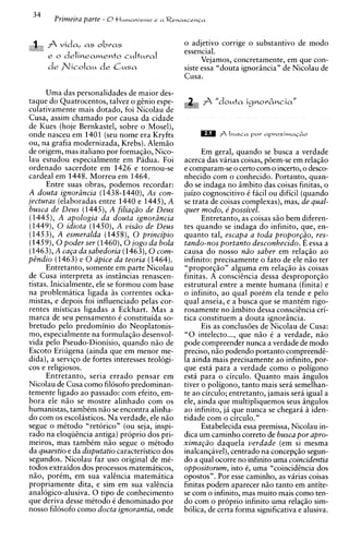 34
        Primeira parte - 0t l w n a n i s m ~e a   Renascen~a



      A vida,     obras
                   as                                  o adjetivo corrige o substantivo de mod0
                                                       essencial.
      e o delinearnento cukural
                                                             Vejamos, concretamente, em que con-
                                                       siste essa "douta ignorincia" de Nicolau de
                                                       Cusa.

      Uma das personalidades de maior des-
taque do Quatrocentos, talvez o ginio espe-
culativamente mais dotado, foi Nicolau de
Cusa, assim chamado por causa da cidade
de Kues (hoje Bernkastel, sobre o Mosel),
onde nasceu em 1401 (seu nome era Kryfts
ou, na grafia modernizada, Krebs). Alemio
de origem, mas italiano por formaqio, Nico-                  Em geral, quando se busca a verdade
lau estudou especialmente em Padua. Foi                acerca das varias coisas, p6em-se em relaqio
ordenado sacerdote em 1426 e tornou-se                 e comparam-seo certo com o incerto, o desco-
cardeal em 1448. Morreu em 1464.                       nhecido com o conhecido. Portanto, quan-
      Entre suas obras, podemos recordar:              do se indaga no imbito das coisas finitas, o
A douta ignoriincia (1438-1440), As con-               juizo cognoscitivo C ficil ou dificil (quando
jecturas (elaboradas entre 1440 e 1445), A             se trata de coisas complexas), mas, de qual-
busca de Deus (1445), A filia@o de Deus                quer rnodo, e' possivel.
(1445), A apologia da douta ignoriincia                      Entretanto, as coisas s i o bem diferen-
(1449), 0 idiota (1450), A vis2o de Deus               tes quando se indaga do infinito, que, en-
(1453), A esmeralda (1458), 0 principio                quanto tal, escapa a toda propor@o, res-
(1459), 0 poder ser (1460), 0 jogo da bola             tando-nos portanto desconhecido. E essa a
(l463),A caCa da sabedoria (1463), 0 com-              causa do nosso nzo saber em relaqio ao
pdndio (1463) e 0 apice da teoria (1464).              infinito: precisamente o fato de ele n i o ter
      Entretanto, somente em parte Nicolau             "proporqio" alguma em relaqiio i s coisas
de Cusa interpreta as instincias renascen-             finitas. A consciincia dessa desproporqio
tistas. Inicialmente, ele se formou com base           estrutural entre a mente humana (finita) e
na problematica ligada i s correntes ocka-             o infinito, ao qual porCm ela tende e pelo
mistas, e depois foi influenciado pelas cor-           qual anseia, e a busca que se mantCm rigo-
rentes misticas ligadas a Eckhart. Mas a               rosamente no imbito dessa conscihcia cri-
marca de seu pensamento C constituida so-              tics constituem a douta ignorincia.
bretudo pelo predominio do Neoplatonis-                      Eis as conclus6es de Nicolau de Cusa:
mo, especialmente na formulaqiio desenvol-             "0 intelecto ..., que niio C a verdade, n i o
vida pel0 Pseudo-Dionisio, quando niio de              pode compreender nunca a verdade de mod0
Escoto Eriugena (ainda que em menor me-                preciso, n i o podendo portanto compreendi-
dida), a serviqo de fortes interesses teologi-         la ainda mais precisamente ao infinito, por-
cos e religiosos.                                      que esta para a verdade como o poligono
      Entretanto, seria errado pensar em               esta para o circulo. Quanto mais ingulos
Nicolau de Cusa como filosofo predominan-              tiver o poligono, tanto mais sera semelhan-
temente ligado ao passado: com efeito, em-             te ao circulo; entretanto, jamais sera igual a
bora ele n i o se mostre alinhado com os               ele, ainda que multipliquemos seus ingulos
humanistas, tambCm niio se encontra alinha-            ao infinito, ja que nunca se chegari i iden-
do com os escolasticos. Na verdade, ele n i o          tidade com o circulo."
segue o metodo "retorico" (ou seja, inspi-                   Estabelecida essa premissa, Nicolau in-
rado na eloqiiincia antiga) proprio dos pri-           dica um caminho correto de busca por apro-
meiros, mas tambtm n i o segue o mitodo                xima@o daquela uerdade (em si mesma
da quaestio e da disputatio caracteristico dos         inalcanqavel),centrado na concepqio segun-
segundos. Nicolau faz uso original de mC-              do a qual ocorre no infinito uma coincidentia
todos extraidos dos processos matemiiticos,            oppositorum, isto 6, uma "coincidincia dos
nio, porCm, em sua valincia matemitica                 opostos". Por esse caminho, as virias coisas
propriamente dita, e sim em sua vakncia                finitas podem aparecer n i o tanto em antite-
analogico-alusiva. 0 tip0 de conhecimento              se com o infinito, mas muito mais como ten-
que deriva desse mCtodo C denominado por               do com o proprio infinito uma rela@o sim-
nosso filosofo como docta ignorantia, onde             bolica, de certa forma significativa e alusiva.
 
