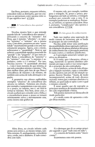 35
                                        Capitulo terceiro - 8Neoplatonismo renascrntista

     Em Deus, portanto, enquanto infinito,               0 mesmo vale, por exemplo, tambCm
coincidem todas as distinqoes, que nas cria-        para o triingulo. Se, pouco a pouco, pro-
turas se apresentam como opostas entre si.          longarmos um lado ao infinito, o triiingulo
0 que significa isso?                               acabara por coincidir com a reta. E os
                                                    exemplos poderiam se multiplicar. Portan-
                                                    to, ao infinito, os opostos coincidem. Deus
              J? "coincid&ncia dos   opostos"      C, portanto, "complicaq50" dos opostos e
no infinito                                         sua coincidhcia. 3:::""iT'

      Nicolau mostra bem o que entende
quando fala de "coincidhcia dos opostos",
utilizando o conceito de "miiximo". Em                    Tudo isso implica uma superaqiio do
Deus, que C maximo "absoluto", os opos-             mod0 comum de raciocinar, que se funda
tos "maximo" e "minimo" siio a mesma                no principio da niio-contradiqiio.
coisa. Com efeito, pensemos em uma "quan-                 Nicolau p6de tentar uma justificaqiio
tidade" maximamente grande e em uma ma-             das possibilidades dessa superaqiio exploran-
ximamente pequena. Agora, com a mente,              do a distinqiio (degCnese plathica) dos graus
subtraiamos a "quantidade". Note-se que             de conhecimento em: a)percepqiio sensorial;
subtrair a quantidade significa prescindir do       6 ) raziio (ratio); ) intelecto (intellectus).
                                                                        C
"grande" e do "pequeno". 0 que resta en-                  a) A percepqiio sensorial C sempre po-
tiio? Resta a coincidtncia do "maximo" e            sitiva ou afirmativa.
do "minimo", visto que "o maximo C su-                    6 ) A raziio, que C discursiva, afirma e
perlativo, como o C o minimo". Por isso,            nega, mantendo os opostos distintos (afir-
Nicolau escreve: "A quantidade absoluta             mando um nega o outro e vice-versa) segun-
(...) niio C mais maxima do que minima, jA          do o principio da niio-contradiqiio;
que nela coincidem minimo e maximo." Ou,                  C) ja o intelecto, acima de toda afirma-
para melhor dizer, pel0 fato de que Deus C          $50 e negaqiio racionais, capta a coinciden-
coincidhcia de maximo e de minimo, ele              cia dos opostos com um ato de intuiq3o su-
tambCm esta acima de toda afirmaqiio e ne-          perior. Escreve Nicolau: "Assim, de mod0
gaq5o.                                              incompreensivel, acima de todo discurso
      A geometria nos oferece esplhdidos            racional, vemos que o maximo absoluto C o
exemplos "alusivos" de coincidt?ncia dos            infinito, ao qual nada se op6e e com o qual
opostos no infinito. Tomemos um circulo,            o min?mo coincide."
por exemplo, e aumentemos o seu raio, pou-                 E nesse quadro que ele repropoe as
co a pouco, ao infinito, isto 6, at6 faze-lo        principais temiticas do neoplatonismo cris-
tornar-se miximo. Pois bem, nesse caso, o           tiio com originalidade e fineza.
circulo acabari por coincidir com a linha, e              Tr2s pontos merecem ser destacados de
a circunfer2ncia pouco a pouco se tornarii          mod0 particular:
minimamente curva e maximamente reta,                     a) o mod0 como ele apresenta a rela-
como mostra este grifico: r




     AlCm disso, no circulo infinito cada                 6 ) o destaque que dii ao antigo princi-
ponto sera centro e, ao mesmo tempo, tam-            pio segundo o qual "tudo esta em tudo";
bim extremo. E, analogamente, coincidiriio                c) o conceit0 de homem como "micro-
arco, corda, raio e di2metro. E tudo coinci-         cosm~".
diri com tudo.                                            Examinemos estes trss pontos.
 