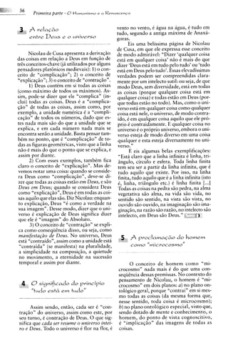 f reIaC&o
                                                   vento no vento, C Pgua na agua, C tudo em
                                                    tudo, segundo a antiga maxima de Anaxa-
   '   entre D e u s e o universo                   goras.
                                                          Eis uma belissima pagina de Nicolau
                                                    de Cusa, em que ele expressa esse conceito
       Nicolau de Cusa apresenta a derivaqiio       de mod0 admiravel: "Dizer 'qualquer coisa
das coisas em relaqiio a Deus em funqiio de         esta em qualquer coisa' niio C mais do que
t r k conceitos-chave ( j i utilizados por alguns   dizer 'Deus esta em tudo pel0 tudo' ou kudo
pensadores plat6nicos medievais): 1 ) o con-        estP em Deus pel0 tudo'. Essas elevadissimas
ceito de "complicaqiio"; 2) o conceito de           verdades podem ser cornpreendidas clara-
"explicaqiio"; 3) o conceito de "contraqiio".       mente por um intelecto sutil: ou seja, de que
       1)Deus contCm em si todas as coisas          mod0 Deus, sem diversidade, esth em todas
(corno maximo de todos os maximos). As-             as coisas (porque qualquer coisa esta em
sim, pode-se dizer que ele "complica" (in-          qualquer coisa) e todas estiio em Deus (por-
clui) todas as coisas. Deus C a "complica-          que todas estiio no todo). Mas, como o uni-
qiio" de todas as coisas, assim corno, por          verso esti em qualquer coisa como qualquer
exemplo, a unidade numCrica C a "compli-            coisa esta nele, o universo, de mod0 contra-
casiio" de todos os numeros, dado que es-           ido, C em qualquer coisa aquilo que ele pro-
tes nada mais siio do que a unidade que se          prio C contraidamente. E qualquer coisa no
explica, e em cada numero nada mais se              universo C o proprio universo, embora o uni-
encontra sen50 a unidade. Basta pensar tam-         verso esteja de mod0 diverso em uma coisa
b t m no ponto, que C "complicaqiio" de to-         qualquer e esta esteja diversamente no uni-
das as figuras geomktricas, visto que a linha       verso."
niio C mais do que o ponto que se explica, e              E eis algumas belas exemplificaq6es:
assim por diante.                                   "Esta claro que a linha infinita C linha, tri-
       2) Com esses exemplos, tambim fica           iingulo, circulo e esfera. Toda linha finita
claro o conceito de "explicaqiio". Mas de-          tem seu ser a partir da linha infinita, que C
vemos notar uma coisa: quando se conside-           tudo aquilo que existe. Por isso, na linha
ra Deus como "complicaqiio", deve-se di-            finita, tudo aquilo que C a linha infinita (isto
zer que todas as coisas est5o em Deus, e G o        t, linha, triingulo etc.) C linha finita [...I
Deus em Deus; quando se considera Deus              Todas as coisas na pedra siio pedra, na alma
como "explicaqiio", Deus C em todas as coi-         vegetativa siio alma, na vida siio vida, no
sas aquilo que elas Go. Diz Nicolau: enquan-         sentido siio sentido, na vista siio vista, no
to explicaqiio, Deus "6 como a verdade na            ouvido siio ouvido, na imaginaqiio siio ima-
sua imagem". Desse modo, dizer que o uni-           ginaqiio, na razio siio raziio, no intelecto G o
verso C explicaqso de Deus significa dizer          intelecto, em Deus siio Deus." ",,"     '
 que ele C "imagem" do Absoluto.
        3) 0 conceito de "contraqiio" se expli-
 ca como consequtncia disso, ou seja, como
 manifesta~iiode Deus. N o universo, Deus
 e s d "contraido", assim como a unidade esta
 "contraida" (se manifesta) na pluralidade,
 a simplicidade na composiqiio, a quietude
 no movimento, a eternidade na sucessiio
 temporal e assim por diante.                               0 conceito d e homem como "mi-
                                                    c r o c o s m ~ "nada mais C do que uma con-
                                                    sequincia dessas premissas. N o context0 do
                                                    pensamento de Nicolau, o homem C "mi-
 4 0~ i ~ n i f i c a d o principio
                      do                            crocosm~" dois planos: a ) no plano on-
                                                                     em
       "tudo est6     em   tudol'                   tol6gico geral, porque "contrai" em si mes-
                                                    mo todas as coisas (da mesma forma que,
                                                    nesse sentido, toda coisa C microcosmo);
      Assim sendo, entiio, cada ser C "con-         6) no plano ontologico especial, visto que,
traqiio" do universo, assim como este, por          sendo dotado de mente e conhecimento, o
seu turno, C contraqiio de Deus. 0 que sig-         homem, d o ponto de vista cognoscitivo,
nifica que cada ser resume o universo intei-        t "implicaqiio" das imagens de todas as
ro e Deus. Todo o universo C flor na flor, C        coisas.
 