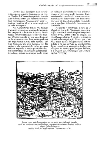 Citemos duas passagens mais caracte-          se explicam universalmente no universo,
risticas a esse respeito, dado que, nesse pon-      porque existe um mundo humano. Todas
to, Nicolau de Cusa estii em perfeita sintonia      as coisas siio complzcadas humanamente na
com os humanistas, que fizeram d o concei-          humanidade, porque ela C um deus huma-
to de homem como "microcosmo" uma ver-              no. Com efeito, a humanidade C unidade,
dadeira bandeira ideal, a marca espiritual          que C tambCm infinidade humanamente
de toda uma Cpoca.                                  contraida."
      Nas Conjecturas, lemos: "0 homem                   No escrito A mente (que 6 parte de 0
C um microcosmo ou urn mundo humano.                idiota), no fim, se 1;: "Considero que a men-
Em sua p o t h c i a humana, a area da huma-        te [do homem] C a mais simples imagem da
nidade compreende Deus e o universo-mun-            mente divina, entre todas as imagens da
do. 0 homem pode ser um deus humano                 complica@o divina. A mente C a imagem
ou humanamente urn deus, como pode ser              yrimeira da complica@o divina, que com-
um anjo humano, uma fera humana, um                 plica todas as suas imagens na sua simpli-
lea0 humano, urn urso humano etc. Na                cidade e na sua virtude de complica@io.
potencia da humanidade todos os seres               Deus, com efeito, C a complzcapio das com-
existem segundo o mod0 particular dela.             plica@5es e a mente, que C imagem de Deus,
Na humanidade se explicam humanamen-                C a imagem da complica@o das compli-
te todas as coisas, do mesmo mod0 como              cagoes.   "   .' l
                                                                    f




                Roma, como sede do dominium terreno sobre terra italica do papado,
            opBs urn sentimento nacional italiano contra as pretens6es ao dominio politico
                                       sobre a Italzu do impe'rio.
                        lncisao tirada do Supplementum Chronicarum, 1490.
 