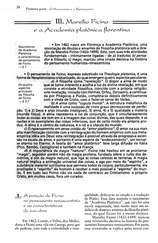 38     Prtmeira parte - 0t l u m a n ~ s m o
                                           r   a Renascenca




                              III. j'Vlavsilio Ficioo
             e a     Academia plat6nica florentina

  Nascimento
                           * Em 1462 nasce em Florenqa a Academia Platenica, urna
                     associac$o de doutos e amantes da filosofia platbnica sob a dire-
                      l o de Manilio Ficino (1433-1499). Este, corn suas tr&satividades
   caracterjsticas
  do pensamento
                     5undamentais- intimamente ligadas - de a) traduto~; pensa-
                                                                              b)
                     dor e fildsofo, C) mago, marcou urna virada decisiva na historia
  de Ficino          do pensamento humanista-renascentista.
  +§I

         0 pensamento de Ficino, express0 sobretudo na Theologia platonica, 6 urna
forma de Neoplatonismocristianizado, do qua1emergem quatro aspectospeculiares.
                       a) A filosofia como "revela@o". 0 dispor a alma de mod0
  0s qua tro      que s torne intelecto e acolha a luz da divina revelaqao, em que
                        e
 aspectos         consiste a atividade filosofica, coincide corn a propria religi%o:
 principais                       iniciada com Hermes, Orfeu, Zoroastro, e conthua-
                  esta revelac;c?o,
  da fi'osofia    da por Pitagoras e Platlo, completa-se depois definitivamente
  de Ficino
  + 3 3-7         com a vinda de Cristo, com o fazer-se carne do Verbo.
                       b) A alma como "copula mundi". A estrutura metafisica da
                  realidade e urna sucessa"~ cinco graus decrescentes de perfei-
                                             de
qdo: 1) e 2) Deus e anjo (mundo inteligivel), 3) alma, 4) e 5) qualidade e materia
(mundo fisico). A alma representa o no de conjun@o, que e simultaneamente
todas as coisas: ela tem em si a imagem das coisas divinas, das quais depende, e as
razdes e os exemplares das coisas inferiores, que de certo mod0 ela propria pro-
duz. A alma e o centro da natureza, e o n6 e a copula do mundo.
      c) 0 repensamento em senso cristao do "amorplat~nico".0 amor na sua mais
aka manifestasao coincide com a reintegraszo do homem empirico com sua meta-
empirica ldeia em Deus: esta reintegraqao e possivel atraves da progressiva ascen-
Go na escala de amor, e portanto e urna especie de "endeusamento", um tornar-
s eterno no Eterno. A teoria do "amor plat6nico" teve larga difusao na Italia
 e
(Pico, Bembo, Castiglione) e tambem na Fran~a.
       d) A impodncia da magia "natural". Ficino n l o hesitou em se proclamar
"mago", seguidor porCm n%o magia profana, fundada sobre o culto dos de-
                                 da
m6nios, e sim da magia natural, que liga a coisas celestes a terrenas. A magia
                                              s                 s
natural implica a animaszo universal das coisas, e age por meio do "espirito", a
subst4ncia material sutilissima que permeia todos os corpos; particuiarmente, ela
predispae o "espirito" do homem a receber o mais possivel o "espirito" do mun-
do. E em tudo isso Ficino nao via nada de contrario ao Cristianismo: o proprio
Cristo, em muitos casos, fora um curador.




 1 A    posi@o de Ficino                             qiiilidade, dedicar-se ao estudo e B traduqiio
                                                     de PlatHo. Essa data assinala o nascimento
     no pensamento renascentista                     da "Academia Plat(jnican, que ndo foi uma
     e as caracteristicas                            escola organizada, mas muito mais um so-
     de sua obra                                     dalicio de doutos e amantes da filosofia plat&
                                                     nica, d o qua1 Ficino foi a mente diretora.
                                                           Marsilio Ficino (1433-1499) marcou
     Em 1462, Cosme, o Velho, dos Medici,            urna reviravolta decisiva na histbria do pen-
doou a Ficino urna vila em Carregi, para que         samento humanista-renascentista. Em parte,
ele pudesse, com toda a comodidade e tran-           essa reviravolta se explica pelas novas con-
 