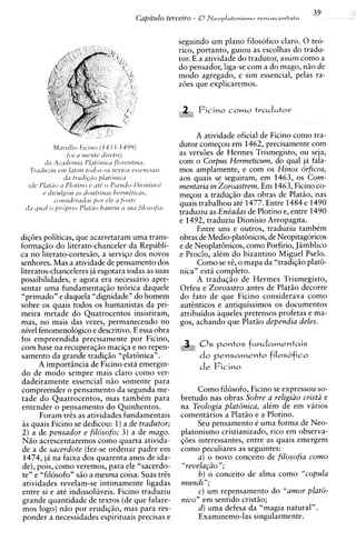 39
                                    Capitdo terceiro - 0N e o p l a t o n i s m o   renuscentisfa



                                                    seguindo um plano filosofico claro. 0 teo-
                                                    rico, portanto, guiou as escolhas do tradu-
                                                    tor. E a atividade do tradutor, assim como a
                                                    do pensador, liga-se com a do mago, n i o de
                                                    mod0 agregado, e sim essencial, pelas ra-
                                                    z6es que explicaremos.


                                                                Ficino c o m o tvadutor
                                                     Lid irio



                                                         A atividade oficial de Ficino como tra-
                                                    dutor comeqou em 1462, precisamente com
                                                    as vers6es de Hermes Trismegisto, ou seja,
                                                    com o Corpus Hermeticum, do qua1 ja fala-
                                                    mos amplamente, e com os Hinos brficos,
                                                    aos quais se seguiram, em 1463, os Com-
                                                    mentaria in Zoroastrem. Em 1463, Ficino co-
                                                    meqou a traduqio das obras de Platio, nas
                                                    quais trabalhou at6 1477. Entre 1484 e 1490
                                                    traduziu as Enbadas de Plotino e, entre 1490
                                                    e 1492, traduziu Dionisio Areopagita.
                                                         Entre uns e outros, traduziu tambim
diq6es politicas, que acarretaram uma trans-        obras de Medio-plat6nicos, de Neopitagoricos
formaqio do literato-chanceler da Republi-          e de NeoplatGnicos, como Porfirio, JBmblico
ca no literato-cortesiio, a serviqo dos novos       e Proclo, alim do bizantino Miguel Pselo.
senhores. Mas a atividade de pensamento dos              Como se v;, o mapa da "tradiqio plat&
literatos-chanceleres ja esgotara todas as suas     nica" esta completo.
possibilidades, e agora era necessario apre-             A traduqio de Hermes Trismegisto,
sentar uma fundamentaqiio teorica daquele           Orfeu e Zoroastro antes de Platiio decorre
"primado" e daquela "dignidade" do homem            do fato de que Ficino considerava como
sobre os quais todos os humanistas da pri-          autcnticos e antiquissimos os documentos
meira metade do Quatrocentos insistiram,            atribuidos aqueles pretensos profetas e ma-
mas, no mais das vezes, permanecendo no             gos, achando que Platio dependia deles.
nivel fenomenologico e descritivo. E essa obra
foi empreendida precisamente por Ficino,
com base na recuperaqiio maciqa e no repen-                ...0 s p o n t o s f u n d a m e n t a i s
samento da grande tradiqio "platGnican.                         do   p e n s a m e n t o filosbfico
      A importiincia de Ficino esta emergin-
do de mod0 sempre mais claro como ver-
dadeiramente essencial n i o somente para
compreender o pensamento da segunda me-                  Como filosofo, Ficino se expressou so-
tade do Quatrocentos, mas tambim para               bretudo nas obras Sobre a veligiiio cristii e
entender o pensamento do Quinhentos.                na Teologia plat6nica, alim de em varios
       Foram tr2s as atividades fundamentais        comentarios a Platio e a Plotino.
i s quais Ficino se dedicou: 1)a de tradutor;            Seu pensamento i uma forma de Neo-
2 ) a de pensador e fiksofo; 3 ) a de mago.         platonismo cristianizado, rico em observa-
N i o acrescentaremos como quarta ativida-          q6es interessantes, entre as quais emergem
de a de sacerdote (fez-se ordenar padre em          como peculiares as seguintes:
 1474, ja na faixa dos quarenta anos de ida-             a ) o novo conceito de filosofia como
de), pois, como veremos, para ele "sacerdo-         "revela@o";
te" e "filosofo" s i o a mesma coisa. Suas tr2s          b ) o conceito de alma como "copula
atividades revelam-se intimamente ligadas           mundi ";
entre si e ate indissoluveis. Ficino traduziu            c ) um repensamento do "amor plat&
grande quantidade de textos (de que falare-         nico" em sentido cristio;
mos logo) nao por erudiqio, mas para res-                d ) uma defesa da "magia natural".
 ponder a necessidades espirituais precisas e            Examinemo-las singularmente.
 