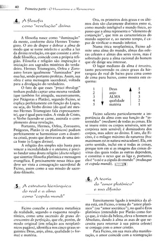 4 f filosofia                                        Ora, os primeiros dois graus e os ulti-
                                                  mos dois siio claramente distintos entre si,
  I   coma    " r e v e l a ~ o divina
                                "                 como mundo inteligivel e mundo fisico, ao
                                                  passo que a alma representa o "elemento de
                                                  conjunqiio", que tem as caracteristicas do
      A filosofia nasce como "iluminaqiio"        mundo superior e, ao mesmo tempo, C ca-
da mente, conforme dizia Hermes Trisme-           paz de vivificar o mundo inferior.
gisto. 0 ato de dispor e dobrar a alma de              Numa otica neoplatGnica, Ficino ad-
mod0 que se torne intelecto e acolha a luz        mite uma alma do mundo, almas das esfe-
da divina revelaqiio, em que consiste a ativi-    ras celestes e almas dos seres vivos, mas C
dade filosofica, coincide com a propria reli-     sobretudo para a alma racional do homem
giiio. Filosofia e religiiio siio inspiraqiio e   que ele dirige seu interesse.
iniciaqiio aos sagrados mistCrios do verda-            0 lugar mediano da alma C terceiro,
deiro. Hermes Trismegisto, Orfeu e Zoro-          tanto percorrendo os cinco graus da hie-
astro foram igualmente "iluminados" por           rarquia do real de baixo para cima como
essa luz, sendo portanto profetas. Assim, sua     de cima para baixo, como mostra este es-
obra 6 uma mensagem sacerdotal, voltada           quema:
para a divulgaqiio do verdadeiro.
      0 fato de que esses "prisci theologi"



                                                            1 1
                                                       1          Deus               5
tenham podido captar uma mesma verdade
(que tambem foi atingida, sucessivamente,                         ?A
                                                                  &
por Pitagoras e Platgo), segundo Ficino, se            4          qualidade          2
explica perfeitamente em funqiio do Logos,             5          matCria            1
ou seja, do Verbo divino (do qua1 at6 mes-
mo Hermes Trismegisto fala expressamen-
te), que C igual para todos. A vinda de Cristo,         Ficino salienta particularmente a im-
o Verbo fazendo-se carne, assinala o com-         portincia da alma com sua funqiio de "in-
plement~    dessa revelaqiio.                     termCdio7' (medium) de todas as coisas. Ela
      Portanto, Hermes, Orfeu, Zoroastro,         se insere entre os corpos sensiveis, sem ser
Pitagoras, Platiio (e os platbnicos) podiam       corporea nem sensivel; C dominadora dos
perfeitamente se harmonizar com a doutri-         corpos, mas adere ao divino. E isto, diz Fi-
na cristii, posto que derivavam de uma uni-       cino, t o milagre maximo da natureza (hoc
ca fonte ( o Logos divino).                       maximum est in natura miraculum). Ela, em
      A religiiio dos simples niio basta para     certo sentido, inclui em si todas as coisas,
vencer a incredulidade e o ateismo; C preci-      porque tem em si as imagens das coisas di-
so fundar uma douta religiiio (docta religio)     vinas das quais todas as outras dependem,
que sintetize,filosofia platbnica e mensagem      e constitui o nexo que as liga e, portanto,
evangilica. E precisamente nessa 6tica que        ela C "o no e a copula do mundo" (nodusque
deve ser vista a consagraqiio sacerdotal de       et copula mundi).
Ficino, assim como a sua miss20 de sacer-
dote-filosofo.


 5 f estrutura hier6rquica
      do real e a alma
      coma "corula mundi"
                                                        Estreitamente ligado a tematica da al-
                                                  ma esta, em Ficino, o tema do "amor platb-
     Ficino concebe a estrutura metafisica        nico" (ou "amor socratico"), no qua1 o Eros
da realidade, segundo o esquema neopla-           platbnico (entendido por Platiio como for-
tbnico, como uma sucessiio de graus de-           qa que, visiio da beleza, eleva o homem ao
crescentes de perfei~iio,que ele, porCm, de       Absoluto, dando alma as asas de que ne-
mod0 original (em relaqiio aos neoplat6-          cessita para retornar ? patria celeste)
                                                                           sua
                                                                            i
nicos pagiios), identifica nos cinco graus se-    se conjuga com o amor cristiio.
guintes: Deus, anjo, alma, qualidade (= for-            Para Ficino, em sua mais alta manifes-
ma) e matCria.                                    taqiio, o amor coincide com a reintegraqiio
 