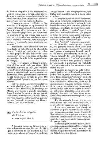 41
                                    Capitulo terceiro - 8~ e o p l c r t o n i s m o~ . e v m s c r n t i s t a

do homem empirico a sua metaempirica                   "magia natural", niio a magia perversa, que
Ideia em Deus, o que se torna possivel atravis         trafica com os espiritos, nem a magia vazia
de uma progressiva ascensiio na escala do              e profana.
amor. Portanto, i uma espicie de "endeusa-                   A "magia natural" de Ficino fundamen-
mento", um fazer-se eterno no Eterno.                  tava-se na construqiio neoplat6nica do seu
      "Certamente - escreve Ficino no Co-              pensamento, que implica a animaqiio uni-
mentario ao Banquete - aqui estamos di-                versal das coisas, mas tambim, particular-
vididos e truncados, mas depois, ligados pel0          mente, na introduqiio de um elemento espe-
Amor a nossa IdCia, voltaremos a ser inte-             cial que ele chama "espirito", que 6 uma
gros, de mod0 que parecera que nos primei-             substLincia material sutilissima que perpas-
ro amamos Deus nas coisas para depois                  sa todos os corpos e que, entre outras coi-
amar as coisas nele e que nos honramos as              sas, constitui o meio pelo qual a alma age
coisas em Deus sobretudo para nos recupe-              sobre os corpos e estes sobre ela.
rarmos - e, amando Deus, amamos a nos                        Esse "espirito" (substiincia pneumati-
mesmos.  "                                             ca) esta difundido em toda parte e, portan-
      A teoria do "amor plat6nicon teve am-            to, esta presente em nos, assim como esta
pla difusiio na Italia (Pico della Mirandola,          presente no mundo e no ciu. 0 "espirito do
Bembo, Castiglione), pois o terreno ja ha-             ciu", porim, C mais puro. Fazendo uso de
via sido preparado pela difusiio do "doce              varios meios, precisamente "naturais", a
estilo novo" e pelas tematicas a ele ligadas,          "magia natural" de Ficino tendia a predis-
mas tambim fora da Italia (especialmente               por oportunamente o "espirito" que esta no
na Franqa).                                            homem a receber o mais possivel o "espiri-
      Leiio Hebreu (cujo verdadeiro nome C             to" do mundo e a absorver sua vitalidade
Jehudah Abarbanel, tendo nascido em 1460               "por meio dos raios dos astros oportuna-
e morrido por volta de 1521), em seus Dia-             mente atraidos".
logos de amor distinguiu-se de todos pel0                    Enquanto portadores de vida e de es-
frescor e originalidade, reelaborando essa             pirito, podiam ser utilizados diversamente
doutrina de forma que fara sentir sua influtn-         pedras, metais, ervas e conchas, desfrutan-
cia at6 mesmo na concepqio do amor Dei                 do-se de sua presumida "simpatia" de mod0
intellectualis de Spinoza, de que falaremos            vantajoso. Assim, Ficino tambim confec-
adiante.                                               cionava talismiis. Alim disso, fazia uso de
      Entre os muitos documentos relativos             encantamentos musicais, cantando hinos or-
ao "amor plat6nicon, para concluir, lembra-            ficos com acompanhamento instrumental
remos a bela Alterca@o de Lourenqo de                  monocordico para assim captar as benifi-
Midici, que mostra a grande penetraqiio                cas influtncias danetarias com consonin-
dessa doutrina do amor e pde em grande                 cias que "simpatizavam" com as dos astros.
salitncia o conceit0 de que, amando a Deus,            E vinculava estreitamente essas praticas com
n6s "nos elevamos a altura dele", e que nos-           a medicina.
sa alma "amando se converte e m Deus, e                      Ele n i o via nada de contrario ao cris-
sobre o Deus visto se dilata".                         tianismo em tudo isso: em muitos casos, o
                                                       proprio Cristo havia sido um curandeiro.
                                                             Essas coisas, notemos bem, niio siio fe-
                                                       n6menos de pura excentricidade isolada,
      A doutrina mhgica                                mas S ~ coisas comuns a muitos homens do
                                                                 O
      de Ficino                                        Renascimento, constituindo portanto um
                                                       elemento caracteristico de uma ipoca, do
      e sua   importAncia                              qual niio podemos prescindir para compreen-
                                                       der esse periodo.
                                                             Notemos que Giordano Bruno, um si-
     A doutrina magica de Ficino pode ser              culo depois, apresentara na Universidade de
vista sobretudo na obra De vita, de 1489               Oxford aulas sobre "magia natural", at6
(que i composta de trts escritos). Ele niio            mesmo plagiando o terceiro dos tratados do
hesita em proclamar-se "mago", seguidor da             De Vita de Marsilio Ficino.
 