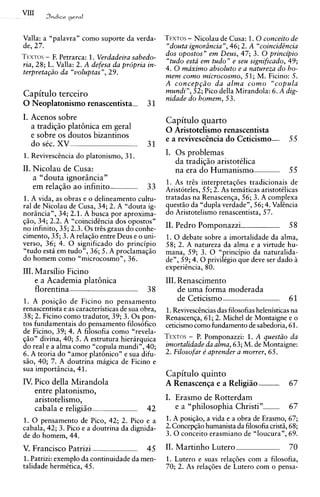 VIII    Yndice geral


Valla: a "palavra" como suporte da verda-                -
                                                  T~xros Nicolau de Cusa: 1.0conceito de
de, 27.                                           "douta ignorLincia ",46; 2. A "coincidtncia
           -
T~xros F. Petrarca: 1. Verdadeira sabedo-         dos opostos" em Deus, 47; 3. 0 principio
ria, 28; L. Valla: 2. A defesa da prdpria in-     "tudo esta em tudo" e seu significado, 49;
t e r p r e t ~ @ ~ ccvoluptas",29.
                 da                               4. 0 maximo absoluto e a natureza do ho-
                                                  mem como microcosmo, 51; M. Ficino: 5.
                                                  A c o n c e p ~ i oda alma como "copula
Capitulo terceiro                                 mundi", 52; Pico della Mirandola: 6. A dig-
                                                  nidade do homem, 53.
0 Neoplatonismo renascentista-             31
I. Acenos sobre                                   Capitulo quarto
   a tradigio plat6nica em geral                  0 Aristotelismo renascentista
   e sobre os doutos bizantinos                   e a revivesc2ncia do Ceticismo-             55
   do stc. XV                              31
1. Reviveschcia do platonismo, 3 1.               I. 0 s problemas
                                                     da tradigio aristottlica
11. Nicolau de Cusa:                                 na era do Humanism-                      55
    a "douta ignorhcia"
                                                  1. As tr2s interpretagdes tradicionais de
    em relagio ao infinito                 33     Aristoteles, 55; 2. As temiticas aristotklicas
1. A vida, as obras e o delineamento cultu-       tratadas na Renascenga, 56; 3. A complexa
ral de Nicolau de Cusa, 34; 2. A "douta ig-       questiio da "dupla verdade", 56; 4. Valincia
nori?ncia", 34; 2.1. A busca por aproxima-        do Aristotelismo renascentista, 57.
giio, 34; 2.2. A "coincidCncia dos opostos"
no infinito, 35; 2.3.0s t r k graus do conhe-     11. Pedro Pomponazzi                        58
cimento, 35; 3. A relagio entre Deus e o uni-     1. 0 debate sobre a imortalidade da alma,
verso, 36; 4. 0 significado do principio          58; 2. A natureza da alma e a virtude hu-
"tudo esti em tudo", 36; 5. A proclamaqiio        mana, 59; 3. 0 "principio da naturalida-
do homem como "microcosmo", 36.                   den, 59; 4 . 0 privilkgio que deve ser dado i
                                                  experitncia, 80.
111. Marsilio Ficino
     e a Academia plat6nica                       111. Renascimento
     florentina                            38          de uma forma moderada
1. A posigio de Ficino no pensamento                   de Ceticismo                           61
renascentista e as caracteristicas de sua obra,   1.Reviveschcias das filosofias helenisticas na
38; 2. Ficino como tradutor, 39; 3 . 0 s pon-     Renascenga, 61; 2. Michel de Montaigne e o
tos fundamentais do pensamento filosofico         ceticismo como fundamento de sabedoria, 61.
de Ficino, 39; 4. A filosofia como "revela-
gio" divina, 40; 5. A estrutura hierirquica       TEXTO~ Pomponazzi: 1. A quest20 da
                                                          - P.
do real e a alma como "copula mundi", 40;         imortalidade da a h a , 63; M. de Montaigne:
6. A teoria do "amor plathico" e sua difu-        2. Filosofar e' aprender a mower, 65.
sio, 40; 7. A doutrina migica de Ficino e
sua importihcia, 4 1.
                                                  Capitulo quinto
IV. Pico della Mirandola                          A Renascenga e a Religiiio-                 67
    entre platonismo,
    aristotelismo,                                I. Erasmo de Rotterdam
    cabala e religiio                      42        e a "philosophia C h r i s t i "         67
1. 0 pensamento de Pico, 42; 2. Pico e a          1. A posigio, a vida e a obra de Erasmo, 67;
cabala, 42; 3. Pico e a doutrina da dignida-      2. Concepqiiohumanista da filosofia cristii, 68;
de do homem, 44.                                  3 . 0 conceito erasmiano de "loucura", 69.

V. Francisco Patrizi                       45     11. Martinho Lutero                         70
1.Patrizi: exemplo da continuidade da men-        1. Lutero e suas relagdes com a filosofia,
talidade hermktica, 45.                           70; 2. As relagdes de Lutero com o pensa-
 