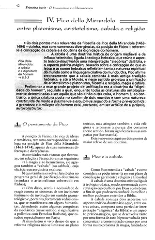 IV. Pico della Mivandola
     entve      plat~ni~mo,
                         avistotelismo, cabala e veligizo

            0 s dois pontos mais relevantes da filosofia de Pico della Mirandola (1463-
     1494) - vizinha, mas com numerosas divergCncias, da posiqiio de Ficino - referem-
     se A concepqiio da cabala e a doutrina da dignidade do homem.
                            A cabala e urna doutrina mistica de origem medieval e de
                       influxo helenistico, ligada 8 teologia hebraica, que reline o aspec-
      Pico della      to tedrico-doutrinalde uma interpretasiio "aleg6ricaUda Biblia, e
      Mirandola:       o aspect0 pratico-mdgico, baseado sobre a concep@ode que as
      a cabala         letras e os nomes hebraicos refletiriam tanto a natureza espiritual
        a dignidade   do mundo como a linguagem criativa do mundo. Ora, Pico afirma
         hornern
       + 3 2-3         erroneamente que a cabala remonta a mais antiga tradisiio
                       hebraica, e at6 a Mois&s, e nesse sentido projetou a unifica~iio
                       de aristotelismo e platonismo, filosofia e religiiio, magia e cabala.
           Preliminar a esse grande projeto de unificaqiio era a doutrina da "digni-
     dade do homem", segundo a qual, enquanto todas as criaturas silo ontologica-
     mente determinadas a ser aquilo que sao e n%o       outra coisa, o homem 6, ao con-
     trario, a unica criatura posta no confim de dois mundos e com urna natureza
     constituida de mod0 a plasmar-se e esculpir-se segundo a forma pre-escolhida:
     a grandeza e o milagre do homem esta, portanto, em ser artifice de s i prdprio,
     autoconstrutor.



:.     ,, 0 pensamento de Pico                   teorico, mas atingisse tambim a vida reli-
                                                 giosa e retomasse a pureza dos costumes
                                                 (nesse sentido, foram significativas suas sim-
     A posig5o de Ficino, t i o rica de ideias   patias por Savonarola).
e tematicas, tem urna correspondincia an6-            Deter-nos-emos aqui em dois pontos de
loga na posigiio de Pico della Mirandola         maior relevo de sua doutrina.
(1463-1494), apesar de suas numerosas di-
ferengas e divergincias.
     As novidades mais vistosas que ele trou-
xe, em relagio a Ficino, foram as seguintes:
                                                      Pico e a     cabala
     a) -2 magia e ao hermetismo, ele agre-
gou tambCm a "cabala" (ou cabbala), cuja
eficacia extraordinaria exaltou;                       Como Pico entendia a "cabala" e como
      b) quis tambCm envolver Aristoteles no     considerava poder inseri-la em seu plano de
programa geral de pacificagiio doutrinaria       conciliaq50 geral entre religi5o e filosofia?
(estudara o aristotelismo sobretudo em                 A cabala C urna doutrina mistica ligada
Padua);                                          a teologia judaica, sendo apresentada como
      C ) alCm disso, sentiu a necessidade de    revelagio especial feita por Deus aos hebreus,
reagir contra os sintomas de um incipiente       a fim de que pudessem conheci-lo melhor e
fen6meno de involuq50 em sentido grama-          melhor pudessem entender a Biblia.
tologico e, portanto, fortemente reducionis-           A cabala conjuga dois aspectos: um
ta, que se manifestava em alguns humanis-        aspecto teorico-doutrinario (que, entre ou-
tas, defendendo assim algumas conquistas         tras coisas, comporta urna particular inter-
da escolistica (nesse sentido, i significativa   pretagzo "alegorica" da Biblia) e um aspec-
a polimica com Ermolau Barbaro), que es-         to pratico-magico, que se desenvolve tanto
tudou especialmente em Paris;                    por urna forma de auto-hipnose voltada para
      d) manifestou o vivo desejo de que a       concretizar a contemplag50 como por urna
reforma religiosa n5o se limitasse ao plano      forma muito proxima da magia, fundada no
 