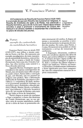 0 fundamento da filosofia de Francisco Patrizi (1 529-1 597)
 e a conviq%ode que sem filosofia n%o possivel ser religiosos. A
                                         e                                  Patrizi:
 filosofia de Aristoteles ele opde a de Plat$o, mas sobretudo a             a importSncia
 filosofia hermetica, para ele de muito valor. Depois dessa certeza         da filosofia
 convidou o papa a promover o ensinamento do Corpus Her-                    hermetica
 meticum e se atreveu tambem a recomendar-lhe o hermetismo                  +5 1

 no plano de estudos dos jesuitas.



                                                 maes retornarem i f i catolica. E chegou att
                                                                    i
                                                 mesmo a recomendar ao pontifice a intro-
                                                 duqao do hermetismo no programa de estu-
     da mentalidade hermktica                    dos dos jesuitas. Em suma, para Patrizi, o
                                                 Corpus Hermeticum teria podido ser otimo
                                                 instrumento a serviqo da restauraqio do
      Francisco Patrizi viveu no sCculo XVI      catolicismo.
(1529-1597), mas trilhou o mesmo cami-                 A Inquisiqio, obviamente, condenou
nho de Ficino e de Pico. Ele representa um       como nao-ortodoxas algumas das idiias de
exemplo paradigmatic0 da tenaz manuten-          Patrizi, que aceitou submeter-se a julgamen-
sao da mentalidade hermttica, como ja ilus-      to. A tentativa de fazer a Igreja acolher ofi-
tramos: Ele se ocupou a fundo do Corpus          cialmente Hermes Trismegisto so podia fa-
Hermeticum, bem como dos Oraculos Cal-           lir, dada a confusio dos planos religioso e
dew. Sua obra teorttica mais notivel i a         magico que implicava. Todavia, tal tentati-
Nova filosofia universal.                        va permanece verdadeiramente emblematica
      Seguindo Hermes Trismegisto (que ele       e muito significativa para fazer compreen-
considerava n i o apenas contemporiineo de       der uma das componentes essenciais do es-
Moisis, mas a t i mesmo mais velho um pou-       pirito renascentista.
co, paulo senior), Patrizi tinha a convicqao
de que, sem filosofia, n i o era possivel ser
religioso nem piedoso. Mas a deformaqgo
da filosofia de Aristoteles, que negava a pro-
vidcncia e a onipotincia de Deus, mostra-
va-se gravemente prejudicial. Portanto, era
necessirio opor a Arist6teles a filosofia pla-
t6nica (PlatHo, Plotino, Proclo e os Padres),
mas especialmente a filosofia berme'tica
 (para ele, um tratado de Hermes valia mais
 do que todos os livros de Arist6teles).
      Patrizi chegou ao ponto de conclamar
o Papa a promover o ensino das doutrinas
do Corpus Hermeticum, que, na sua opi-
niiio, seria de enorme importiincia, poden-
 do ter o efeito de fazer os protestantes ale-
 