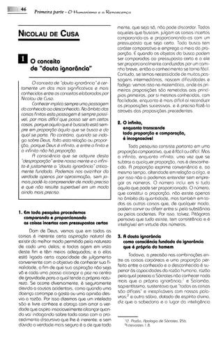 Primeira parte - 0 tlumanismo           eaRenas~en~a



                                                     mente, que seja sd, ndo pode discordar. Todos
                                                     aqueles que buscam, julgam as coisas incertas
                                                     comparando-as e proporcionando-as com u       m
                                                     pressuposto qua seja certo. Toda busca tem
                                                     cardter comparative e emprega o meio do pro-
                                                     porc;do. € quando os objetos da busca podem
0 0 conceito                                         ser comparados ao pressuposto certo e a ele
                                                     ser proporcionalmenteconduzidos por u caml-
                                                                                              m
      de "douta ignoriincia"                         nho breve, entdo o conhecimento se torna fdcil.
                                                     Contudo, se temos necessidade de muitas pas-
                                                     sagens intermedidrias, nascem dificuldades e
        0conceito de "doutoignorBncio Q cer-"
                                                     Fadiga: vemos isso na matemdtica, onde as pri-
 toments u dos mols significotivos e mois
              m                                      meiras proposi(6es sdo remet~das      aos princi-
 conhscidos sntrs os concsitos sloborodos por        pios primeiros, por si mesmos conhecidos, com
 Nicolou ds Cuso.                                    facilidade, enquanto & mais dificil ai reconduzir
        Conhecer implico ssmpre uma possogem         as propos@es sucessivas, e 6 preciso faz&-lo
 do conhaido ao desconhecido. No Bmbito das          atravhs das proposi~bes   precedentes.
 coisas finitos ssto possogam Q ssmprs possi-
 vel, por mois dificil que posso ser om csrtos
 cosos,porque oquilo que 0 buscodo ssM ssm-          2. 0 infinito,
 prs em proporgio dquilo que se busco s do              enquanto transcende
 quo1 ss parte. Ro contrario, quondo sa indo-           toda proporg60 e comparagiio,
 go sobrs Deus, Falto esta relaq3o ou propor-           6 incognoscivel
 (;do, porqus Dsus Q inhito, e entrs o finto e              Toda pesquisa consiste portanto em uma
 o infirtito ntio hd proporgtio.                      propor@ocomparativa, que & fdcil ou diHciI. Mas
        R consci&ncio que ss odquire desta            o infinito, enquanto infmito, urna vez que se
  "despropor@io"    entrs nosso mants s o infini-     subtrai a qualquer propor@o, nos & desconhe-
 to Q justamente o "douto ignordncio critico-
                                        "             cido. R proporq30 exprime conveni&ncia e, ao
 mants fundado. Podsmos nos avizinhar do              mesmo tempo, alteridads em rela~do algo, e
                                                                                             a
 vsrdods apenos por aproxima~do,       ssm jo-        por isso ndo a podemos entender sem empre-
 mais pod&la compresndsr de mod0 prsciso              gar os numeros. 0 numero inclui em si tudo
 e que ndo results supardvsl sm um modo               aquilo que pode ser proporcionado. 0numero,
 aindo mais preciso.                                  que constitui a propor@o, ndo existe apenas
                                                      no Bmbito da quantidade, mas tamb&m em to-
                                                      das as outras colsas que, de qualquer modo.
                                                      podem convir ou diferir entre si pel0 substdncia
1. Em toda pesquisa procedemos                        ou pelos acidentes. Por isso, talvez, Pittigoras
   comparando e proporcionando                        pensava que tudo exists, tern consist&nciae &
   as coisas incertas com prenupostos certos          inteligivel em virtude dos numeros.
      Dom de Deus, vemos que em todas as
coisas 6 inerente certa aspirqdo natural de           3. A douta ignorsncia
existir do melhor mod0 permitido pela natureza           como consci8ncia Fundada da ignorencia
de coda uma delas; e todas agem em vista                 que 6 pr6pria do homem
deste fim e t&m meios adequados; e a elas
est6 ligada certa capacidade de julgamento                  Todavia, a precisdo nos combina$5esen-
conveniente com o objetivo de conhecer sua fi-        tre as coisas corporeas e uma propor~do     per-
nalidade, a fim de que sua aspira@o ndo seja          feita entre o conhecido e o desconhecido & su-
v6 e cada urna possa alcancar a pa2 no centro         perior as capac~dades raz6o humana, razdo
                                                                              da
de gravidade para o qua1 tende a propria natu-        pela qua1 parecia a S6cratas n60 conhecer nada
reza. S s ocorre diversamente, & seguramente          mais que a propria ignordncia;' e Salom6o.
devido a causas acidentais, como quando urna          saplentissirno, sustentava que "todasas CO~SOS
doenp corrompe o gosto ou urna opinido des-           sdo dificeis" e inexplictiveis com nossas pala-
via a razdo. Por isso dizemos que um intelecto        vras;' e outro sbbio, dotado de espirito divino.
sdo e livw conhece e abra<a corn amor a ver-          diz qua a sabedoria e o Iugar da intelig&ncia
dade qua aspira insaciavelmente alcan~ar quan-
do vai indagando sobre toda coisa com o pro-
cedimento discursivo que Ihe & inerente; e sem           'Cf. PlatGo. Rpologia de Sdcrotes, 25b.
dljvida a verdads mais segura 6 a de qua toda            "cles~ostes 1.8.
 