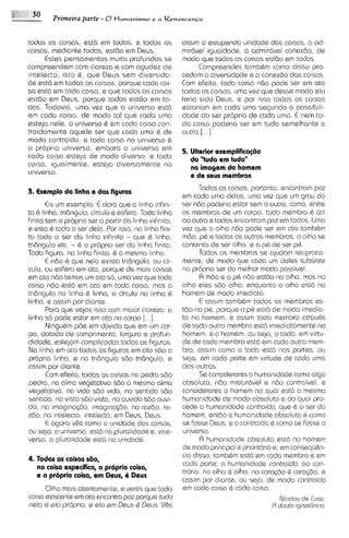 Primeira parte - 6 tlumanismo e a R e n a s c e ~ ~ a


todas as coisas, est6 em todas, e todas as           assim a estupenda unidade das coisas, a ad-
coisas, mediante todas, estdo em Deus.               mir6vel igualdade, a admirdvel conexdo, de
     Estes pensamentos muito profundos se            mod0 que todas as coisas est6o em todas.
compreendem com clareza e com agudez de                    Compreendes tamb&m como disso pro-
intelecto, isto 6 , que Deus sem diversido-          cedam a diversidads e a conexdo das coisas.
de est6 em todas as coisas, porque coda coi-         Com efeito, toda coisa ndo pode ser em ato
sa @st6 toda coisa, e que todas as coisas
        em                                           todas as coisas, uma vez que desse modo ela
@st60em Deus, porque todas estdo em to-              teria sido Deus, e por isso todas as colsas
das. Todavia, uma vez que o universo est6            estariam em cada uma segundo a possibili-
em coda coisa, de mod0 tal que cada uma              dade do ser propria de coda uma. E nem to-
esteja nele, o universo 6 em coda coisa con-         da coisa poderia ser em tudo semelhante a
traidamente aquele ser que coda uma & de             outra  [...I.
modo contraido, e toda coisa no universo 6
o proprio universo, embora o universo em             5. Ulterior sxemplifica@io
cada coisa esteja de modo diverso, e toda               do 'tudo ern tudo"
coisa, igualmente, esteja diversamente no               na imagem do homem
universo.                                               r de wus membros
                                                          Todas as coisas, portanto, encontram pa2
3. Exemplo da linha e das Figuras
                                                    em cada urna delas, uma vez que um grau do
       Eis um exemplo. € claro que a lmha ~nfini- ser n6o poderia estar sem o outro, corno, entre
ta 6 linha, tri6ngul0, circulo e esfera. Toda linha os membros de um corpo, todo membro & ljtil
finita tem o propr~o a partlr da linha infinita, ao outro e todos encontram paz em todos. Uma
                     ser
e esta & todo o ser dela. Por isso, na linha fini- vez que o olho n6o pode ser em ato tambhm
ta todo o ser do linha infinita - que 6 linha, m60, p& e todos os outros membros, o olho se
tridngulo etc. - 6 o proprio ser do linha finita. contenta de ser olho, e o p& de ser p&.
Toda figura, no linha finita, & a mesma linha.            Todos os membros se ajudam reciproca-
       E ndo & que nela exista tridngulo, ou cir- mente, de modo que coda um deles subsiste
culo, ou esfera em oto, porque cle mais coisas no proprio ser do melhor modo possivel.
em ato n6o temos um ato so, uma vez que toda              R m6o e o p& n6o est6o no olho, mas no
coisa ndo est6 em ato em toda coisa, mas o olho eles 560 olho, enquanto o olho est6 no
tri6ngulo na linha & linha, o circulo no linha & homem de modo imediato.
linha, e assim por diante.                                E assim tamb&m todos os membros es-
       Para que vejas isso com maior clareza: a t60 no p&, porque o pb est6 de modo imedia-
linha s6 pode estar em ato no corpo     [...I.      to no homem, e assim todo membro atravhs
       NinguBm p6e em dljvida que em um cor- de todo outro membro est6 imediatamente no
po, dotado de comprimanto, largura e profun- homem, e o homem, ou seja, o todo, em virtu-
didads, estejam complicodas todas as figuras. de de coda membro est6 em cada outro mem-
Na linha em ato todas as figuras em ato s6o a bro, assim como o todo est6 nos partes, ou
propria linha, e no tridngulo sd0 tridngulo, e seja, em cada parte em virtude de coda uma
assim por diante.                                   das outras.
       Com efeito, todas as coisas na pedra s6o           Se considerares a humanidade como algo
pedra, na alma vegetativa s6o a mesma alma absoluto. n6o mistur6vel e n6o contraivel, e
vegetativa, na vida s6o vida, no sentido sdo considerares o homem no qua1 estd a mesma
sentido, no vista s6o vista, no ouvido s6o ouvi- human~dade modo absoluto e do qua1 pro-
                                                                  de
do, na imagina~60,imaglnaG60, na raz60, ra- cede a humanidade controido, que & o ser do
260, no intelecto, intelecto, em Deus, Deus.        homem, ent6o a human~dade       absoluta & como
       E agora v&s como a unidade das coisas, se fosse Deus, e a contraido & como se fosse o
ou seja, o universo, est6 no pluralidade e, vice- universo.
versa, a pluralidade est6 na unidade.                     R humanidade absoluta est6 no homem
                                                    de modo principal e prlorit6rio e, em consequ&n-
                                                    cia disso, tambbm est6 em cada membro e em
4. Todas as coisas s60,
    na coisa especifica, a propria coisa,           coda parte; a humanidade controido, a0 con-
                                                    trbrio, no olho & olho, no corq6o & cora@o, e
    a a propria coisa, em Deus, i Drus
                                                    assim por d~ante, seja, de modo controido
                                                                        ou
       Olho mais atentamente, e ver6s que toda em coda colsa & coda coisa.
coisa existente em ato encontra pa2 porque tudo                                        Nicolau d s Cusa,
nslo Q a10 propr~o, slo om Deus Q Deus. V8s
                      e                                                            R douta ignor6ncia.
 