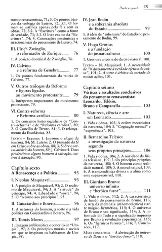 mento renascentista, 71; 3. 0 s pontos basi-     IV. Jean Bodin
cos da teologia de Lutero, 72; 3.1. 0 ho-            e a soberania absoluta
mem se justifica apenas pela fC e sem as             do Estado                            99
obras, 72; 3.2. A "Escritura" como a fonte
de verdade, 73; 3.3. 0 livre exame da "Es-       1.A idCia de "soberania" do Estado no pen-
critura", 74; 4. ConotaqGes pessimistas e        samento de Bodin, 99.
irracionalistas do pensamento de Lutero, 74.
                                                 V. Hugo Grotius
111. Ulrich Zwinglio,                               e a funda~io
     o reformador de Zurique-              76       do jusnaturalismo                    100
1. A posiqiio doutrinal de Zwinglio, 76.         1.Grotius e a teoria do direito natural, 100.
IV. Calvino                                              -
                                                 TEXTOS N. Maquiavel: 1. A necessidade
    e a reforma de G e n e b r a           77    de "ir diretamente a verdade efetiva da coi-
                                                 sa", 101; 2. A sorte e' arbitra da metade de
1. 0 s pontos fundamentais da teoria de          nossas ap5es, 101.
Calvino, 77.
V. Outros teologos da Reforma                    Capitulo setimo
   e figuras ligadas                             VQtices e resultados conclusivos
   ao movimento p r o t e s t a n t e      79    do pensamento renascentista:
1. IntCrpretes importantes do movimento          Leonardo, TelCsio,
protestante, 79.                                 Bruno e Campanella               103
VI. Contra-reforma                               I. Natureza, citncia e arte
    e Reforma catolica                     80       em Leonardo                          103
1. 0 s conceitos historiograficos de "Con-       1. Vida e obras, 103; A ordem mecanicista
tra-reforma" e de "Reforma catolica", 80;        da natureza, 104; 3. "Cogitagiio mental" e
2. 0 Concilio de Trento, 81; 3. 0 relanqa-       "experihcia", 105.
mento da Escolastica, 83.
        -
TEXTOS Erasmo: 1. Erasmo: o elogio da            11. Bernardino Telksio:
loucura, 84; M. Lutero: 2. 0 primado da fe'          a investigasgo da natureza
em Cristo sobre as obras, 8 8; 3. Sobre o ser-       segundo          . ,.
vo-arbitrio do homem, 89; J. Calvino: 4. Deus        seus proprios principios-           106
predestinou alguns homens a salva@o, ou-
tros a dana@o, 90.                               1. Vida e obras, 106; 2. A novidade da fisi-
                                                 ca telesiana, 107; 3. 0 s principios proprios
                                                 da natureza, 108; 4. 0 homem como reali-
Capitulo sexto                                   dade natural, 109; 5. A moral natural, 109;
A Renascenqa e a Politica                  93    6. A transcendcncia divina e a alma como
                                                 ente supra-sensivel, 110.
I. Nicolau Maquiavel                       93    111. Giordano Bruno:
1. A posiqiio de Maquiavel, 93; 2. 0 realis-          universo infinito
mo de Maquiavel, 94; 3. A "virtude" do                e "heroic0 furor"            ..    111
principe, 94; 4. Liberdade e "sorte", 94;
5. 0 "retorno aos principios", 95;               1. Vida e obras, 112; 2. A caracteristica
                                                 de fundo do pensamento de Bruno, 113;
11. Guicciardini e Botero                  96    3. Arte da memoria (mnemottcnica)e ar-
1. A natureza do homem, a sorte e a vida         te magico-hermitica, 114; 4. 0 universo
politica em Guicciardini e Botero, 96.           de Bruno e seu significado, 114; 5. A in-
                                                 finitude do Todo e o significado impress0
111. Tomis Morus                           97    por Bruno a revolugiio copernicana, 115;
                                                 6. 0 s "heroicos furores", 116; 7. Conclu-
1.Imagem emblemitica e conceit0 de "Uto-         sGes, 117.
pia", 97; 2. 0 s principios morais e sociais
em que se inspiram os habitantes de Uto-         MAPA  CONCEITUAL - A deriva@o do univer-
pia, 98.                                         so de Deus e o "herdico furor", 118.
 