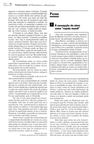 52
        Primeira parte - 0t l v m a n i s m o e a R e n a s c e n c a


segundo a natureza desta controgdo. 0 poder
d a t a sua unidade abrago a universalidade das
colsas e a cont&m dentro dos termos da pro-
pria regido, ds modo que nada de tudo Ihe
escape. Uma vez que se conjectura que todo
ante seja captado ou mediante o sentido, ou
mediante a razdo, ou mediante o intelecto, e o
homem v& que estas faculdades s6o complica-
das em sua unidade, sup6e poder-se esten-                           como "copula mundi"
der, de modo humano, a todos as entes.
       0 homem 6 , com efeito, Deus, mas ndo
em sentdo absolute, porque 6 homem; 6, por-                         Uma dos concepq3es mais significoti-
tanto, um Deus humano. 0 homem & tamb&m                       vos de Morsi'lio Ficino Q a do almo como co-
mundo, mas n6o G controidomante todas as                      pula mundi, de derivogdo neoplotdnico.
coisas, porque & homem. Ele G por isso micro-                       Pora Plotino, com efeito, a olmo Q a ul-
cosmo ou mundo humano. A regido da humani-                    timo deuso, ou sejo, o ultimo dos r~alidodes
dade abra<a Deus e o mundo universal no seu                   inteligiveis e, por conseguinte, Q a real~dode
poder humano. 0 homem pode ser Deus hu-                       que confino com o sansivel, ocupando oss~m
mano e, como Deus, pode ser de modo huma-                     um grau mtermediario entre os sera.
no, anjo humano, besta humana, ledo humano                           ConformaFicino, anologamante, no es-
ou urso ou qualquer outro ser. No poder huma-                 truturo hier6rquica do realidode a olmo do
no existem todos os entes conforme o modo                     mundo ocupa o grau mQdio (o t~rceiro),    reu-
desse poder.                                                  nmdo em suo propria unidode todos os ou-
       Na humanidade todas as coisas a t 6 0                  tros graus, isto 6, o mundo inteligivel (Deus
explicodos humanamente, assim como no uni-                    s onjo) e o mundo fisico (quolidodes 5 ma-
verso elaso sd0 no modo do universo, de sor-                  tQr~o): desse modo, a almo cosmico 6 inter-
te que existe um mundo humano.                                medidrio de todos as coisas, e a todos ultra-
       Na humanidade, por fim, todas as coisas                posso, oscendendo poro o olto e descendo
estdo complicoclos de modo humano, porque o                   poro o baixo.
homem 6 um Deus humano.
       R humanidade 6 unidade, e ela b um infi-
nito humanamente controido.                                        Disponhamos mais uma vez a realidadede
       Uma vez que G propriedade da unidade                  todas as coisas em cinco graus. Coloquemos
expl~cor si os entes, dato que ela & ent~da-
          por                                                Deus e o Rnjo na sum~dade natureza, o cor-
                                                                                           da
de que os complico em sua simplicidade, tam-                 po e a qualidade no grau mais baixo, mas a
b&m a humanidade tem o poder de explicorpor                  alma no meio, entre as coisas altissimas e as
si todas as coisas dentro do circulo da propria              infimas, a alma que com razdo chamamos, de
regido, de extrair tudo a partir da pot6ncia do              mod0 plat8nic0, terceiro ou mQdio ess&ncio,
centro. € propriedade da unidade per-se como                 pois ela est6 no meio em rela<do a todas as
Fim das explicog6es, pois C infinidode.                      colsas e 6 terceira a partir de qualquer parte
       for isso o criar ativo proprio do humani-             que comecemos.
dade nbo tem outro fim a ndo ser a propria hu-                     Dizem corn razdo os Plat6n1cos   que, aci-
manidads. Esta nbo se volta pqra fora de si                  ma daqu~lo   que flui limitado pelo tempo, est6
quando cria, mas, quando expl~ca propria vir-
                                     a                       aquilo que subsiste por todo o tempo, que aln-
tude, tende a si mesma. E ndo produz algo que                da acima est6 aquilo que subsiste pela eterni-
seja novo, mas percebe que tudo o que est6                   dade e que, por fim, aclma do tempo est6 o
criando na explicqdo estava j6 em si mesma.                  eterno. Mas, entre as coisas que sdo apenas
Dissemos, com efeito, que todos os coisos ex~s-              eternas e as outras que fluem apenas no tem-
 tem no homam sob formo humono.                              po, temos a alma, que & espbcie de liga@o
       Rssim como o poder da humanidade tem                  entre as duas ssferas.
a capacidade de estender-sea todas as coisas                       Toda obra que consta de uma rnultipl~c~-
sob forma humana, tambGm todas as coisas t&m                 dade, 6 , entdo, perfe~ta, quando est6 tbo 11ga-
este poder em relag30 a ela, e que este admi-                da em seus membros, a ponto de recolher-se
r6vel poder humano se dir~ja percorrer todas
                                a                            de toda parte em unidade, para ser consisten-
as colsas ndo & mais que um complicor em si,                 te e conforme a si, de modo a ndo se dissipar
sob forma humana, todas as coisas.                           facilmente [. ..]. Com maior razdo devemos pro-
                                  N~colau Cusa,
                                         ds                  por a conexdo das partes do universo, que G
                R douto ~gnordncia Rs conjocturos.
                                  s                          obra de Deus, de modo qua sle tamb&m resul-
 
