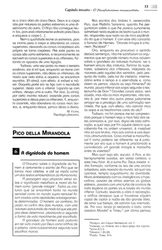 53      '/"
                                       Capitdo terceiro - 0 flleoplatonismo   renascentista



te a h i c a obra do unico Deus. Deus e o corpo            Nos escritos dos 6rabes li, venerandos
sdo por natureza as partes extremas e uma di-        Pais, que Abdalla Saraceno, quando Ihe per-
versissirna da outra. 0Anjo ndo consegue reu-        guntaram sobre o qua Ihs parecla sumarnente
ni-las, pois esta inteiramentevoltado para Deus      admiravel nesta esp6c1e teatro qua 6 o mun-
                                                                               de
e esquece o corpo [...I.                             do, respondeu que nada via de mais espl&ndi-
      Nem a qualidade refine os extremos, pois       do do que o homem. E com este dito concorda
se inclina para o corpo e abandona as coisas         o famoso de Hermes: "Grande milagre 6 o ho-
superiores; deixando as coisas incorporeasela        mem, Ascl6pio!".'
propria se torna corporea. At6 este ponto as               Ora, enquanto eu procurava o sentido
coisas sZlo como extremos, e reciprocamente se       dessas sentenps, ndo me satisfaziam os argu-
excluem as coisas superiores a as inferiores, fal-   mentos que em grande numero muitos aduzem
tando os opostos de uma ligagio.                     sobre a grandeza da natureza humana: ser o
      Todavia, urna vez posta no meio a terceira     homem vinculo das criaturas, familiar 6s supe-
ess&ncia, ela 6 tal qua, enquanto se refine corn     riores, soberano das inferiores, inthrprete da
as coisas superiores, nBo deixa as inferiores, de    natureza pela agudez dos sentidos, pela pes-
modo que nela estas e aquelas se encontram           quisa do razdo, pela luz do intelecto, interme-
reunidas. [A alma], corn efeito, 6 imovel e mo-      diario entre o tempo e a eternidade e, como
vel. Daquela parte ela se liga com a realidads       dizem os persas, copula ou seja Himeneuedo
superior, desta com a inferior. ligando-se com       mundo, pouco inferior aos anjos segundo o tes-
ambas, deseja uma e outra. Por isso, [a alma],       temunho de D ~ v iGrandas coisas estas, sem
                                                                           .~
por certo instinto natural, ascende para coisas      d6vida, mas ndo as mais importantes, ndo tais.
superiores e desce para as inferiores.E, anquan-     isto 6, por meio das quais possa justamente
to ascende, ndo abandona as coisas mais bai-         arrogar-se o privilhgio de uma admira@o sem
xas, e, enquanto desce, jamais deixa o divino.       limites. Por que, com efeito, ndo admirar mais
                                        M. Ficino,   os anjos e os beatissimos coros do cbu?
                              Theologio plotonica.         Todavia, no F parece-me ter compresn-
                                                                         i
                                                                         m
                                                     dido porque o homem seja o mais feliz dos se-
                                                     res animados e, por isso, digno de toda admi-
                                                     ra~do, qua1 seja por fim aquels destino que.
                                                             e
                                                     cabendo-lhe na ordem universal, & invej6vel
                                                     ndo so aos brutos, mas aos astros e aos espi-
                                                     ritos ultramundanos. Co~sa  incrivel e maravilho-
                                                     sa! E como poder~a diferente, ss 6 justa-
                                                                           ser
                                                     mente por ela que o homem & proclamado e
                                                     considerado um grande milagre e maravilho
                                                     entre os viventes?
                                                           Mas qua1 seja ela, escutai, 6 Pais, e dai
                                                     benignamente ouvidos, em vossa cortesia, a
                                                     este meu falar. J6 o sumo Poi, Deus criador, ti-
       0Discurso sobre a dignidade do ho-
                                                     nha Formado, conforme as leis de uma arcana
 mern Q certornente o escrito de Pico qua se
                                                     sabedoria, esta morad~a mundo, tal qua1 nos
                                                                               do
 tornou rnois chlabre, e oth se irnp6s corno
                                                     aparece, templo augustissimo da d~v~ndade.
 urn dos textos ernblerndticos do Hurnanismo.
                                                     Havia embelezado com as intelig&nciaso hipe-
       R possogern oqui proposto verso so-
                                                     rur6ni0, avivara de almas etsrnas os globos
 bre o significodo rnstoffsico e rnorol do ho-
                                                     ethreos, povoara com uma turbo de animais de
 mern corno 'Qrandarnilogr@".     Todos os crio-
                                                     toda espCcie as partes vis e torpes do mundo
 turos qua se encontrorn tonto no rnundo
                                                     infenor. Contudo, levando a obra b realiza@o,
 sensi'vel como no rnundo supra-sensivel Fo-
                                                     o artifice desejava que ai houvesse algu6m
 rorn criaclos corno reoliclodes ontologicamen-
                                                     capaz de captar a razdo de tdo grande obra,
 te determinadas. 0hornern, oo contrdrio, foi        de arnor sua belezo, de admirar sua imensida-
 posto no confim dos dois mundos, corn urno          de. Por isso, tendo j6 realizado o todo, como
 noturezo astruturoda de rnodo to1 que e1e pro-      atestam MoisCs4e TimeuZ5 ljltimo pensou
                                                                                   por
 prlo deve deterrn~nor,  plosrnondo-o sagundo
 o forrno de vido rnorolrnente prh-escolhido.
       R grondezo do hornern sstd portonto
 em ter sldo criodo por Deus corno artiflce de          'RsclQp~o, Corpus Hermeticum, vol. 1.
                                                                  em                        1
                                                        "~meneu, ou H~mene, o deus q r q o dns niipclns
                                                                             ern
 SI proprio, como autoconstrutor segundo suos
                                                        'Snlmo 8.5-6.
 escolhos rnorois.                                      4G&nes~s  1.26-28.
                                                        5Piot~o.fimeu, 41 b.
 