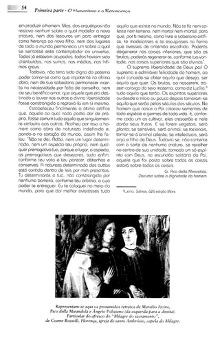 Primeira parte - O t l u m a n i s ~ e ~ R e n a s c e n c a
                                             ? a



em produzir o homem. Mas, dos arquhtipos ndo               aquilo que existe no mundo. Ndo te fiz nern ce-
restava nenhum sobre o qua1 modelar a nova                 leste nern terreno, nern mortal nern imortal, para
criatura, nern dos tesouros urn para entregar              que, por ti mesmo, como livre e soberano artifi-
como heranp ao novo filho, nern dos lugares                ce, te modelasses e te esculp~ssesno forma
de todo o mundo permanecia um sobre o qua1                 que tivesses de antemdo escolhido. Poder6s
se sentasse este contemplador do universe.                 degenerar nas coisas inferiores, que sdo os
Todos j6 estavam ocupados; todos haviam sido               brutos; poder6s regenerar-te,conforms tua von-
distribuidos, nos sumos, nos mtdios, nos infi-             tade, nas coisas superlores que sdo divlnas".
mos graus.                                                       6 suprema liberahdads de Deus poi! 6
       Todavia, ndo teria sido digno do paterno            suprema e admir6vel felicidade do homem, ao
poder tornar-se como que impotente no irltima              qua1 concede-se obter aquilo qua deseja, ser
obra; nern de sua sabedor~a    permanecer incer-           aquilo que quer. 0 s brutos, ao nascerem, tra-
ta na necessidade por falta de conselho; nern              zem consigo do seio materno, como d ~ z   Lu~ilio,~
de seu bentfico amor, que aquele qua era des-              tudo aquilo que terdo. 0 s espiritos superiores
tinado a louvar nos outros a divina liberalidade           ou desde o inicio ou pouco depois tornaram-se
fosse constrangido a reprov6-la em si mesmo.               aquilo que serdo pelos stculos dos stculos. No
       Estabeleceu finalmente o otimo artifice             homem que nasce o Pai colocou sementes de
que, bquele ao qua1 nada podia dar de pro-                 toda esptcie e germes de toda vida. E, confor-
prio, fosse comum tudo aquilo que singularmen-             me coda um os cultivar, ales crescer60 e nele
te atribuira aos outros. Rcolheu por isso o ho-            dardo seus Frutos. E se forem vegetais, ser6
mem como obra d s natureza indefin~dae,                    planta; se sensiveis, ser6 animal; se racionais,
pondo-o no coraq3o do mundo, assim Ihe fa-                 tornar-se-6animal celeste; se intelectuais, ser6
IOU: "NBo te dei, Addo, nern um lugar determi-             anjo e filho de Deus. Todavia se, ndo contente
nado, nern um aspecto teu proprio, nern qual-              com a sorte de nenhuma criatura, se recolher
quer prerrogativa tua, porque o lugar, o aspecto,          no centro de sua un~dade,   tornado um so espi-
as prerrogativas que desejares, tudo enfim,                rito com Deus, na escuriddo solit6ria do Poi,
conforme teu voto e teu parecer, obtenhas e                aquele que f o ~  posto sobre todas as coisas
conserves. A natureza determinada dos outros               estar6 sobre todas as coisas.
estd contida dentro da leis por mim prescritas.                                     G. P~codella M~randola.
Tu determinar6s a tua, ndo constrangido por                            D~scurso
                                                                              sobrs o dignidads d o homsm.
nenhuma barreira, conforme teu arbitrio, a cujo
poder te entreguei. Eu te coloquei no meio do
mundo, para que dai melhor avistasses tudo                             Sobros, 623 ad1q5oMorx
                                                               6Lucil~o,




                    Representam-se aquios presumidos retratos de Marsi'lio Ficino,
                 Pico della Mirandola e Angelo Poliziano (da esquerda para a direita).
                           Particular do afresco do "Milagre do Sacramento",
               de Cosme Rosselli. Floren~a,  igrea de santo Ambrcisio, capela do Milagre.
 