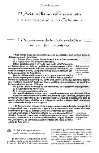 Nao temos ainda conhecimento preciso das relasties que existem entre os
 dois ramos do Aristotelismo:
      a) o etico-politico, que os humanistas liter
      6) o Iogico-naturalista das Universidad
      0 tom geral da epoca 6 em todo caso
                              ,
 e o Aristotelismo, na dialetica geral d                              0 Aristotelismo
 serve prevalentemente de antitese;
 nhentos (Teksio, Bruno, Campanell
 forto das paginas de Aristoteles.
      0s aristotelicos da Renascenca se ocuDar              - - -   -   -


 problemas Iogico-gnosiolo icos e'de problbmas fisicos, aprofun-
                              9
 dando os aspectos metodo ogicos, tanto que a Escola de Padua cunhou a expres-
 sao "metodo cientifico" (politica, etica e poetica permaneceram, ao contrdrio,
 heranqa dos humanistas filologos.
      No que se refere as fontes do conhecimento, os aristotClicos distinguiram:
      a) a autoridade de Aristoteles;
      6)o raciocinio aplicado aos fatos;
      c) a experiencia &reta; mas pouco a pouco eles comesaram a preferir esta ultima.
      Papel importante teve ate o 600 a doutrina da dupla verdade, proposta peia
 primeira vez na ldade Media por Siger de Brabante, segundo o qua1sobre a base da
 raza'o e da doutrina aristotelica uma coisa pode resultar mais provavel, mesmo que
 sobre a base da fe seja aceito o oposto.
        0 Aristotelismo renascentista merece maiores considerar$ies enquanto 4
 indispensavel para compreender a epoca. Para o momento n80 se tem ainda cai
 nhecimento preciso da diferensa entre o Aristoteles etico-politi-
 co dos humanistas e o Aristoteles Iogico-naturalistic0 das Univer- Importiincia
 sidades. Em geral, porem, o Aristotelismo representa, para o pen- do Aristotelismo
 samento renascentista, a antitese do Platonisrno. Alguns fil6sofos renascentista
 do Quinhentos, ao contrario, experimentarso at6 fastio ao ler as      5    +



 obras de Aristoteles.


     fs t&s intevpretac&s                     claro que o quadro do pensamento renas-
                                               centista permanece incompleto e falso se n2o
     tradicionais     de frist'te'es          levarmos em conta as contribuiq4es que ele
                                               trouxe. Procuraremos agora completar o
     Ja destacamos a importincia atribui-      que ja haviamos antecipado.
da pelos estudiosos ao aristotelismo na Ita-        Deve-se recordar que as interpretaqoes
lia nos skculos XV e XVI e como se tornou      basicas do aristotelismo foram tris.
 