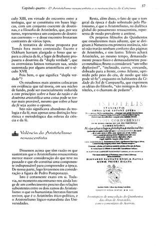 57
       Capitulo quarto - 0Pristotelismo renasrentista e   a revivesc&cin   do Ceticismo


culo XIII, em virtude do encontro entre a               Resta. alem disso. o fato de clue o tom
teologia, que se constituira em bases 16gi-
cas, com um conjunto coerente de doutri-
                                                  -                C
                                                  geral da ~Doca dado' sobretudo-~elo       Pla-
                                                  tonismo, e que o Aristotelismo, na dialitica
nas, e a filosofia de Aristoteles, que, por seu   global do pensamento renascentista, repre-
turno, representava um conjunto de doutri-        senta de mod0 prevalente a antitese.
nas coerentes -e desse encontro brotaram                0 s proprios filosofos do Quinhentos
contrastes de varios tipos.                       aue estudaremos mais adiante., aue se diri-
                                                  -
                                                                                   A

      A tentativa de sintese proposta por         giram i Natureza em ~rimeira    instincia. niio
Tomas fora muito contestada: Escoto e             s6 niio trario nenhum conforto das paginas
Ockham haviam alargado o fosso que se-            de Aristoteles, e sim fastio: Teltsio achari
para a ciencia da fC, e Siger de Brabante pro-    Aristbteles, ao mesmo tempo, demasiada-
pusera a doutrina da "dupla verdade", que         mente pouco fisico e demasiadamente pou-
os averroistas latinos tornaram sua, sendo        co metafisico; Bruno o considerari "um velho
sustentada por alguns aristotClicos at6 o sC-     deplorhvel", "inclinado, curvo, corcunda,
culo XVII.                                        dobrado Dara a frente. como Atlante. o ~ r i -
      Pois bem, o que significa "dupla ver-       mido         peso do c&, de mod0 q;e h i o
dade" ?                                           pode vC-lo"; enquanto os habitantes da Ci-
      0 s estudiosos mais atentos colocaram       dade do Sol de Campanella, que exprimem
em evidihcia que tal teoria, em seu nucleo        as idCias do filosofo, "siio inimigos de Aris-
de fundo, pode ser essencialmente reduzida        toteles, e o chamam de pedante".
a este principio: sobre a base da razz0 e da
doutrilza aristotelica uma coisa pode se tor-
nar mais provhvel, mesmo que sobre a base
da fe seja aceito o oposto.
      Isto n i o significava abandon0 da teo-
logia e da fC, mas apenas uma distin~iio   heu-
ristica e metodologica das esferas da ciGn-
cia e da fC.



      renascentista


      Dissemos acima que d m razio os que
sustentam que o Aristotelismo renascentista
merece maior consideraqiio do que teve no
passado e que ele constitui uma componen-
te indispens5vel para compreender a Cpoca.
De nossa parte, logo levaremos em conside-
raqiio a figura de Pedro Pomponazzi.
      Isto C certamente exato em si. Toda-
via, no momento encontramo-nos ainda Ion-
ge de um conhecimento precis0 das relaq6es
subsistentes entre os dois ramos do Aristote-
lismo: o que os humanistas literatos fizeram
reviver, que 6 o Aristoteles Ctico-politico, e
o Aristotelismo 16gico-naturalista das Uni-
versidades.
 