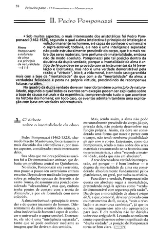 O tlurnanisrn~ a Renascenca
                                       e




                          11. Pedro PomPonazzi

       * Sob muitos aspectos, o mais interessante dos aristotelicos foi Pedro Pom-
 ponazzi (1462-1525), segundo o qua1 a alma intelectiva e principio de intelec@oe
                   voli@o imanente no homem, e e capaz de conhecer o universal e
   Pietro          o supra-sensivel; todavia, ela nao 6 uma inteligencia separada:
   Pornponazzi:    nOo pode estruturalmente prescindir do corpo, que e o mais no-
   a natureza      bre dos seres materiais, tem perfume de imaterialidade, embora
   da a h a        nOo de mod0 absolute. Pomponazzi pde tal posi+o dentro da
     O principio
                   doutrina da dupla verdade, porque a imortalidade da alma e ar-
   da              tigo de fP que deve ser provado com os instrumentos da fe (reve-
   4 3 7-3
                   iagao e Escrituras), mas nao e urna verdade demonstravel pela
                   raz%o;a "virtude", isto e a vida moral, e em todo caso garantida
                                             ,
 mais com a tese da "mortalidade" do que com a da "imortalidade" da alma: a
 verdadeira felicidade 6 posta na propria virtude, prescindindo de recompensas
 futuras no aldm.
       No quadro da dupla verdade deve ser inserido tambem o principio de natura-
 lidade, segundo o qua1todos os eventos sem exce@opodem ser explicados sobre
 a base de causas naturais e da experiencia, compreendendo tudo o que acontece
 na histbria dos homens; em todo caso, os eventos admitem tambCm urna explica-
 $40 com base em verdades sobrenaturais.



      0debate                                            Mas, sendo assim, a alma n i o pode
                                                   estruturalmente prescindir do corpo, ja que,
      sobre a imortalidade da alrna                privada dele, n i o poderia desenvolver sua
                                                   funqiio propria. Assim, ela deve ser consi-
                                                   derada urna forma que nasce e perece com
      Pedro Pomponazzi (1462-1525), cha-           o corpo, niio tendo nenhuma possibilldade
mado Peretto Mantovano, foi certamente o           de agir sem o corpo. Entretanto, como diz
mais discutido dos aristotClicos e, por mui-       Pomponazzi, sendo o mais nobre dos seres
tos aspectos, considerado o mais interessante      materiais e encontrando-se na fronteira com
deles.                                             os seres imateriais, a alma "recende a imate-
      Sua obra que maiores pol&micassusci-         rialidade, ainda que n i o em absoluto".
tou foi o De immortalitate animae, que de-               A tese desencadeou verdadeira tempes-
batia um problema central no Quinhentos.           tade, at6 porque - C bom lembrar - o
      N o inicio, Pomponazzi era averroista,       dogma da imortalidade da alma era consi-
mas pouco a pouco seu averroismo entrara           derado absolutamente fundamental pelos
em crise. Depois de ter meditado longamente        plat8nicos e, em geral, por todos os cristios.
sobre as soluq6es opostas de Averrois e de               Para dizer a verdade, Pomponazzi niio
santo Tomas, ele assumiu urna posiqiio con-        queria em absoluto negar a imortalidade,
siderada "alexandrina", mas que, embora            pretendendo neg6-la apenas como "verda-
tenha pontos de contato com a teoria de            de demonstravel com seguranqa pela razio".
Alexandre, C por ele formulada com novo            Diz ele que a imortalidade da alma O artigo
colorido.                                          de fb, e que, como tal, deve ser provado com
      A alma intelectiva C o principio do enten-   os instrumentos da fC, ou seja, "com a reve-
der e do querer imanente do homem. Dife-           laqiio e as escrituras can8nicasn, ja que os
rentemente da alma sensitiva dos animais, a        outros argumentos n i o siio apropriados
alma intelectiva do homem C capaz de conhe-        para isso. E diz tambCm niio ter duvidas
cer o universal e o supra-sensivel. Entretan-      sobre esse artigo de fC. Levando-se entiio em
to, ela niio 6 urna "intelighcia separada",        conta o que dissemos sobre o significado da
tanto que so pode conhecer mediante as             "dupla verdade", a posiqiio de Pomponazzi
imagens que Ihe derivam dos sentidos.              torna-se bem clara.    z   ~m
 
