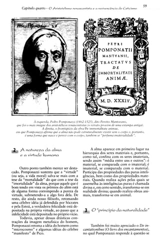 59
       Capitulo quarto - 0Sristotelismo   rrnascenfista e a vevivescZncia co Ceticismo
                                                                            !




                                                       A alma aparece em primeiro lugar na
                                                 hierarquia dos seres materiais e, portanto,
                                                 como tal, confina com os seres imateriais,
                                                 sendo assim "mCdia entre uns e outros": t
                                                 material, se comparada com o imaterial; C
      Outro ponto tambim merece ser desta-       imaterial, se comparada com o material.
cado. Pomponazzi sustenta que a "virtude"        Participa das propriedades das puras inteli-
(ou seja, a vida moral) salva-se mais com a      ghcias, bem como das propriedades mate-
tese da "mortalidade" do que com a tese da       riais. Quando realiza aq6es pelas quais se
"imortalidade" da alma, porque aquele que t      assemelha i s intelighcias puras t chamada
bom tendo em vista os pr6mios do alCm esta       divina e, em certo sentido, transforma-se em
de alguma forma corrompendo a pureza da          realidade divina; quando realiza obras ani-
virtude, submetendo-a a algo fora dela. De       mais, transforma-se em animal.
resto, diz ainda nosso fiksofo, retomando
uma cClebre idCia j i defendida por Socrates
e pela Estoa, a verdadeira felicidade esta de-
positada na propria virtude, ao passo que a            0" p v i n c i p i o da natuvalidade"
infelicidade esta depositada no proprio vicio.
      Todavia, apesar dessas drasticas con-
traq6es da imagem metafisica do homem,
Pomponazzi retoma a idCia do homem como                TambCm foi muito apreciado o De in-
"microcosmo" e algumas idCias do cklebre          cantationibus (0livro dos encantamentos),
"manifesto" de Pico.                              no qua1 Pomponazzi responde i quest50 se
 