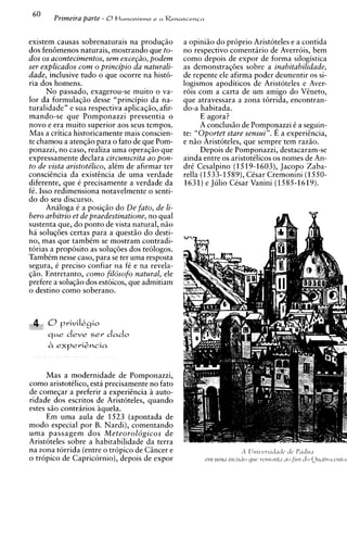 60     Primeira parte - 8H~rnanisrno a Renascensa
                                    e




existem causas sobrenaturais na produqiio         a opiniiio do pr6prio Aristoteles e a contida
dos fen6menos naturais, mostrando que to-         no respectivo comentirio de Averrois, bem
dos os acontecimentos, sem exce~iio,podem         como depois de expor de forma silogistica
ser explicados com o principio da naturali-       as demonstraq6es sobre a inabitabilidade,
dude, inclusive tudo o que ocorre na histo-       de repente ele afirma poder desmentir os si-
ria dos homens.                                   logismos apoditicos de Aristoteles e Aver-
      N o passado, exagerou-se muito o va-        rois com a carta de um amigo do Vineto,
lor da formulaqiio desse "principio da na-        que atravessara a zona torrida, encontran-
turalidade" e sua respectiva aplicaqiio, afir-    do-a habitada.
mando-se que Pomponazzi pressentia o                    E agora?
novo e era muito superior aos seus tempos.              A conclusiio de Pomponazzi C a seguin-
Mas a critica historicamente mais conscien-       te: "Oportet stare sensui". E a experiincia,
te chamou a atenqiio para o fato de que Pom-      e niio Aristoteles, que sempre tem raziio.
ponazzi, no caso, realiza uma operaqiio que             Depois de Pomponazzi, destacaram-se
expressamente declara circunscrita ao pon-        ainda entre os aristotilicos os nomes de An-
t o de vista aristote'lico, alCm de afirmar ter   drC Cesalpino (1519-1603), Jacopo Zaba-
consciincia da existincia de uma verdade          rella (1533-1589), CCsar Cremonini (1550-
diferente, que C precisamente a verdade da        1631) e Julio CCsar Vanini (1585-1619).
fC. Isso redimensiona notavelmente o senti-
do do seu discurso.
      Analoga C a posiqiio do De fato, de li-
bero arbitrio et de praedestinatione, no qua1
sustenta que, do ponto de vista natural, niio
h i soluq6es certas para a quest50 do desti-
no, mas que tambCm se mostram contradi-
torias a proposit0 as soluq6es dos teologos.
TambCm nesse caso, para se ter uma resposta
segura, C precis0 confiar na fC e na revela-
qiio. Entretanto, como filosofo natural, ele
prefere a soluqiio dos estoicos, que admitiam
o destino como soberano.



      O priviIkgio
      que deve s e v dado




      Mas a modernidade de Pom~onazzi.
como aristotklico. esta ~recisamente fato
                                     no
de comeqar a preferir a experiincia h auto-
ridade dos escritos de Aristoteles, quando
estes siio contraries iquela.
      Em uma aula de 1523 (apontada de
mod0 especial por B. Nardi), comentando
uma passagem dos Meteorol6gicos de
Aristoteles sobre a habitabilidade da terra
na zona torrida (entre o tropic0 de Cincer e
o tropic0 de Capricornio), depois de expor
 