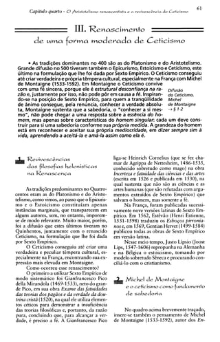 61
       Capitulo quarto - 0Sristotelismo   renascentista e a revivesc2ncia   do Ceticismo




         de     uma       f o r m a moderada d e C e t i c i s m o

        A tradiqees dominantes no 400 d o a do Platonismo e do Aristotelismo.
          s                                     s
 Grande difusao no 500 tiveram tambem o Epicurismo, Estoicismo e Ceticismo, este
 ultimo na formulaqao que Ihe foi dada por Sexto Empirico. O Ceticismo conseguiu
 ate criar verdadeira e propria tempera cultural, especialmentena Franqa com Michel
 de Montaigne (1533-1592). E Montaigne o Ceticismo convive
                                 m
 com uma fe sincera, porque ele e estrutural desconfian~a fa-na
 za"oe, justamente por isso, nao pode per em causa a fP. Inspiran- do Ceticismo.
 do-se na posi@o de Sexto Empirico, para quem a tranquilidade Michel
 de iinimo consegue, pela renuncia, conhecer a verdade absolu- de Montaigne
 ta, Montaigne sustenta que a sabedoria, o "conhecer a si mes- + § 1-2
 mo", n%opode chegar a uma resposta sobre a esshcia do ho-
 mem, mas apenas sobre caracteristicas do homem singular: cada um deve cons-
 truir para si uma sabedoria conforme sua propria medida. A grandeza do homem
 esta em reconhecer e aceitar sua propria mediocridade, em dizer sempre sim a
 vida, aprendendo a aceita-la e am$-la assim como ela e.



     Revivesc&cias                                 liga-se Heinrich Cornelius (que se fez cha-
                                                   mar de Agrippa de Nettesheim, 1486-1535,
      d a s filosofias helenisticas
                                                   conhecido sobretudo como mago) na obra
                                                   Incerteza e fatuidade das cizncias e das artes
                                                   (escrita em 1526 e publicada em 1530), na
                                                   qua1 sustenta que niio siio as ciencias e as
      As tradig6es predominantes no Quatro-        artes humanas (que siio refutadas com argu-
centos eram as do Platonismo e do Aristo-          mentos extraidos de Sexto Empirico) que
telismo, como vimos, ao passo que o Epicuris-      salvam o homem, mas somente a f6.
mo e o Estoicismo constituiam apenas                     Na Franga, foram publicadas sucessi-
instfncias marginais, que transparecem em          vamente nove vers6es latinas de Sexto Em-
alguns autores, sem, no entanto, imporem-          pirico. Em 1562, EstCviio (Henri Estienne,
se de mod0 relevante. Muito maior, porkm,          1531-1   598) traduziu os E s b o ~ o s
                                                                                         pirronia-
foi a difusiio que estes ultimos tiveram no        nos e, em 1569, Gentian Hervet (1499-1584)
Quinhentos, juntamente com o renascido             publicou todas as obras de Sexto Empirico
Ceticismo, na formulagiio que lhe foi dada         em versiio latina.
por Sexto Empirico.                                      Nesse meio tempo, Justo Lipsio (Joost
      0 Ceticismo conseguiu at6 criar uma          Lips, 1547-1606) repropunha na Alemanha
verdadeira e peculiar timpera cultural, es-        e na BClgica o estoicismo, tomando por
pecialmente na Franga, encontrando sua ex-         modelo sobretudo Sineca e procurando con-
pressiio mais elevada em Montaigne.                cilii-lo com o cristianismo.
      Como ocorreu esse renascimento?
      0 primeiro a utilizar Sexto Empirico de
mod0 sistemitico foi Gianfrancesco Pico
della Mirandola (1469-1533),net0 do gran-
                                                         e o ceticismo como t ~ n d a m e n t o
de Pico, em sua obra Exame das fatuidades
das teorias dos pagiios e da verdade da dou-             d e sabedoria
trina cristii (1520),na qua1 ele utiliza elemen-
tos ckticos para demonstrar a insuficiincia
das teorias filosoficas e, portanto, da raziio          No quadro acima brevemente tragado,
pura, concluinda que, para alcangar a ver-         insere-se tambCm o pensamento de Michel
dade, C precis0 a fC. A Gianfrancesco Pico         de Montaigne (1533-1592), autor dos En-
 