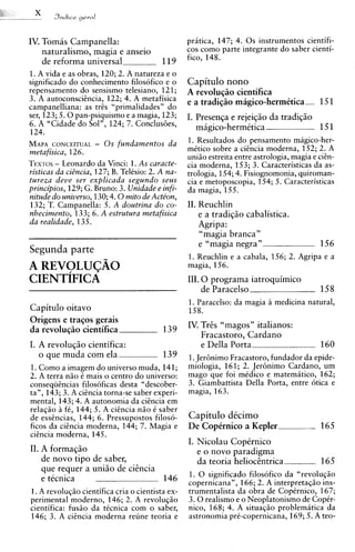 IV. Tomas Campanella:                             pritica, 147; 4. 0 s instrumentos cientifi-
    naturalismo, magia e anseio                   cos como parte integrante do saber cienti-
                                                  fico, 148.
    de reforma universal                 119
1. A vida e as obras, 120; 2. A natureza e o
significado do conhecimento filosofico e o        Capitulo nono
repensamento do sensismo telesiano, 121;          A revoluqiio cientifica
3. A autoconscihcia, 122; 4. A metafisica         e a tradiqiio magico-hermktica--- 151
campanelliana: as tres "primalidades" do
ser, 123; 5 . 0 pan-psiquismo e a magia, 123;     I. Presenqa e rejeiqiio da tradiqiio
6. A "Cidade do Sol", 124; 7. Conclus6es,            migico-hermetica -                151
124.
MAPA    CONCEITUAL. - 0 s fundamentos da
                                                  1. Resultados do pensamento magico-her-
metafisica, 126.                                  mitico sobre a ciincia moderna, 152; 2. A
                                                  uniao estreita entre astrologia, magia e ci&n-
T E X T- Leonardo da Vinci: 1. As caracte-
         ~S                                       cia moderna, 153; 3. Caracteristicas da as-
risticas da ciZncia, 127; B. Telisio: 2. A na-    trologia, 154; 4. Fisiognomonia, quiroman-
tureza deue ser explicada segundo seus            cia e metoposcopia, 154; 5. Caracteristicas
principios, 129; G. Bruno: 3. Unidade e infi-     da magia, 155.
nitude do uniuerso, 130; 4 . 0 mito de Action,
132; T. Campanella: 5. A doutrina do co-          11. Reuchlin
nhecimento, 133; 6. A estrutura metafisica            e a tradiqio cabalistica.
da realidade, 135.                                    Agripa:
                                                      "magia branca"
                                                      e "magia negra"                     156
Segunda parte
                                                  1. Reuchlin e a cabala, 156; 2. Agripa e a
                                                  magia, 156.
                                                  111.0 programa iatroquimico
                                                     de Paracelso                         158
                                                  1. Paracelso: da magia a medicina natural,
Capitulo oitavo                                   158.
Origens e traqos gerais
                                                  IV. TrGs "magos" italianos:
da revoluqiio cientifica                  139
                                                      Fracastoro, Cardano
I. A revoluqio cientifica:                            e Della Porta-                      160
   o que muda com ela                     139     1.Jer6nimo Fracastoro, fundador da epide-
1. Como a imagem do universo muda, 141;           miologia, 161; 2. Jer6nimo Cardano, um
2. A terra niio i mais o centro do universo:      mago que foi midico e matematico, 162;
consequincias filosoficas desta "descober-        3. Giambattista Della Porta, entre 6tica e
tan, 143; 3. A ciEncia torna-se saber experi-     magia, 163.
mental, 143; 4. A autonomia da ciincia em
relaqiio a f6, 144; 5. A cisncia niio i saber
de essincias, 144; 6. Pressupostos filos6-        Capitulo dicimo
ficos da cihcia moderna, 144; 7. Magia e          De CopCrnico a Kepler               -   165
cicncia moderna, 145.
                                                  I. Nicolau Copernico
11. A formaqiio                                      e o novo paradigma
    de novo tip0 de saber,                           da teoria helioctntrica              165
    que requer a uniio de ciEncia
                                                  1. 0 significado filosofico da "revoluqao
    e tecnica                     146             copernicana", 166; 2. A interpretaqso ins-
1. A revoluqiio cientifica cria o cientista ex-   trumentalista da obra de CopCrnico, 167;
perimental moderno, 146; 2. A revoluqso           3 . 0 realism0 e o Neoplatonismo de Copir-
cientifica: fusao da ticnica com o saber,         nico, 168; 4. A situaqiio problematica da
146; 3. A cicncia moderna reune teoria e          astronomia pri-copernicana, 169; 5. A teo-
 