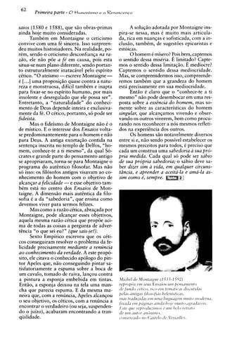 62         Primeira parte - 8t l u m a n i s m o e a R e n a s c e n c a

saios (1580 e 1588), que siio obras-primas                             A soluqiio adotada por Montaigne ins-
ainda hole muito consideradas.                                   pira-se nessa, mas 6 muito mais articula-
       Tambim em Montaigne o ceticismo                           da, rica em nuanqas e sofisticada, com a in-
convive com uma fC sincera. Isso surpreen-                       clusio, tambim, de sugest6es epicuristas e
deu muitos historiadores. Na realidade, po-                      estoicas.
rim, sendo o ceticismo desconfianqa na ra-                             0 homem C misero? Pois bem, captemos
Z ~ O ,ele niio p6e a fe' em causa, pois esta                    o sentido dessa misiria. E limitado? Capte-
situa-se num plano diferente, sendo portan-                      mos o sentido dessa limitaqiio. E mediocre?
to estruturalmente inatacivel pel0 espirito                      Captemos o sentido dessa mediocridade.
citico. "0ateismo -escreve Montaigne -                           Mas, se compreendermos isso, compreende-
i [. ..] uma proposiqiio quase contra a natu-                    remos tambim que a grandeza do homem
reza e monstruosa, dificil tambim e inapta                       esta precisamente em sua mediocridade.
para fixar-se no espirito humano, por mais                             Enti50 6 claro que o "conhece-te a ti
insolente e desregulado que ele possa ser".                      mesmo" nHo pode desembocar em uma res-
Entretanto, a "naturalidade" do conheci-                         posta sobre a essi2ncia d o homem, mas so-
mento de Deus depende inteira e exclusiva-                       mente sobre as caracteristicas do homem
mente da fi.0 citico, portanto, s6 pode ser                      singular, que alcanqamos vivendo e obser-
fideista.                                                        vando os outros viverem, bem como procu-
      Mas o fideismo de Montaigne niio C o                       rando nos reconhecer a nos mesmos refleti-
de mistico. E o interesse dos Ensaios volta-                     dos na experiincia dos outros.
se predominantemente para o homem e niio                               0 s homens siio notavelmente diversos
para Deus. A antiga exortaqiio contida na                        entre si e, niio sendo possivel estabelecer os
sentenqa inscrita no templo de Delfos, "ho-                      mesmos preceitos para todos, i preciso que
mem, conhece-te a ti mesmo", da qua1 So-                         cada um construa uma sabedoria a sua pro-
crates e grande parte do pensamento antigo                       pria medida. Cada qua1 s6 pode ser sabio
se apropriaram, torna-se para Montaigne o                        de sua propria sabedoria; o sabio deve sa-
programa do autintico filosofar. Mas niio                        ber dizer sim a vida, e m qualquer circuns-
s6 isso: os filosofos antigos visavam ao co-                     tdncia, e aprender a aceita-la e ama-la as-
nhecimento do homem com o objetivo de                            sim como k, sempre.
alcanqar a felicidade -e esse objetivo tam-
bim estL no centro dos Ensaios de Mon-
taigne. A dimensiio mais autintica da filo-
sofia i a da "sabedoria", que ensina como
devemos viver para sermos felizes.
      Mas como a razio cCtica, abragada por
Montaigne, pode alcanqar esses objetivos,
aquela mesma raz5o citica que prop6e aci-
ma de todas as coisas a pergunta de adver-
tencia "o que sei eu?" (que sais-je?).
      Sexto Empirico escreveu que os citi-
cos conseguiram resolver o problema da fe-
licidade precisamente mediante a renuncia
ao conhecimento da verdade. A este propo-
sito, ele citava o conhecido ap6logo do pin-
tor Apeles que, n5o conseguindo pintar sa-
tisfatoriamente a espuma sobre a boca de
um cavalo, tomado de raiva, lanqou contra
a pintura a esponja embebida em tintas.                          Mii-he1 d e Morrtizig~re( 1 .5.j.j-1.592)
Entiio, a esponja deixou na tela uma man-                        re/,ro/lhs e m setis Ensnios rim / I C I Z S L ~ I I Z C ~ I ~ O
cha que parecia espuma. E da mesma ma-                           ric fundo c+trcm, ric.0 cJr,l tcrmifrc-'1s c i r s i ~ ~ t ~ t i i l s
neira que, com a renuncia, Apeles alcangou                       pelLrs ~ r t r t i g ~i~l s s ~ f i ~ ~ s ~ / ~ / ' s t i i ~ ~ ~ .
                                                                                          f o             hel
                                                                 rrms trL~~frtzrifL~s rirtz~zlirrgu~rger1z
                                                                                             ern                                   1~11trtoI I O ~ ( Y I I L ~ ,
                                                                                                                                              I
o seu objetivo, os citicos, com a renuncia a                     j i ~ d i i df2111 / l ~ i g i / 7 d ~
                                                                                                    dl?11/il / l f l / c ' l l ~ ~ i l ! O ; ~ ~ l l ~ t l l ~ ~ ' l ~ .
                                                                                                                                       tl!
encontrar o verdadeiro (ou seja, suspenden-                      I-:st? yr4c. rc~proJsizirtrosr; r.rrlr 1wIo rcptr'rto
do o juizo), acabaram encontrando a tran-                        dc rrrn ~zrrtorm f i ~ l i r ~ o ,
qiiilidade.                                                      c-orlscr~~iltio0 (:ilstr~lo /c~sL7ill~s.
                                                                                        12                tic,
 