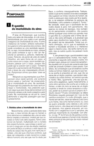 fi$
      Capitdo qUUYto - O Fristotelismo     renascentista e a revivescEncia d o Ceticismo                -

                                                   Deus, a confirma irrevogavelmente. Todavia,
                                                   sobre o que tenho duvidas 6 se estas asssr@es
                                                   n6o superam os limites naturais do homem, de
                                                   modo a pressupor algo aceito por f6 e revela-
                                                   do, e se estejam conformes 6s palavras de
                                                   Aristoteles, como sustenta o proprio S. Tom6s.l
                                                   Na verdade, dado que a autoridads de tdo
                                                   ilustre doutor 6 para mim grandissima, nBo
     da -imortalidade da alma                      apenas no campo do teologia, mas tambhm
                                                   no do pensamento aristotblico, ndo ousaria
                                                   afirmar qualquer coisa contra sua opinido; mas
       R tsss d s Pomponazzi, qus suscitou         o que direi eu o proporei sob a Forma de du-
 todo umo s&ris ds discussdas, C o do insus-       vida e ndo como afirma@o, e 6 prov6vel que
 tsntabilidods por pura rozdo s sm ssntido         pelos seus doutissimos seguidores a verda-
 cotsgorico do imortalichds do almo. R olmo        de poder6 ser-me desvelada. Sobre sua pri-
 ~ntslectlvodo homam, smboro rodicalmsn-           meira afirma@o, isto 6, que na rsalidade no
 ts superior 6 olmo sansitivo dos animais, ndo     homem a faculdade sensitiva e a intelectiva
 pods considsror-ss uma rsolidods sspora-          sejam a mesma coisa, ndo tenho nenhuma du-
 do, ou ssjo, tronscsndsnts ao corpo, porqua       vida; mas as outrcls quatro me parecem muito
 n60 pods conhecsr e ogir a ndo sar ma-            obscuras.
 dionts os sentidos s, portanto, msdionts o              E, em primeiro lugar, que tal ess&ncia seja
 corpo. Portonto, do ponto ds visto do razdo       por si e verdadeiramente imortal, mas impro-
 filosofico, slo sario formo ds um corpo, s        priamente e segundo csrto aspect0 mortal. E      m
 como nosca com o corpo, ossim tombhm po-          primeiro lugar, porque com raciocinios semelhan-
 rscario parscar com o corpo, porque ndo           tes bqueles com os quais ele sustenta esta tese
 pods ogir e subsistir ssm o corpo. TombQm         pode ser provada tamb6m a tese oposta. Com
 ssgundo o pansomanto d s Rristotslas, so-         efeito, do constata<doqua tal ess&ncia acolhe
 brs o boss d s umo intsrprsta@o difundi-          todas as formas materiais, que aquilo que nes-
 do, Pomponozzi ofirmo que dsvs "dizsr-se          to se acolhe 6 entendido em ato, que ndo se
 mortoI".                                          ssrve de um orgdo corporeo, que tende b eter-
       Molgrodo os orgumsntag6es qus Pom-          nidade e ds coisas divinas, se concluia que ela
 ponozzi oduz nests sentdo, els solisnto           6 imortal. Mas, igualmente, uma vez que ela,
 vdrios vszes o 'psrfums" ds imotsriolido-         como alma vegetativa, opera materialmente, e
 ds e imortolidods do olmo. No rsolidods,          como alma sensitiva ndo acolhe em si todas as
 Pomponozzindo pretandia de modo nenhum            formas, e alCm do mals se serve de um or960
 negar a imortal~dade,mos prstsndio ope-           corporeo e tende 6s coisas temporais e cadu-
 nos nsgor que ssto fossa dsmonstrdvsl com         cas, poder-se-6provar que ela 6 propria do fi-
 obsoluto csrtszo s ds modo cotsgor~co    palo      Iosofo n a t u r ~ lA ~
                                                                          . esta considera@o se refere
 roz6o. Na imortalidade se cr& por f6, como        Aristoteles naquela passagem do I livro do Ds
 dsmonstro o sagundo possogem qus oqui             partibus onimolium. E a outra dfirma$do, que a
 oprsssntomos.                                     mente vem de fora, deve ser referida a ela como
                                                   pura mente, n6o como mente humana; ou, caso
                                                   se queira entender como referida a ela como
                                                    mente humana, ndo deve ser tomada em senti-
1. Dcvidas sobre a imortalidade da alma            do absolute, mas apenas enquanto, em con-
      Naturalmente, sobre a verdade desta tese      front~  com a vegetativa e com a sensitiva, ela
[ou seja, a tese tomista de que no homem a          participa maiormente do divindade. Com efei-
alma sensitiva e a intelectiva sdo uma so subs-     to, no cap. 9"do IV livro do Da portibus animo-
t8ncia simples e individual, imortal por sua na-    lium se diz que apenas o homem & de natureza
tureza e mortal sob certo aspecto, forma subs-      ereta porque so ele participa de modo not6vel
tancial do homem, multiplicada com o numero         do d i ~ i n d a d e . ~
dos corpos humanos, que comega a existir jun-
to com o corpo por um ato de cria~do    imediata
por parte de Deus e continua a viver depo~s  do
                                                       'Torn65 da nqu~no,De un~tate~ntellectuscontra
morte do corpo] ndo h6 para mim nenhuma in-
                                                   overrontas pro&m~o
certeza, uma vez que a Escritura can8nic0, que        %st6teles. Fis~ca,hvro 1 1 , 7 . 1980 97-31
deve ser anteposta a todo raciocin~o expe-
                                         e             3Ar~stoteles. pornbus an~mohum,
                                                                  De                         hvro IV. 10 ( e nBo
rihncia humana uma vez qua nos f o ~   dado por    9). 6860 27-28
 