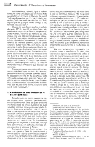 Primeira parte - 0 t     l ~ m a n i ~ m Renascen~a
                                               ea~



        Ndo admitirnos, todavia, que o homern               blema n60 possa ser resolvido de mod0 certo
sobreviva como alrna depois de sua rnorte, dado            a ndo ser por Deus. Todavia, ndo me parece
que ela tem um principio, e (I livro do Ds coslo)          justo nem conveniente que os homens perma-
"tudo aquilo que tem um principio tambbm tem                nqarn privados desta certeza. [. . .] Contudo, urna
            e Platdo, no Vlll livro das Leis, diz: "Tudo
urn f i ~ n " ; ~                                          vez que ele proprio tornou manifesto com a
aquilo que de qualquer modo cornqa a ser,                   palavra e com a obra que a alma & imortal -
tamb&m cessa de ~ e r " . ~                                corn a palavra, quando ameaGa os rnaus com o
        Quanto ao que depois se diz a proposito            fog0 eterno e prornete aos bons a vida eterna
do texto 1 7 O do livro VII da Mstafisico, ndo              (ele diz, com efeito: "Vinde, banditos de meu
condivido a resposta de Rlexandre que ai re-               Pai",e continua: We, malditos, para o Fog0 eter-
porta Rverrois, tirando-a de Temistio, ou seja,             n ~ " ecom a obra, quando no terceiro dia res-
                                                                    ),~
de que isso seja dito corn refer6ncia ao intelec-           suscitou do morte - o quanto d~fere luz ema
to ~ g e n t ecom efeito, o intelecto agente ndo
                  :~                                        relagio ao objeto lurninoso e a verdade em
Q forrna do homern; ao contr6ri0, diz-se em re-             rela@o ao verdadeiro e o quanto a causa infi-
fer6ncia ao intelecto possivel, que por vezes              nita 6 mais nobre que o efeito finito, tanto mais
entende, outras vezes ndo; corn efeito, ele se             eficazrnente isso dernonstra a irnortalidade da
corrompe a partir da corrupgio de algurna coi-             alma.
sa em SI, ou seja, da alma sensitiva corn a qua1                  Por isso, se h6 alguns argurnentos que
se ident~fica. realidade, Ar~stoteles ex-
                   Na                            se         parecern provar a rnortalidade da alma, eles
prime assim corn refer6ncia ao intelecto como              s6o falsos e apenas aparenternente justos, a
ele Q por si e n6o como & por acidente, como                partir do mornento que a primeira luz e a pri-
se dissesse que nada impede que sobreviva                   meira verdade nos demonstram o contrdrio; se
enquanto & intelecto, ndo enquanto & intelecto              alguns outros, depois, parecern provar sua imor-
humano, dado que j6 no I livro do Ds coslo fo~              talidade, eles s6o t6o verdadeiros e lurn~no-
dernonstrado que tudo aquilo que & gerado se               sos, mas n6o sdo a luz e a verdade. Por isso
corrompe.                                                   apenas esta & a via rnais segura, ndo desrno-
        E que exatamente este tenha sido o pen-             ron6vel e firme; as outras, 00 contr6ri0, estdo
sarnento de Aristoteles sobre a a h a hurnana,              todas sujeitas a incertezas. Rlbrn do mais toda
pode ser esclarecido tarnbhrn por rneio daque-             arte deve servir-se de rneios proprios e adap-
la passagern do livro X1 da Mstofisico, texto
                              I                             tados a si, pois de outro rnodo se desvia e ndo
39", onde escreve estas palavras: "Mas a feli-              procede segundo seus ditames, conforme dlz
cidade, em sua rnais alto forrna, a nos & conce-            Aristoteles no I livro do Rnolit~cos   ssgundos e
dido por breve tempo; naquela forrna & conce-               no I livro da €tica.1° Todav~a,que a alma seja
dido aos deuses como sterna, enquanto para                  irnortal & artigo de f&, como est6 no Simbolo
nos 6 coisa irnpo~sivel".~                                  dos Rpostolos e em Rtondsio, e por isso deve
                                                           ser dernonstrado corn os meios que sdo pro-
                                                            prios do f&; e o rnelo sobre o qua1 a f& se ba-
2. A imortalidade da alma i verdade de f
                                       i
                                                           sela 6 a revela<doe a escritura can8nica; ape-
   e n60 dt3 pura rat60
                                                            nas com seu auxil~o,portanto, verdadeira e
      Estando assim as colsas, parece-me de-                propriamente sernelhante verdade se deve
ver sustentar este argumento, perrnanecendo
salvo a doutrina rnais justa, de que o problema
da imortalidade da alma & suscetivel de duos         4Rr~st6teles. coelo. 1. 10, 279b 20-21
                                                                    De
solu<des opostas, corno o da eternidade do            SPlot~o, Republics (e n60 leis). VIII. 5460.
mundo. Parece-me,com efeto, que n6o se po-           R esta respato escrave Gregory: "No raal~doda,
                                                     '
dern aduzir argumentos de ordem natural que Rverro~s,       noqualo passagem, n6o folo, c~tnndo    Rlexondre,
concluarn com absoluta certeza que a alrna seja de lntelecto ogente, mas de '~ntellectus
                                                 de                                         odeptus', e o lsso
                                                     Foto Rlexondre se rafere, tanto no comantdr~o Me- b
imortal, e rnuito menos que seja mortal, corno tafisico (Rlexondr~   Aphrodisi~ns~s RristotelnMetophpco
                                                                                    In
declararn mu~tissirnos   doutores que tamb&m commentorio, ad. M . Hoyduck, nos 'Commentorlo in Rr~sto-
sustentam sua imortal~dade. isso n6o me telem groeca', vol 1, p. 678 r. 4). como no De animo (ed
                                Por
preocupei em responder 2.1 outra tese, coisa j6  Bruns., pp. 90r. 13-91 r. 44); mos tombbm Q verdode que
                                                 Rverro~s onimo, Ill, comm. 36, digr. pors II) ohrmo que o
                                                           (De
feita por outros e, em particular, de modo arn- 'intellectus odeptus' de Rlexondre n6o Q mas queo Ink-
plo, exaustivo e s&rio por S.Tombs.              lecto ogente no oto em que este mforrno o ~ntelacto    mote-
      Por isso d~rei,corno Plat60 no livro I das r~ol" 714; n. 52)
                                                       (p.
l e a que apenas a Deus foi dado fornecer a          'Rr1st6telas.Metofism, hvro Xll, 7, 1072b 14-16.
                                                        PIot60, leis, I. 641
certezo daquilo sobre o que muitos di~cordam;~ 'Moteus 25.54.41 d
pois, de fcto, tantos homens ilustres estdo em        'ORr~s~oteles, Rnoliticos segundos. hvro 1, 7. 750 36-
desacordo entre si, que eu penso que este pro- 74b 21, Etica a Nic8maco. Ivro I, 75n 10980 26-32.
 