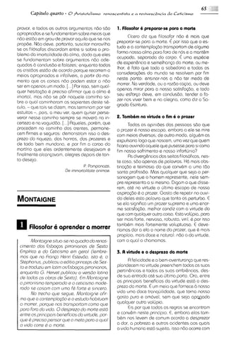 Capitulo quarto - 6 Fvistotelismo venascentista e a vevivescEncia do Ltirismo

provar, e todos os outros argumentos n60 560           1. Filosofar 6 preparar-se para a morts
aproprrados e se fundamentam sobre melos que
                                                             Cicero dlz que filosofar n6o 6 mais que
n6o esttio em grau de provar aquilo que se nos
                                                       preparar-se para a morte. € por isso que o es-
propde. N60 deve, portanto, suscitar maravilha
                                                       tudo a a contempla~60    transportam de alguma
se os filosofos discordam entre SI sobre o pro-
                                                       forma nossa a h a para fora de nos e a mant&m
blema da imortalidade da alma, dado que eles
                                                       ocupada, separada do corpo. € uma esp&cie
se fundamentam sobre argumentos n6o ade-
                                                       de experi&nclae semelhanp da morte; ou me-
quados 6 conclus60 e falazes; enquanto todos
                                                       Ihor, & fato que toda a sabedorra e todas as
os cristdos esttio de acordo porque recorrem a
                                                       considera@es do mundo se resolvem por fim
meios aproprlados e infaliveis, a partir do mo-
                                                       neste ponto: ensinar-nos a n6o ter medo de
mento que as coisas n60 podem estar a n6o
                                                       morrer. No verdade, ou a raztio cocoa, ou deve
ser em apenas um modo.     [. .IPor isso, sem qual-
                                                       apenas mirar para a nossa satisfa$30, e todo
quer hes~ta@o preciso afirmar que a alma 6
                 6
                                                       seu esfor~o  deve, em conclustio, tender a fa-
imortal, mas n6o se p8r naquele caminho so-
                                                       zer-nos viver bem e na alegr~a,  corno diz a Sa-
bre o qua1 caminharam os sapientes desk s&-
                                                       grada Escritura.
culo, - que tais se dizem, mas termlnam por ser
estultos -, pols, a meu ver, quem quiser perse-
verar nesse camlnho sempre se mover6 na in-            2. Tambim na virtuds o fim io prazsr
certeza e na vaguid6o. [. . .] Rqueles, porhm, que            Todas as opinides das pessoas s6o que
procedem no caminho dos crentes, permane-              o prazer & nosso escopo, embora a ele se mire
cem firmes e seguros: demonstram isso o des-           com meios diversos; de outro modo, algu&mas
prezo da riqueza, das honras, dos prazeres e           exputsaria logo que nascem, umo vez qua quem
de todo bem mundano, e por fim a coroa do              ficaria ouvindo aquele que pusesse para si como
martirio qua eles ardentemente desejavam e             fim nosso sofrimento e nosso infortirnio?
finalmente alcanpvam, alegres depois de tan-                  Rs diverg&nc~as seitas filosof~cas,
                                                                             das                     nes-
to desejo.                                             ts caso, stio apenas de palavras. H6 mais obs-
                                      P. Pomponazzi,   tinaq3o e teimosia do que conv&m a uma tdo
                          L k ~rnrnortalitate
                                            onirnoa.   santa profisstio. Mas qualquer que seja o per-
                                                       sonagem que o homem represente, nele sem-
                                                       pre representa a si mesmo. Digam o que disse-
                                                       rem, at& na virtude o irltlmo escopo de nossa
                                                       aspira<bo6 o prazer. Gosto de rspetlr no ouvi-
                                                       do deles esta palavra que tanto os perturba. E
                                                       se ela significa um prazer supremo e uma enor-
                                                       me satisfo@o, melhor condiz com a virtude do
                                                       que com qualquer outra coisa. Esta volirpia, para
                                                       ser mais forte, nervosa, robusta, viril, 6 por isso
                                                       tamb&m mars fortemente voluptuosa. E deve-
      Filosobr aprcndcr a rnorrcr                      riamos dar a ela o nome do prazer, que 6 mais
                                                       propicio, mais doce e natural: n6o o da vlrtude.
        Montoignesituo-seno quodro do renas-           com o qua1 a chamamos.
 cimento dos Esbo<os pirronianos de Sexto
 Empirico s do Ceticismo em gerol (Iembre-             3. A virtude e o desprszo da morts
 rnos que no Frongo Henri EstevLio, isto 8, o
 Stephonus, publicou o editio princeps de Sex-               R felicidade e a bem-aventuranga que res-
 to e troduziu em lotim os Esbo~os pirronlanos,        plandecem na virtude preenchem todas as suas
 enquonto G. Hervet publicou o versdo lotino           pertin&nclase todas as suas ambi&ncias,des-
 de todos os obros de Sexto). E Montoigne
                                  m                    de sua entrada at8 sua irltima porta. Ora, entre
 o pirronismo temperodo a o ceticismo mode-            os principais baneficios da virtude est6 o das-
 rodo se cosom corn umo F Forte s sincero.
                             d                         prezo do morte. € um meio que fornece 6 nossa
        No trecho que segue, Montoigne ofir-           vida uma doce tranquilidade, que torna nosso
 mo que o contemplo@o e o estudo hobituom              gosto puro e am6vel, sem que seja a p ~ g a d a
 o morrer, porque nos tronsportom corno qus            qualquer outra volirpia.
 poro Foro do vido. 0desprezo do morte estd                  €15 que todas as regras se encontram
                                                                 por
 entre os principois bensfcios c/o virtude,por-        e conv&m neste principio. E, embora elas tam-
 que 8 preciso pensor que o msto poro o quo1           b&m nos Ievem de comum acordo a desprezar
 o vido corre 8 o morte.                               a dor, a pobreza e outros acidentes aos quais
                                                       a vlda humana est6 sujeita, isso n60 ocorre com
 