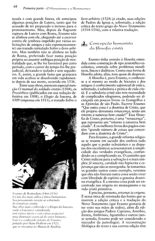 68
       Primeira parte - 8tl~~wmnismoa RenascenCa
                                   e



nuada e com grande fineza, ele antecipou        livre-arbitrio (1524) ja citado, suas ediqoes
algumas posigoes de Lutero, tanto que foi       de Padres da Igreja e, sobretudo, a ediqiio
acusado de ter preparado o terreno para o       critica do texto grego do Novo Testamento
protestantismo. Mas, depois da flagrante        (1514-1516), com a relativa traduqiio.
ruptura de Lutero com Roma, Erasmo niio
se alinhou com ele, chegando at6 a escrever
contra ele (embora impelido por varias so-
licitaqoes de amigos e niio espontaneamen-            ConcepC6o humanists
te) um tratado intitulado Sobre o livre-arbi-         d a filosofia crist6
trio. Mas tambkm niio se alinhou a o lado
de Roma, preferindo ficar numa posiqiio
propria ao assumir ambigua posiqiio de neu-           Erasmo tinha aversiio a filosofia enten-
tralidade que, se lhe foi favorivel por certo   dida como construqiio de tip0 aristotklico-es-
periodo, com o correr do tempo foi-lhe pre-     colastico, centrada sobre problemas metafi-
judicial, deixando-o isolado e sem seguido-     sicos, fisicos e dialkticos. Contra essa forma de
res. E, assim, a grande fama que granjeara      filosofia adota, alias, tons quase de desprezo.
em vida acabou se dissolvendo rapidamen-              A filosofia 6 , para Erasmo, o conhecer-
te depois de sua morte, ocorrida em 1536.       se a si mesmo ao mod0 de Socrates e dos
      Entre suas obras, merecem especial men-   antigos: k conhecimento sapiencial de vida e,
qiio 0 manual d o soldado cristzo (1504), os    sobretudo, k sabedoria e pratica de vida cris-
Prove'rbios (publicados em sua redaqiio de-     t2. E a sabedoria cristii niio tem necessidade
finitiva em 1508), o Elogio da loucura, de      de complicados silogismos, podendo ser al-
1509 (impressa em 1511), o tratado Sobre o      canqada em poucos livros: os Evangelhos e
                                                as Epistolas de siio Paulo. Escreve Erasmo:
                                                "Que outra coisa k a doutrina de Cristo, que
                                                ele proprio denomina renascenGa, sen50 um
                                                retorno a natureza bem criada?" Essa filoso-
                                                fia de Cristo, portanto, i uma "renascenqa",
                                                que representa um "retorno a natureza bem
                                                criada". E os melhores livros dos pagiios con-
                                                t&m "grande numero de coisas que concor-
                                                dam com a doutrina de Cristo".
                                                      Para Erasmo, a grande reforma religio-
                                                sa se resume em sacudir dos ombros tudo
                                                aquilo que o poder eclesiastico e as dispu-
                                                tas dos escolasticos acrescentaram simpli-
                                                cidade das verdades evangklicas, confun-
                                                dindo-as e complicando-as. 0 caminho que
                                                Cristo indicou para a salva@o 6 o mais sim-
                                                ples: fe' sincera, caridade niio hipocrita e es-
                                                peran~a niio se envergonha. Se tomarmos
                                                           que
                                                os grandes santos como exemplo, veremos
                                                que eles niio fizeram outra coisa sen50 viver
                                                com liberdade de espirito a genuina doutri-
                                                na evangklica. E a mesma coisa pode ser en-
                                                contrada nas origens no monaquismo e na
                                                vida +st5 primitiva.
                                                      E preciso, portanto, retornar as origens.
                                                E nessa otica de retomada das fontes que se
                                                inserem a ediqiio critica e a traduqio do
                                                Novo Testamento (que Erasmo gostaria de
                                                ter visto nas miios de todos), alkm da edi-
                                                qiio dos antigos Padres: Cipriano, Arnobio,
                                                Ireneu, Ambrosio, Agostinho e outros (nes-
                                                se sentido, Erasmo pode ser considerado o
                                                iniciador da patrologia). A reconstruq50
                                                filologica do texto e sua correta ediqiio d m
 
