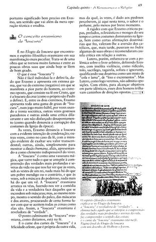 portanto significado bem precis0 em Eras-           mas da qual, as vezes, C dado aos piedosos
mo, um sentido que vai alCm da mera ope-            perceberem, ja aqui nesta terra, o sabor e o
raq5o tCcnica e erudita.                            perfume, pelo menos por breve momento.
                                                          A rigidez com que Erasmo criticou pa-
                                                    pas, prelados, eclesiasticos e monges do seu
      O conceit0       erasmiano                    tempo e certos costumes dominantes na Igre-
      d e "lowzMraN                                 ja, bem como certas afirmaqdes doutrina-
                                                    rias que fez, valeram-lhe a avers50 dos ca-
                                                    tolicos, que, mais tarde, puseram no Index
      E no Elogio da loucura que encontra-          algumas de suas obras e recomendaram cau-
mos o espirito filosofico erasmiano em sua          tela critica em relaq5o a outras.
manifestaq50 mais peculiar. Trata-se de uma               Lutero, porCm, enfureceu-se com a po-
obra que se tornou muito famosa e entre as          kmica sobre o livre-arbitrio, definindo Eras-
poucas obras suas que ainda hoje se kem             mo, com insolita violencia, como ridiculo,
de bom grado.                                       tolo, sacrilego, tagarela, sofista e ignorante,
      0 que C essa "loucura"?                       qualificando sua doutrina como um misto de
      N5o C ficil individua-la e defini-la, da-     "cola e lama", de "lixo e excrementos". Mas
do que Erasmo a apresenta em extensa ga-            Lutero, como logo veremos, n5o admitia opo-
ma, que vai do extremo (negativo)em que se          siqdes. Com efeito, para alcanqar objetivos
manifesta a pior parte do homem, ao extre-          em parte identicos, esses dois homens trilha-
mo oposto, que consiste na fC em Cristo, que        vam caminhos de direqdes opostas.           P I
C a loucura da cruz (corno o proprio s5o Paulo
a define). E, entre os dois extremos, Erasmo
apresenta toda uma gama de graus de "lou-
cura", num jogo muito habil, por vezes usan-
do a ironia socratica, outras vezes gostosos
paradoxos e outras ainda uma critica dila-
cerante e um n50 disfarqado desapontamen-
to (corno quando denuncia a corrupqiio dos
costumes da Igreja da Cpoca).
       As vezes, Erasmo denuncia a loucura
com a evidente intenqzo de condenaq50; ou-
tras vezes, como no caso da fC, com a inten-
q5o evidente de exaltar seu valor transcen-
dental; outras, ainda, simplesmente para
mostrar a ilusiio bumana, alias, apresentan-
do-a como elemento indispensavel do viver.
       A "loucura" C como uma vassoura ma-
gica, que varre tudo o que se antepde a com-
preens50 das verdades mais profundas e se-
veras da vida ou que nos faz ver que as vezes,
sob as vestes de um rei, nada mais ha do que
um pobre mendigo ou o contrario, e que as
vezes, sob a miscara do poderoso, nada mais
h i do que um vil. A "loucura" erasmiana
arranca os vCus, fazendo-nos ver a comCdia
da vida e a verdadeira face daqueles que se
escondem sob mascaras; mas, ao mesmo tem-
po, mostra o sentido do palco, das mascaras
e dos atores, procurando de certa forma fa-         0 espirrto frlostific-o            c~ils~ni~l~lo

zer com que se aceitem todas as coisas como
elas s5o. Assim, a "loucura" erasmiana 6
                                                    csplrc-'1-sc, I I O    Elogio J a l o u c u r ; ~ :
                                                                        l ~Ji'l'liioj.Lz(
                                                    ' I L ~ l o ~ ~ i; 1.6'1 ~ ' l
                                                                  " ~                            1 L ' l ~ ~ ~ d l l.'. l ' s
                                                                                                   ~                 ll         -
                                                    c ~ l i ~ ~t ~ i d tlql4i/o q l t r sc3 r ~ z t c ~ / ) '7 kc, ~ o t i 1 / ) r c c ~ 1 1 ~ 2 0
                                                                 ~ ~o~ rr                                   (
reveladora de "verdade".                            '/'IS l~Prii'zci(5111111s / ~ r o f l l t l t ~6, s1,1 lc>I.lls i l l l
                                                                                                    ~ls           [             h   ,
       0 ponto culminante da "loucura" eras-        f;rz c o i n / ~ r i ~ e r ~ oi e r
                                                                                 t sc~rrtitio  iiirs s o i s l l s ;
 miana, como diziamos, esta na fC.                  c o ~ 1 1 1 1 1 ~ z " l o 1 i ~ l l r ~C " ~ I T I I ~ost'i I1 / 1 1 fb.
                                                                   dt                      z Y                 I ~
       E o cume dos cumes da "loucura" C a          PLigina f;lld/ tio 1-logio J a l o u c u r a
 felicidade celeste, que C propria da outra vida,   COIH 1 1Z I ! ~ S C ' I ZdeO ~ 0 / ~ ~ 1 ' ]Olfl'171.
                                                            4i                    /J ~             0111
 