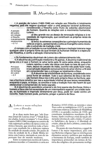 II. MartiM       ~   Lutero
                                                      O



       * A nosicSo de Lutero (1483-1546) em relacao aos filosofos e totalmente
 negativa]       ele negava qbalquer valor a uma' pesquisa racional autbnoma,
                   considerando a filosofia como fruto da soberba abominavel
  A posi~so        d o homem. Quanto 3s relasties com o movimento humanista,
  de Lutero        Lutero:
  em rela~do            a) deu grande voz ao desejo de renova~ao     religiosa e 2 ne-
                                                                                  I
  a fi~osofia      cessidade de regeneragao, que constituem as proprias raises da
  e ao pensamento Renascen~a;
  renascentista         b) levou as extremas conseqijCncias o principio humanista da
  + 2 1-2          valta 4s origens, apresentando a volta ao Evangelhocomo revolu-
                   ~a"o sub versa"^ da tradiciio cristk
                       e
       c) rompeu com a tradisiio na sua totahdade, porque a teologia luterana nega
 qualquer valor a propria fonte da qua1 brotam as humanae litterae e a especula-
 @o filosofica, e confia a salva@o inteiramente a fe.

                                          e Lutero d o substancialmente trCs.
                                                       penas. A doutrina tradicional da
                                                        fe como pelas obras, enquanto
                                                       s com base na tese de que o ho-
                                                         ,sozinho nao pode fazer nada,
                                                  lusivamente do amor divino: a fe esta
                                                  regar-se totalmente a Deus.
                                                  ilidade da Escritura, considerada como
                                                  do o que sabemos de Deus e da rela-
                                               dito pelo prbprio Deus na Escritura: ape-
                                              dade infalivel de que temos necessidade,
                                              e toda a tradi@o mais nil0 fazem do que
                                                 I do livre exame das Escrituras. Entre o
                                                  e
                                               m intermediario especial: um cristao isola-
                                               nte por Deus, pode ter raza"o contra u m
                                               pregar a palavra de Deus.



 1
d' 1        e
       L~tero         SMQS      veIaC&s          Romanos (1515-1516), as noventa e cinco
                                                 Teses sobre as indulgBncias (1517), as vinte
       corn   cl   filosoficl
                                                 e oito teses relativas i Disputa de Heidelberg
                                                 (1518) e os grandes escritos de 1520, que
     J i se disse muito bem que "ubi Eras-       constituem verdadeiros manifestos da Re-
mus innuit ibi Luterus irruit" ("Onde Eras-      forma: Apelo a nobreza cristii da napio ale-
mo aludiu, Lutero irrompeu"). Com efeito,        mii pela reforma do culto cristiio, 0 cativei-
Lutero (1483-1546)irrompeu no cenirio da         ro babil6nico da lgreja e A liberdade do
vida espiritual e politica da tpoca como au-     cristiio, altm do Servo arbitrio, contra Eras-
tEntico furaciio, que envolveu toda a Euro-      mo, em 1525.
pa e cujo resultado foi a dolorosa ruptura             Do ponto de vista historico, o pspel de
da unidade do mundo cristiio. Do ponto de        Lutero t da maior importincia, pois com
vista da unidade da ft, a Idade Mtdia ter-       sua Reforma religiosa logo se entrela~aram
mina com Lutero, iniciando-se com ele im-        elementos sociais e politicos que mudaram
portante fase d o mundo moderno.                 a fisionomia da Europa, sendo tambtm de
      Entre os numerosos escritos de Lutero,     importincia primordial em termos de his-
podemos recordar: o Comentario a carta aos       t6ria das religi6es e do pensamento teol6gi-
 