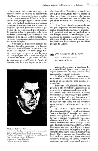 71
                                        Capitulo quinto - A RenascenGae a Religi60

co. Entretanto, Lutero merece um lugar tam-      z20. Para ele, a filosofia era v5 sofistica-
bem em termos de historia do pensamento          $20 e, pior ainda, fruto daquela absurda e
filosofico, seja porque verbalizou a instiin-    abominavel soberba propria do homem
cia de renovaggo que os filosofos da Cpoca       que quer basear-se em suas proprias for-
fizeram valer, seja por algumas valtncias te6-   gas e n5o na unica coisa que salva, isto C,
ricas (sobretudo de carater antropologico e      a fi.
teologico) intrinsecas ao seu pensamento               Nessa optica, Aristoteles parece-lhe co-
religioso, seja ainda pelas consequtncias que    mo que a expressgo de certa forma paradig-
o novo tip0 de religiosidade por ele suscita-    matica dessa soberba humana. 0 unico filo-
do exerceu sobre os pensadores da Cpoca          sofo que n i o t inteiramente envolvido nessa
moderna (por exemplo, sobre Hegel e Kier-        condenaqio parece ser Ockham; mas, pre-
kegaard) e da Cpoca contemporiinea (por          cisamente ao separar e contrapor f e reli-
                                                                                      C
exemplo, certas correntes do existencialismo     giio, fora Ockham que, sob certos aspec-
e da nova teologia).                             tos, abrira urn dos caminhos que levariam i
      A posiqio de Lutero em relaggo aos         posiqio de Lutero.
filosofos i totalmente negativa: a descon-
fianqa nas possibilidades de a natureza hu-
mana salvar-se por si sd, sem a graga divi-
na (como logo veremos), levaria Lutero a               As  r e l a G ~ e de L u t e r o
                                                                          s
n2o dar qualquer valor a uma investiga@o
racional autdnoma, a qualquer tentativa                corn o p e n s a r n e n t o
de examinar os problemas de fundo d o                  renascentista
homem corn base no logos, na pura ra-

                                                      Vejamos brevemente a posiq5o de Lu-
                                                 tero no iimbito da Cpoca renascentista, para
                                                 depois examinar os nucleos centrais de seu
                                                 pensamento religiose-teologico.
                                                      As relagdes de Lutero com o movimen-
                                                 to humanista ja estio bastante claras (e, em
                                                 parte, ja as antecipamos com algumas ob-
                                                 servaldes).
                                                      a ) Por um lado, ele verbaliza com voz
                                                 potente e at6 prepotente aquele desejo de
                                                 renova@o religiosa, aquele anseio de re-
                                                 nascimento para uma nova vida e aquela
                                                 necessidade de regenera@o que constitu-
                                                 em as proprias raizes da Renascenga. E,
                                                 desse ponto de vista, a Reforma protestan-
                                                 te pode ser vista como um dos resultados
                                                 desse grande e multiforme movimento es-
                                                 piritual.
                                                       b) Alim disso, Lutero retoma e leva as
                                                 ultimas consequhcias o grande principio do
                                                 "retorno as origens", ou seja, do retorno as
                                                 fontes e aos principios, que os humanistas
                                                 haviam procurado realizar pel0 retorno aos
                                                 classicos, que Ficino e Pico pretendiam me-
                                                 diante o retorno aos prisci theologi ( i s ori-
                                                 gens da revelagio sapiencial: Hermes, Orfeu,
                                                 Zoroastro, a cabala) e que Erasmo ja apon-
                                                 tara claramente no Evangelho e n o p e n -
                                                 samento das origens cristis e dos Padres da
                                                 Igreja. Mas o retorno a o Evangelho, que
                                                 Erasmo havia procurado fazer mantendo
                                                 equilibrio e medida, em Lutero torna-se re-
                                                 volu@o e subvers20: tudo aquilo que a tra-
 