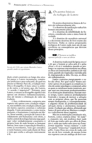 72
        Prirneira parte - O t l u w n n i ~ m o
                                              e   a Renascencn




                                                              0 s pontos doutrinirios basicos de Lu-
                                                        tero S ~ substancialmente tris:
                                                                  O
                                                              1)a doutrina da justificagio radical do
                                                        homem unicamente pela fb;
                                                             2) a doutrina da infalibilidade da Es-
                                                        critura, considerada como a unica fonte de
                                                        verdade;
                                                              3) a doutrina do sacerdocio universal
                                                        e a decorrente doutrina do livre-exame das
                                                        Escrituras. Todas as outras proposig6es
                                                        teologicas de Lutero nada mais siio do que
                                                        corolarios ou conseqiiincias que derivam
                                                        desses principios.

                                                                    0hornern se justifica
                                                        apenas r e l a   f.e
                                                                          i    sem a s obras


                                                                A doutrina tradicional da Igreja era e C
                                                        a de que o homem se salva pela fe' e pelas
                                                        obras: a fC so C verdadeira quando se pro-
                                                        longa e se expressa concretamente nas obras;
                                                        as obras S ~ testemunhos autinticos de vida
                                                                        O
                                                        cristi, quando s i o inspiradas e movidas pela
                                                        f i , impregnando-se dela. Ou seja, as obras
digiio cristii construira ao longo dos s k u -          S ~ indispensaveis.
                                                               O
10s parece a Lutero incrustagiio, constru-                      Lutero contestou energicamente o va-
giio artificiosa e peso sufocante, do qual era          lor das obras. Por qua1 razao? Vamos assi-
precis0 se libertar. Para ele, a tradigiio mor-         nalar apenas de passagem as complexas ra-
tifica o Evangelho. E mais: uma C a antite-             z6es de carater psicologico e existencial, sobre
se do outro, a tal ponto que, diz Lutero,               as quais os estudiosos muito insistiram, por-
"o acordo 6 impossivel". Portanto, para                 que aqui nos interessam predominantemen-
Lutero, o retorno ao Evangelho significa niio           te as motivag6es doutrinarias. Durante mui-
apenas urn dristico redimensionamento,                  to tempo, Lutero sentiu-se profundamente
mas at6 mesmo a eliminagiio do valor da                 frustrado e incapaz de merecer a salvaqio
tradi~iio.                                              com as proprias obras, que lhe pareciam
      c) Isso, evidentemente, comporta uma              sempre inadequadas, e, conseqiientemente,
ruptura niio apenas com a tradigiio religio-            a angustia diante da problematicidade da
sa, mas tamb6m corn a tradigiio cultural, que           salvaqio eterna o atormentou incessante-
em muitos asuectos constituia o substrato               mente. A soluq80 que adotou, afirmando que
daquela. Como pensamento e como teoria,                 basta a fC para salvar-se, libertou-o comple-
portanto, o humanism0 C rejeitado em blo-               ta e radicalmente dessa angustia.
co. Nesse sentido, a posigiio de Lutero C de-                   Mas eis as motivaq6es conceituais: nos,
cididamente anti-humanista: com efeito, o               homens, somos criaturas feitas "do nada"
nucleo central da teologia luterana nega qual-          e, enquanto tais, niio podemos fazer nada
quer valor verdadeiramente construtivo B                de b o m que tenha valor aos olhos de peus,
dropria fonte de onde brotam as humanae                 isto e, nada que tenha valor para nos trans-
litterae, bem como i especulagao filosofica,            formar naquelas "novas criaturas" e reali-
como j i recordamos, visto que considera                zar aquela "renascen~a"  exigida pelo Evan-
a raziio humana como nada diante de Deus                gelho. Como Deus nos criou do nada com
e visto que confia a salvagiio inteiramente
. -.
                                                        um ato de livre vontade, da mesma forma
a fe.                                                   nos regenera com ato analog0 de livre von-
 