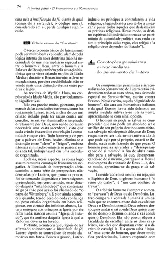 cura nela a justificapio da fe', diante da qual   induziu os principes a controlarem a vida
(como ele a entende), o c6digo moral,             religiosa, chkgando a t i a exorti-10s a amea-
considerado em si, perde qualquer signifi-        gar e punir todos aqueles que desleixavam
cado.                                             as maticas religiosas. Desse modo. o desti-
                                                  no ;spiritual d; individuo tornavaLse patri-
                                                  m6nio da autoridade politica, nascendo as-
                                                  sim o principio cuius regio, eius religio ("a
                                                  religiio deve depender do Estado").
       0 terceiro ponto basico do luteranismo
pode ser muito bem explicado, alCm de pela
logica interna da nova doutrina ( n i o ha ne-
cessidade de um intermediirio especial en-              ConotaG6es pessimistas
tre o homem e Deus, entre o homem e a                   e iwa~ionalistas
Palavra de Deus), tambCm pela situagio his-
torica que se viera criando no fim da Idade
MCdia e durante o Renascimento: o clero se
mundanizara, perdera credibilidade, n i o se
vendo mais uma distingio efetiva entre pa-              0 s componentes pessimistas e irracio-
dres e leigos.                                    nalistas do pensamento de Lutero estio evi-
       As revoltas de Wyclif e Huss, no cre-      dentes em todas as suas obras, mas de mod0
pusculo da Idade MCdia, s i o particularmen-      especial no Servo-arbitrio, escrito contra
te significativas.                                Erasmo. Nesse escrito, aquela "dignidade do
       N i o era precis0 muito, portanto, para    homem", t i 0 cara aos humanistas italianos
extrair dai as conclus6es extremas, como fez      e da qual Erasmo havia sido defensor, em
justamente Lutero, isto i, a idCia de que um      ampla medida subverte-se inteiramente,
cristio isolado pode ter razio contra um          apresentando-se com sinal oposto.
concilio, se estiver iluminado e inspirado              0 homem so pode se salvar se com-
diretamente por Deus, n i o sendo portanto        preender que n i o pode em absoluto ser o
necessiria uma casta sacerdotal, visto que        artifice de seu proprio destino: com efeito,
cada cristio t sacerdote em relagio h comu-       sua salvagio niio depende dele, mas de Deus;
nidade em que vive. Todo homem pode pre-          enquanto estiver tolamente convencido de
gar a palavra de Deus. Assim, elimina-se a        que pode agir por si proprio, estara se ilu-
disting2o entre "clero" e "leigos", embora        dindo, nada rnais fazendo do que pecar. 0
n i o seja eliminado o ministkrio pastoral en-    homem precisa aprender a "desesperan-
quanto tal, indispensavel em uma socieda-         qar-se de si mesmo" a fim de abrir cami-
de organizada.                                    nho para a salvagio, ja que, desesperan-
       Todavia, nesse aspecto, as coisas logo     gando-se de si mesmo, entrega-se a Deus e
assumiram uma conotag20 francamente ne-           tudo espera da vontade de Deus - e, des-
gativa. A liberdade de interpretagio abriu        se modo, aproxima-se da graga e da sal-
caminho a uma sCrie de perspectivas n i o         vaqio.
desejadas por Lutero, que, pouco a pouco,               Considerado em si mesmo, ou seja, sem
foi se tornando dogmatic0 e intransigente,        o Espirito de Deus, o g h e r o humano C "o
pretendendo, em certo sentido, estar dota-        reino do diabo", t "um caos confuso de
do daquela "infalibilidade" que contestara        trevas".
ao papa ( n i o por acaso foi chamado de "o             0 arbitrio humano e sempre e somen-
papa de Wittenberg"). E pior ainda aconte-        te "escravo": de Deus ou do Dem6nio. Lu-
ceu quando, tendo perdido toda confianqa          tero compara a vontade humana a urn ca-
no povo cristiio organizado em bases reli-        valo que se encontra entre dois cavaleiros:
giosas, em virtude dos infinitos abusos, Lu-      Deus e o Dembnio; tendo Deus sobre o dor-
tero entregou aos principes a Igreja por ele      so, quer andar e vai aonde Deus quiser; ten-
reformada: nasceu assim a "Igreja de Esta-        do no dorso o Dembnio, anda e vai aonde
do", que C a antitese daquela Igreja i qual a
                                       i          quer o Dem6nio. Ela n i o possui sEquer a
Reforma deveria ter levado.                       faculdade de escolher entre os dois cava-
       Portanto, aconteceu que, depois de ter     leiros, s20 eles que disputam entre si o di-
afirmado solenemente a liberdade da fb,           reito de cavalgi-la. E a quem acha "injus-
Lutero depois se contradisse de mod0 cla-         ta" essa sorte do homem, que desse mod0
moroso nos fatos. Pouco a pouco, Lutero           fica predestinado, Lutero responde com
 