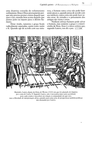 75
                                           Capitulo quinto - $ R r n a s c e n G n e n Rrl~cJ~do


uma doutrina extraida d o voluntarismo              reza, o homem outra coisa niio pode fazer
ockhamista: Deus C Deus precisamente por-           senio pecar; e, quando pensa de acordo com
que n i o precisa prestar contas daquilo que        seu intelecto, outra coisa n i o pode fazer se-
quer e faz, estando bem acima daquilo que           n i o errar. As virtudes e o pensamento dos
parece justo ou injusto para o direito hu-          antigos s i o vicios e erros.
mano.                                                     Nenhum e s f o r ~ ohumano pode salvar
      Desse modo, natureza e graqa ficam            o homem, mas somente a graGa e a miseri-
radicalmente separadas, assim como raziio           cordia de Deus. Essa C a unica certeza que,
e fC. Quando age de acordo com sua natu-            segundo Lutero, nos d5 a paz. P '          a




         Martinho Lutero diante da Dieta de Worms (1.521) e m que foi afastado d o lmpkrio
            por conta de Carlos V. Segundo Lutero, ndo e' necessaria uma casta sacerdotal,
                                                           a
                 pois cada cristiio d sacerdote e m rela~iio comunidade e m que vive,
   mas a liberdade de interpreta@o abriu caminho para u m a se'rie de perspectivas tamhkm politicas
                                        ndo deseiadas por Lutero.
 