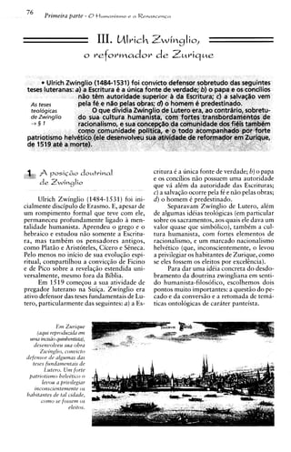 76
         Primeira parte - O t l w n a n i s t n ~
                                                e   a Renas~en~a




                                 III. Mlrich Z w i ~ ~ l i o ,




                                                         critura C a unica fonte de verdade; 6) o papa
                                                         e os concilios n5o possuem uma autoridade
                                                         que v alim da autoridade das Escrituras;
                                                               A
                                                         c) a salvaq5o ocorre pela f6 e n5o pelas obras;
      Ulrich Zwinglio (1484-1531) foi ini-               d) o homem C predestinado.
cialmente discipulo de Erasmo. E, apesar de                    Separavam Zwinglio de Lutero, alCm
um rompimento formal que teve com ele,                   de algumas idiias teologicas (em particular
permaneceu profundamente ligado a men-                   sobre os sacramentos, aos quais ele dava um
talidade humanista. Aprendeu o grego e o                 valor quase que simbolico), tambCm a cul-
hebraico e estudou niio somente a Escritu-               tura humanista, com fortes elementos de
ra, mas tambCm os pensadores antigos,                    racionalismo, e um marcado nacionalismo
como Plat50 e Aristoteles, Cicero e S2neca.              helvitico (que, inconscientemente, o levou
Pelo menos no inicio de sua evoluqiio espi-              a privilegiar os habitantes de Zurique, como
ritual, compartilhou a convicq50 de Ficino               se eles fossem os eleitos por excelhcia).
e de Pico sobre a revelaqiio estendida uni-                    Para dar uma idCia concreta do desdo-
versalmente, mesmo fora da Biblia.                       bramento da doutrina zwingliana em senti-
      Em 1519 comeqou a sua atividade de                 do humanista-filosofico, escolhemos dois
pregador luterano na Suiqa. Zwinglio era                 pontos muito importantes: a quest50 do pe-
ativo defensor das teses fundamentais de Lu-             cad0 e da convers5o e a retomada de tema-
tero, particularmente das seguintes: a ) a Es-           ticas ontologicas de carater panteista.


              Em Zurrque
      (aqut reproduztda em
   utrn mc~srioquznhmtrsta),
     desenvolueu suu obra
       Zwinglzo, conutcto
 tiefensor de algumas das
    teses fundanzentats de
         Lutero. U m forte
   patrrotrsmo heludt~co  o
        leuou a przurlegrar
     ~nconsczentemente   os
 hab~tantes tul czdade,
             de
        como se fossem os
                    elertos.
 