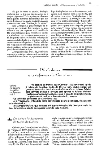No que se refere ao pecado, Zwinglio         logo Zwinglio deu sinais de autonomia, n5o
reafirma que ele tem sua raiz no amor de si        cessou nem mesmo com a sua morte, que
proprio (egoismo).Tudo aquilo que o homem          ele assim comentou: "Zwinglio teve o fim
faz enquanto homem C determinado por esse          de um assassin0 (...); ameaqou com a espa-
amor de si proprio, sendo, portanto, pecado.       da e teve a sorte que merecia." Lutero afir-
A convers5o C uma "iluminag50 da mente".           mara solenemente (com as palavras do Evan-
      Para Zwinglio, a predestinag50 se in-        gelho) que "quem usar a espada, perecera
sere em um context0 determinista, e i con-         ~ e l espada", pois a espada n5o deveria ser
                                                         a
siderada um dos aspectos da Providtncia.           usada em defesa da religiiio. Mas depois se
Ha um sinal seguro para reconhecer os elei-        contradisse gravemente: ja em 1525 ele exor-
tos, sinal que, precisamente, consiste em ter      tara Filipe de Hessen a reprimir com san-
f6. Enquanto eleitos, os fiCis s5o todos iguais.   gue os camponeses revoltados sob a lideran-
A comunidade dos fi6is se constitui tambCm         qa de Thomas Muntzer, que fora convertido
como comunidade politica. Assim, a Refor-          por ele e nomeado pastor de uma localida-
ma religiosa desembocava em uma concep-            de da SaxBnia.
qzo teocratica, sobre a qua1 pesavam ambi-               A espiral da violhcia j i se tornara
guidades de diversos tipos.                        irreprimivel: o germe das guerras religiosas
      Zwinglio morreu em 1531,combaten-            estava se difundindo fatalmente e se torna-
do contra as tropas dos cantees catolicos.         ria uma das maiores calamidades da Euro-
A ira de Lutero contra ele, que comeqou t5o        pa moderna.




                                   IV. Calvin0
                        e a     reforma de Genebra


   Calvino               0 destino do franc& JoBo Caivino (1 509-1564) esta ligado
                  a cidade de Genebra, onde, de 1541 a 1564, soube realizar um
  teocrdtico      govern0 teocratico inspirado na Reforma. Como Lutero, Calvino
  ern Genebra      est6 convicto de que a salva@o esta apenas na Palavra de Deus
  +§I              revelada na Sagrada Escritura, e que o pecado original eliminou
                   completamente os dons sobrenaturais do homem.
      0 s conceitos peculiares do Calvinismo s%o:
      a) a Provid@ncia, entendida como continua~Bo ato de cria~Bo,
                                                     do                cuja ag%ose
 estende a todos;
      b) a predestina@o, que consiste no eterno conselho de Deus por meio do
 qua1 determinou aquilo que queria fazer de cada homem.



      0s    pontes f ~ n d a m e n t a i s         soube realizar um governo teocratico inspi-
                                                   rado na Reforma, muito rigido tanto em
      d a t e o v i a d e Calvino                  relaqiio 5 vida religiosa e moral dos cida-
                                                   d5os corno, sobretudo, em relag50 aos dis-
     Calvino (Jean Cauvin)nasceu em Noyon,         sidentes.
na Franqa, em 1509, formando-se sobretu-                 0 calvinismo ja foi definido como o
do em Paris, onde sofreu especialmente as          mais dinimico de todos os tipos de protes-
influCnciaqhumanistasdo circulo de Jacques         tantismo. Mais pessimists que Lutero a res-
Lefkvre d'Etaples (Faber Stapulensis, 1455-        peito do homem, Calvino foi mais otimista
1536). Seu destino, porCm, esteve ligado 5         que ele a respeito de Deus. Enquanto, para
cidade de Genebra, onde atuou sobretudo            Lutero, o texto basic0 era o de Mateus 9,2
entre 1541 e 1564, ano de sua morte, e onde        ("0s teus pecados te s5o perdoados"), para
 
