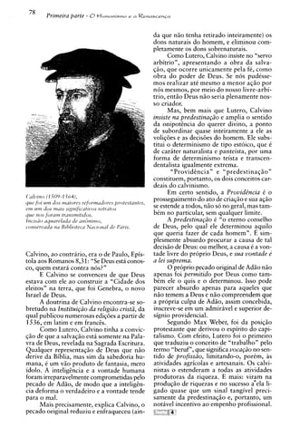 da aue niio tenha retirado inteiramente) os
                                                don's naturais do homem. e eliminou cbm-
                                                ~letarnente dons sobrenaturais.
                                                                os
                                                         Como Lutero, Calvino insiste no "servo
                                                arbitrio", apresentando a obra da salva-
                                                $50, que ocorre unicamente pela f i , como
                                                obra do poder de Deus. Se nos pudCsse-
                                                mos realizar at6 mesmo a menor aq5o por
                                                n6s mesmos, por meio do nosso livre-arbi-
                                                trio, entao Deus n5o seria plenamente nos-
                                                so criador.
                                                         Mas, bem mais que Lutero, Calvino
                                                insiste na predestina~iioe amplia o sentido
                                                da onipotincia do querer divino, a ponto
                                                de subordinar quase inteiramente a ele as
                                                volic6es e as decisoes do homem. Ele subs-
                                                titui o determinismo de tip0 estoico, que i
                                                de cariter naturalista e panteista, por uma
                                                forma de determinismo teista e transcen-
                                                dentalista igualmente extrema.
                                                           "Providincia" e "predestinaq5ow
                                                constituem, portanto, os dois conceitos car-
                                                deais do calvinismo.
                                                         Em certo sentido. a Provid2ncia C o
                                                prosseguimento do ato de criaqgo e sua aqao
                                                se estende a todos, n i o so no geral, mas tam-
                                                bim no particular, sem qualquer limite.
                                                         A predestina~iioi "o eterno conselho
                                                de Deus, pel0 qual ele determinou aquilo
                                                que queria fazer de cada homem". E sim-
                                                plesmente absurdo procurar a causa de tal
                                                decis5o de Deus: ou melhor, a causa 6 a von-
Calvino, a o contririo, era o de Paulo, Epis-   tade livre do proprio Deus, e sua vontade e
tola aos Romanos 8,31: "Se Deus esta conos-     a lei suprema.
CO, quem estari contra nos?"                             0 proprio pecado original de Ad50 n5o
      E Calvino se convenceu de que Deus        apenas foi permitido por Deus como tam-
estava com ele a o construir a "Cidade dos      bCm ele o quis e o determinou. Isso pode
eleitos" na terra, que foi Genebra, o novo      parecer absurdo apenas para aqueles que
Israel de Deus.                                 n i o temem a Deus e n2o compreendem que
      A doutrina de Calvino encontra-se so-     a propria culpa de Adio, assim concebida,
bretudo na Institui@o da religiiio cristi, da   inscreve-se em um admiravel e superior de-
qual publicou numerosas ediqoes a partir de     signio providencial.
1536, em latim e em francis.                             Segundo Max Weber, foi da posiq5o
      Como Lutero, Calvino tinha a convic-      protestante que derivou o espirito do capi-
q5o de que a salvaqiio esti somente na Pala-    t a l i s m ~ Corn efeito, Lutero foi o primeiro
                                                              .
vra de Deus, revelada na Sagrada Escritura.     que traduziu o conceit0 de "trabalho" pel0
Qualquer representaqao de Deus que n5o          termo "beruf", que significa voca@o no sen-
derive da Biblia, mas sim da sabedoria hu-      tido de profissiio, limitando-o, porim, as
mana, t um v5o produto de fantasia, mero
        ?                                       atividades agricolas e artesanais. 0 s calvi-
idolo. A inteligincia e a vontade humana        nistas o estenderam a todas as atividades
foram irreparavelmente comprometidas pel0       produtoras da riqueza. E mais: viram na
pecado de Adso, de modo que a inteligin-        produq5o de riquezas e no sucesso a-ela li-
cia deforma o verdadeiro e a vontade tende      gado quase que um sinal tangivel preci-
para o mal.                                     samente da predestinaqgo e, portanto, um
      Mais precisamente, explica Calvino, o     notivel incentivo a o empenho profissional.
pecado original reduziu e enfraqueceu (ain-     "i:""
                                                   "Qq
 